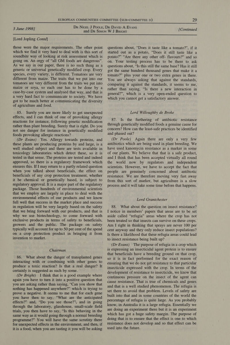  3 June 1998] [Continued  [Lord Jopling Contd] those were the major requirements. The other point which we find it very hard to deal with is this sort of soundbite way of looking at risk assessment which is going on. An orgy of “all GM foods are dangerous”. As we Say in our paper, there is no such thing as a generic or universal genetically modified crop. Every species, every variety, is different. Tomatoes are very different from maize. The traits that we put into our tomatoes are very different from the traits we put into maize or soya, so each one has to be done by a case-by-case system and analysed that way, and that is a very hard fact to communicate to society. We have got to be much better at communicating the diversity of agriculture and food. 85. Surely you are more likely to get unexpected effects, and I can think of one of provoking allergy reactions for instance, following genetic modification rather than plant breeding. Surely that is right. Do you not see danger for instance in genetically. modified foods provoking allergic reactions? (Dr Evans) Yes. Allergy towards proteins, and these plants are producing proteins by and large, is a well studied subject and there are tests available in toxicology laboratories which detect these, so it is tested in that sense. The proteins are tested and indeed approved, so there is a regulatory framework which ensures this. If I may return to a partly related question when you talked about beneficials, the effect on beneficials of any crop protection treatment, whether it be chemical or genetically based, is subject to regulatory approval. It is a major part of the regulatory package. Those hundreds of environmental scientists that we employ are largely in place to deal with the environmental effects of our products and we know full well that success in the market place and success in regulation will be very largely based on the safety that we bring forward with our products, and that is why we use biotechnology, to come forward with exclusive products in terms of safety to beneficials, growers and the public. The package on safety typically will account for up to 50 per cent of the spend on a crop protection product in bringing it from invention to market. Chairman 86. What about the danger of transplanted genes interacting with or combining with other genes to produce a toxic reaction? Is that a real danger? It certainly is suggested as such by some. (Dr Bright) I think that is a good example where again you have to turn it into a positive question that you are asking rather than saying, “Can you show that nothing has happened anywhere?” which is trying to prove a negative. It seems to me that for each gene you have then to say, “What are the anticipated effects?” and, “Do you see those?”, and in going through the laboratory, glasshouse, small-scale field trials, you then have to say, “Is this behaving in the same way as it would going through a normai breeding programme?” You will have the same scrutiny there for unexpected effects in the environment, and then, if it is a food, when you are tasting it you will be asking questions about, “Does it taste like a tomato?”, if it started out as a potato, “Does it still taste like a potato?” “Are there any other off- flavours?” and so on. Your testing process has to be there to ask questions about, “Ts this still the same base? Has it still got the same hundred thousand genes that make it a tomato?” plus your one or two extra genes in there. You are always asking that against the standards, comparing it against the standards, it seems to me, rather than saying, “Is there a new interaction in general?”, which is a very open-ended question to which you cannot get a satisfactory answer. Lord Willoughby de Broke 87. Is the furthering of antibiotic resistance through genetically modified foods a genuine cause for concern? How can the least-safe practices be identified and phased out? (Dr Poole) Again there are only a very few antibiotics which are being used in plant breeding. We have used kanomycin resistance as a marker in some of our plants. We believe that that is a safe product, and I think that has been accepted virtually all round the world now by regulators and independent scientists. However, we have to accept the fact that people are genuinely concerned about antibiotic resistance. We are therefore moving very fast away from this sort of marker, but agriculture is a slow process and it will take some time before that happens. Lord Grantchester 88. What about the question on insect resistance? I notice in members’ papers that areas are to be set aside called “refugia” areas where the crop has not been treated so that insects can survive on these crops. Am I right in thinking that sprays are never 100 per cent anyway and they only reduce insect populations? Is there a likelihood that these refugia areas could lead to insect resistance being built up? (Dr Evans) The purpose of refugia in a crop which is expressing an insecticidal agent protein is to ensure that beneficials have a breeding ground on that crop, so it is in fact performed for the exact reason of ensuring that we do not get resistance to that particular insecticide expressed with the crop. In terms of the development of resistance to insecticide, we know that continuous pressure on the insect of the agent can cause resistance. That is true of chemicals and genes and that is a well studied phenomenon. The refugia is set there to avoid that problem. Levels of safety are built into that and in some countries of the world the percentage of refugia is quite large. As you probably know, in Australia it is a large refugia. Essentially we are doing an experiment there but it is an experiment which has got a huge safety margin. The purpose of doing that is to ensure that the effect is one to which resistance does not develop and so that effect can be used into the future.