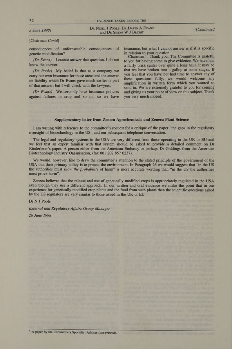  Dr Nicet J Poote, Dk Davip A Evans . 3 June 1998] andi DE Sites Hiscare [Continued  [Chairman Contd] consequences of unforeseeable consequences of insurance, but what I cannot answer is if it is specific . : itt 9 in relation to your question. genetic modification’ Chairman] y Thank you. The Committee is grateful (Dr Evans) 1 cannot answer that question. Ido not to you for having come to give evidence. We have had know the answer. a fairly brisk canter over quite a long haul. It may be (Dr Poole) My belief is that as a company we that we have broken into a gallop at some stages. If carry our own insurance for those areas and the answer YOU feel that you have not had time to answer any of «sa: ; sb these questions fully, we would welcome any on liability which Dr Evans gave much earlier is part ; pees : . of that answer, but I will check with the lawyers. amplification. in }written, form which you wanted’ to send in. We are extremely grateful to you for coming (Dr Evans) We certainly have insurance policies and giving us your point of view on this subject. Thank against failures in crop and so on, so we have you very much indeed. Supplementary letter from Zeneca Agrochemicals and Zeneca Plant Science I am writing with reference to the committee’s request for a critique of the paper “the gaps in the regulatory oversight of biotechnology in the US', and our subsequent telephone conversation. The legal and regulatory systems in the USA are very different from those operating in the UK or EU and we fee] that an expert familiar with that system should be asked to provide a detailed comment on Dr Kinderlerer’s paper. A person either from the American Embassy or perhaps Dr Giddings from the American Biotechnology Industry Organisation, (fax 001 202 857 0237). We would, however, like to draw the committee’s attention to the stated principle of the government of the USA that their primary policy is to protect the environment. In Paragraph 26 we would suggest that “in the US the authorities must show the probability of harm” is more accurate wording than “in the US the authorities must prove harm”. Zeneca believes that the release and use of genetically modified crops is appropriately regulated in the USA even though they use a different approach. In our written and oral evidence we make the point that in our experience for genetically modified crop plants and the food from such plants then the scientific questions asked by the US regulators are very similar to those asked in the UK or EU. Dr N J Poole External and Regulatory Affairs Group Manager 26 June 1998 ' A paper by the Committee’s Specialist Adviser (not printed).