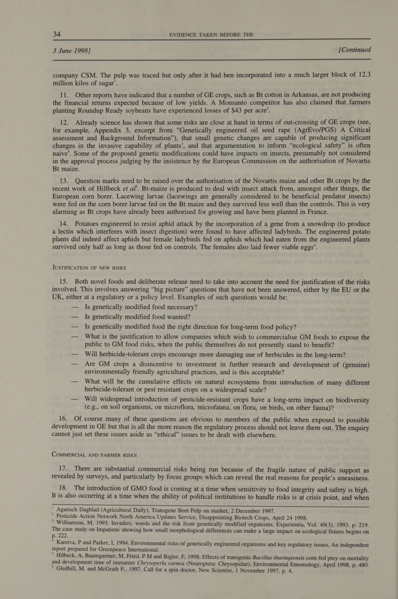  3 June 1998] | [Continued  company CSM. The pulp was traced but only after it had ben incorporated into a much larger block of 12.3 million kilos of sugar’. 11. Other reports have indicated that a number of GE crops, such as Bt cotton in Arkansas, are not producing the financial returns expected because of low yields. A Monsanto competitor has also claimed that farmers planting Roundup Ready soybeans have experienced losses of $43 per acre’. 12. Already science has shown that some risks are close at hand in terms of out-crossing of GE crops (see, for example, Appendix 3, excerpt from “Genetically engineered oil seed rape (AgrEvo/PGS) A Critical assessment and Background Information’), that small genetic changes are capable of producing significant changes in the invasive capability of plants’, and that argumentation to inform “ecological safety” is often naive’. Some of the proposed genetic modifications could have impacts on insects, presumably not considered in the approval process judging by the insistence by the European Commission on the authorisation of Novartis Bt maize. 13. Question marks need to be raised over the authorisation of the Novartis maize and other Bt crops by the recent work of Hillbeck et al’. Bt-maize is produced to deal with insect attack from, amongst other things, the European corn borer. Lacewing larvae (lacewings are generally considered to be beneficial predator insects) were fed on the corn borer larvae fed on the Bt maize and they survived less well than the controls. This is very alarming as Bt crops have already been authorised for growing and have been planted in France. 14. Potatoes engineered to resist aphid attack by the incorporation of a gene from a snowdrop (to produce a lectin which interferes with insect digestion) were found to have affected ladybirds. The engineered potato plants did indeed affect aphids but female ladybirds fed on aphids which had eaten from the engineered plants survived only half as long as those fed on controls. The females also laid fewer viable eggs’. JUSTIFICATION OF NEW RISKS 15. Both novel foods and deliberate release need to take into account the need for justification of the risks involved. This involves answering “big picture” questions that have not been answered, either by the EU or the UK, either at a regulatory or a policy level. Examples of such questions would be: — Is genetically modified food necessary? — Is genetically modified food wanted? — Is genetically modified food the right direction for long-term food policy? — What is the justification to allow companies which wish to commercialise GM foods to expose the public to GM food risks, when the public themselves do not presently stand to benefit? — Will herbicide-tolerant crops encourage more damaging use of herbicides in the long-term? — Are GM crops a disincentive to investment in further research and development of (genuine) environmentally friendly agricultural practices, and is this acceptable? — What will be the cumulative effects on natural ecosystems from introduction of many different herbicide-tolerant or pest resistant crops on a widespread scale? — Will widespread introduction of pesticide-resistant crops have a long-term impact on biodiversity (e.g., on soil organisms, on microflora, microfauna, on flora, on birds, on other fauna)? 16. Of course many of these questions are obvious to members of the public when exposed to possible development in GE but that is all the more reason the regulatory process should not leave them out. The enquiry cannot just set these issues aside as “ethical” issues to be dealt with elsewhere. COMMERCIAL AND FARMER RISKS 17. There are substantial commercial risks being run because of the fragile nature of public support as revealed by surveys, and particularly by focus groups which can reveal the real reasons for people’s uneasiness. 18. The introduction of GMO food is coming at a time when sensitivity to food integrity and safety is high. It is also occurring at a time when the ability of political institutions to handle risks is at crisis point, and when ' Agarisch Dagblad (Agricultural Daily), Transgene Beet Pulp on market, 2 December 1997. * Pesticide Action Network North America Updates Service, Disappointing Biotech Crops, April 24 1998. * Williamson, M, 1993. Invaders, weeds and the risk from genetically modified organisms, Experientia, Vol. 49(3), 1993. p. 219. BR study on Impatiens showing how small morphological differences can make a large impact on ecological fitness begins on p. f * Kareiva, P and Parker, I, 1994. Environmental risks of genetically engineered organisms and key regulatory issues, An independent report prepared for Greenpeace International. * Hilbeck, A, Baumgartner, M, Fried, P M and Bigler, F, 1998. Effects of transgenic Bacillus thuringiensis corn-fed prey on mortality and development time of immature Chrysoperla carnea (Neuroptera: Chrysopidae), Environmental Entomology, April 1998, p. 480. * Gledhill, M. and McGrath P., 1997. Call for a spin doctor, New Scientist, 1 November 1997, p. 4.