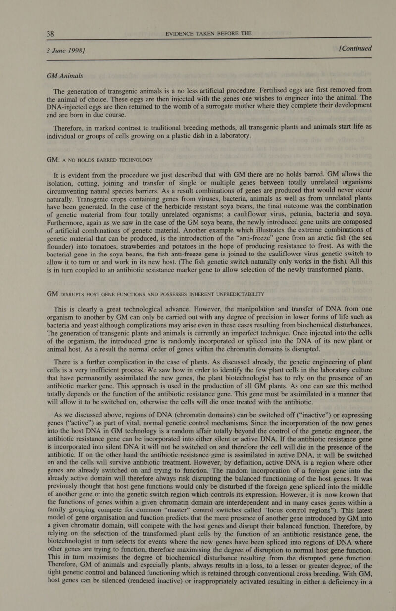 3 June 1998] [Continued a = TEEEEUEEEEINEEENUEERIENSRER SIRES GM Animals The generation of transgenic animals is a no less artificial procedure. Fertilised eggs are first removed from the animal of choice. These eggs are then injected with the genes one wishes to engineer into the animal. The DNA- injected eggs are then returned to the womb of a surrogate mother where they complete their development and are born in due course. Therefore, in marked contrast to traditional breeding methods, all transgenic plants and animals start life as individual or groups of cells growing on a plastic dish in a laboratory. GM: A NO HOLDS BARRED TECHNOLOGY It is evident from the procedure we just described that with GM there are no holds barred. GM allows the isolation, cutting, joining and transfer of single or multiple genes between totally unrelated organisms circumventing natural species barriers. As a result combinations of genes are produced that would never occur naturally. Transgenic crops containing genes from viruses, bacteria, animals as well as from unrelated plants have been generated. In the case of the herbicide resistant soya beans, the final outcome was the combination of genetic material from four totally unrelated organisms; a cauliflower virus, petunia, bacteria and soya. Furthermore, again as we saw in the case of the GM soya beans, the newly introduced gene units are composed of artificial combinations of genetic material. Another example which illustrates the extreme combinations of genetic material that can be produced, is the introduction of the “anti-freeze” gene from an arctic fish (the sea flounder) into tomatoes, strawberries and potatoes in the hope of producing resistance to frost. As with the bacterial gene in the soya beans, the fish anti-freeze gene is joined to the cauliflower virus genetic switch to allow it to turn on and work in its new host. (The fish genetic switch naturally only works in the fish). All this is in turn coupled to an antibiotic resistance marker gene to allow selection of the newly transformed plants. GM pIsRUPTS HOST GENE FUNCTIONS AND POSSESSES INHERENT UNPREDICTABILITY This is clearly a great technological advance. However, the manipulation and transfer of DNA from one organism to another by GM can only be carried out with any degree of precision in lower forms of life such as bacteria and yeast although complications may arise even in these cases resulting from biochemical disturbances. The generation of transgenic plants and animals is currently an imperfect technique. Once injected into the cells of the organism, the introduced gene is randomly incorporated or spliced into the DNA of its new plant or animal host. As a result the normal order of genes within the chromatin domains is disrupted. There is a further complication in the case of plants. As discussed already, the genetic engineering of plant cells is a very inefficient process. We saw how in order to identify the few plant cells in the laboratory culture that have permanently assimilated the new genes, the plant biotechnologist has to rely on the presence of an antibiotic marker gene. This approach is used in the production of all GM plants. As one can see this method totally depends on the function of the antibiotic resistance gene. This gene must be assimilated in a manner that will allow it to be switched on, otherwise the cells will die once treated with the antibiotic. As we discussed above, regions of DNA (chromatin domains) can be switched off (“inactive”) or expressing genes (“active”) as part of vital, normal genetic control mechanisms. Since the incorporation of the new genes into the host DNA in GM technology is a random affair totally beyond the control of the genetic engineer, the antibiotic resistance gene can be incorporated into either silent or active DNA. If the antibiotic resistance gene is incorporated into silent DNA it will not be switched on and therefore the cell will die in the presence of the antibiotic. If on the other hand the antibiotic resistance gene is assimilated in active DNA, it will be switched on and the cells will survive antibiotic treatment. However, by definition, active DNA is a region where other genes are already switched on and trying to function. The random incorporation of a foreign gene into the already active domain will therefore always risk disrupting the balanced functioning of the host genes. It was previously thought that host gene functions would only be disturbed if the foreign gene spliced into the middle of another gene or into the genetic switch region which controls its expression. However, it is now known that the functions of genes within a given chromatin domain are interdependent and in many cases genes within a family grouping compete for common “master” control switches called “locus control regions”). This latest model of gene organisation and function predicts that the mere presence of another gene introduced by GM into a given chromatin domain, will compete with the host genes and disrupt their balanced function. Therefore, by relying on the selection of the transformed plant cells by the function of an antibiotic resistance gene, the biotechnologist in turn selects for events where the new genes have been spliced into regions of DNA where other genes are trying to function, therefore maximising the degree of disruption to normal host gene function. This in turn maximises the degree of biochemical disturbance resulting from the disrupted gene function. Therefore, GM of animals and especially plants, always results in a loss, to a lesser or greater degree, of the tight genetic control and balanced functioning which is retained through conventional cross breeding. With GM, host genes can be silenced (rendered inactive) or inappropriately activated resulting in either a deficiency in a