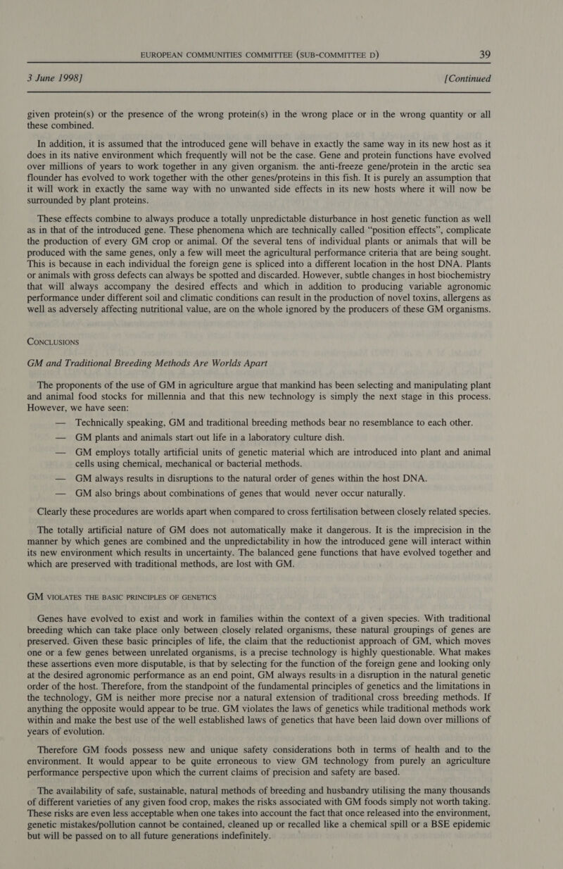 3 June 1998] [Continued given protein(s) or the presence of the wrong protein(s) in the wrong place or in the wrong quantity or all these combined. In addition, it is assumed that the introduced gene will behave in exactly the same way in its new host as it does in its native environment which frequently will not be the case. Gene and protein functions have evolved over millions of years to work together in any given organism. the anti-freeze gene/protein in the arctic sea flounder has evolved to work together with the other genes/proteins in this fish. It is purely an assumption that it will work in exactly the same way with no unwanted side effects in its new hosts where it will now be surrounded by plant proteins. These effects combine to always produce a totally unpredictable disturbance in host genetic function as well as in that of the introduced gene. These phenomena which are technically called “position effects”, complicate the production of every GM crop or animal. Of the several tens of individual plants or animals that will be produced with the same genes, only a few will meet the agricultural performance criteria that are being sought. This is because in each individual the foreign gene is spliced into a different location in the host DNA. Plants or animals with gross defects can always be spotted and discarded. However, subtle changes in host biochemistry that will always accompany the desired effects and which in addition to producing variable agronomic performance under different soil and climatic conditions can result in the production of novel toxins, allergens as well as adversely affecting nutritional value, are on the whole ignored by the producers of these GM organisms. CONCLUSIONS GM and Traditional Breeding Methods Are Worlds Apart The proponents of the use of GM in agriculture argue that mankind has been selecting and manipulating plant and animal food stocks for millennia and that this new technology is simply the next stage in this process. However, we have seen: — Technically speaking, GM and traditional breeding methods bear no resemblance to each other. — GM plants and animals start out life in a laboratory culture dish. — GM employs totally artificial units of genetic material which are introduced into plant and animal cells using chemical, mechanical or bacterial methods. — GM always results in disruptions to the natural order of genes within the host DNA. — GM also brings about combinations of genes that would never occur naturally. Clearly these procedures are worlds apart when compared to cross fertilisation between closely related species. The totally artificial nature of GM does not automatically make it dangerous. It is the imprecision in the manner by which genes are combined and the unpredictability in how the introduced gene will interact within its new environment which results in uncertainty. The balanced gene functions that have evolved together and which are preserved with traditional methods, are lost with GM. GM VIOLATES THE BASIC PRINCIPLES OF GENETICS Genes have evolved to exist and work in families within the context of a given species. With traditional breeding which can take place only between closely related organisms, these natural groupings of genes are preserved. Given these basic principles of life, the claim that the reductionist approach of GM, which moves one or a few genes between unrelated organisms, is a precise technology is highly questionable. What makes these assertions even more disputable, is that by selecting for the function of the foreign gene and looking only at the desired agronomic performance as an end point, GM always results in a disruption in the natural genetic order of the host. Therefore, from the standpoint of the fundamental principles of genetics and the limitations in the technology, GM is neither more precise nor a natural extension of traditional cross breeding methods. If anything the opposite would appear to be true. GM violates the laws of genetics while traditional methods work within and make the best use of the well established laws of genetics that have been laid down over millions of years of evolution. Therefore GM foods possess new and unique safety considerations both in terms of health and to the environment. It would appear to be quite erroneous to view GM technology from purely an agriculture performance perspective upon which the current claims of precision and safety are based. The availability of safe, sustainable, natural methods of breeding and husbandry utilising the many thousands of different varieties of any given food crop, makes the risks associated with GM foods simply not worth taking. These risks are even less acceptable when one takes into account the fact that once released into the environment, genetic mistakes/pollution cannot be contained, cleaned up or recalled like a chemical spill or a BSE epidemic but will be passed on to all future generations indefinitely.