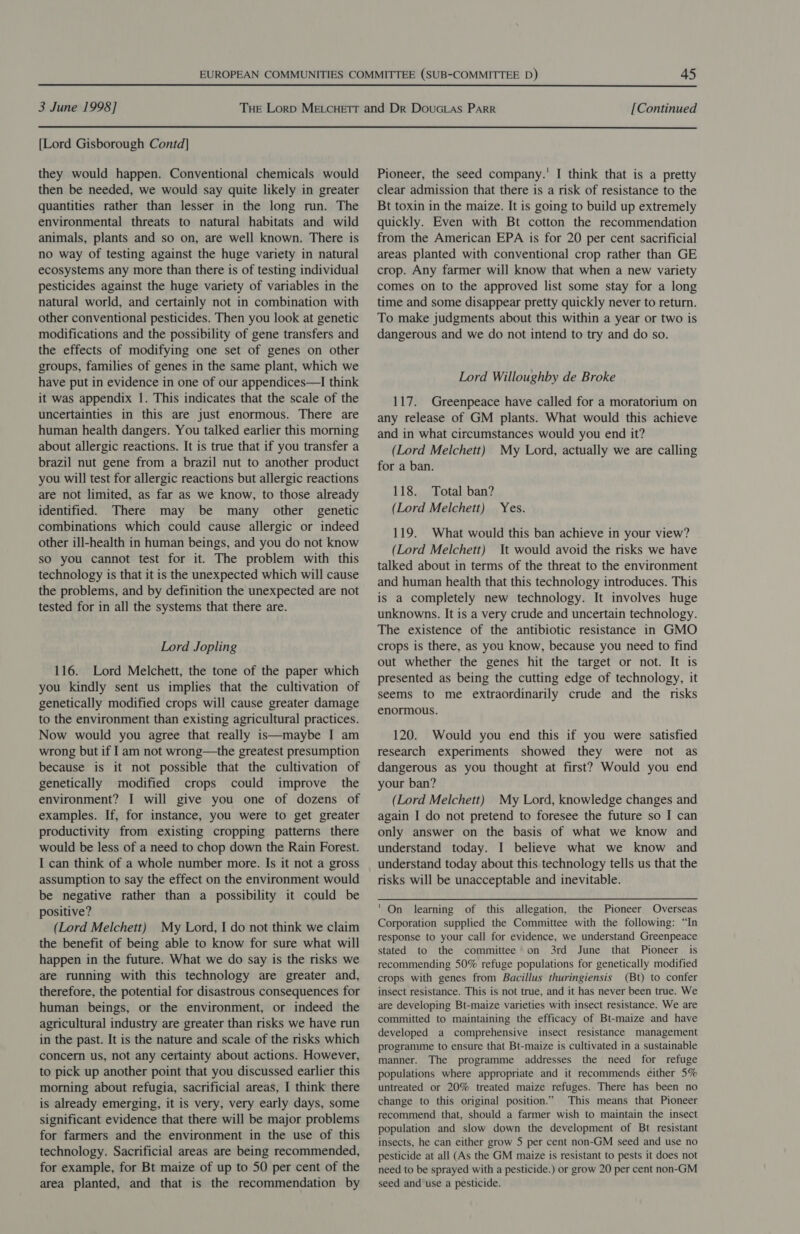  3 June 1998] [Continued  [Lord Gisborough Contd] they would happen. Conventional chemicals would then be needed, we would say quite likely in greater quantities rather than lesser in the long run. The environmental threats to natural habitats and wild animals, plants and so on, are well known. There is no way of testing against the huge variety in natural ecosystems any more than there is of testing individual pesticides against the huge variety of variables in the natural world, and certainly not in combination with other conventional pesticides. Then you look at genetic modifications and the possibility of gene transfers and the effects of modifying one set of genes on other groups, families of genes in the same plant, which we have put in evidence in one of our appendices—I think it was appendix 1. This indicates that the scale of the uncertainties in this are just enormous. There are human health dangers. You talked earlier this morning about allergic reactions. It is true that if you transfer a brazil nut gene from a brazil nut to another product you will test for allergic reactions but allergic reactions are not limited, as far as we know, to those already identified. There may be many other genetic combinations which could cause allergic or indeed other ill-health in human beings, and you do not know so you cannot test for it. The problem with this technology is that it is the unexpected which will cause the problems, and by definition the unexpected are not tested for in all the systems that there are. Lord Jopling 116. Lord Melchett, the tone of the paper which you kindly sent us implies that the cultivation of genetically modified crops will cause greater damage to the environment than existing agricultural practices. Now would you agree that really is—maybe I am wrong but if I am not wrong—the greatest presumption because is it not possible that the cultivation of genetically modified crops could improve the environment? I will give you one of dozens of examples. If, for instance, you were to get greater productivity from existing cropping patterns there would be less of a need to chop down the Rain Forest. I can think of a whole number more. Is it not a gross assumption to say the effect on the environment would be negative rather than a possibility it could be positive? (Lord Melchett) My Lord, I do not think we claim the benefit of being able to know for sure what will happen in the future. What we do say is the risks we are running with this technology are greater and, therefore, the potential for disastrous consequences for human beings, or the environment, or indeed the agricultural industry are greater than risks we have run in the past. It is the nature and scale of the risks which concern us, not any certainty about actions. However, to pick up another point that you discussed earlier this morning about refugia, sacrificial areas, I think there is already emerging, it is very, very early days, some significant evidence that there will be major problems for farmers and the environment in the use of this technology. Sacrificial areas are being recommended, for example, for Bt maize of up to 50 per cent of the area planted, and that is the recommendation by Pioneer, the seed company.’ I think that is a pretty clear admission that there is a risk of resistance to the Bt toxin in the maize. It is going to build up extremely quickly. Even with Bt cotton the recommendation from the American EPA is for 20 per cent sacrificial areas planted with conventional crop rather than GE crop. Any farmer will know that when a new variety comes on to the approved list some stay for a long time and some disappear pretty quickly never to return. To make judgments about this within a year or two is dangerous and we do not intend to try and do so. Lord Willoughby de Broke 117. Greenpeace have called for a moratorium on any release of GM plants. What would this achieve and in what circumstances would you end it? (Lord Melchett) My Lord, actually we are calling for a ban. 118. Total ban? (Lord Melchett) Yes. 119. What would this ban achieve in your view? (Lord Melchett) It would avoid the risks we have talked about in terms of the threat to the environment and human health that this technology introduces. This is a completely new technology. It involves huge unknowns. It is a very crude and uncertain technology. The existence of the antibiotic resistance in GMO crops is there, as you know, because you need to find out whether the genes hit the target or not. It is presented as being the cutting edge of technology, it seems to me extraordinarily crude and the risks enormous. 120. Would you end this if you were satisfied research experiments showed they were not as dangerous as you thought at first? Would you end your ban? (Lord Melchett) My Lord, knowledge changes and again I do not pretend to foresee the future so I can only answer on the basis of what we know and understand today. I believe what we know and understand today about this technology tells us that the risks will be unacceptable and inevitable. ' On learning of this allegation, the Pioneer Overseas Corporation supplied the Committee with the following: “In response to your call for evidence, we understand Greenpeace stated to the committee on 3rd June that Pioneer is recommending 50% refuge populations for genetically modified crops with genes from Bacillus thuringiensis (Bt) to confer insect resistance. This is not true, and it has never been true. We are developing Bt-maize varieties with insect resistance. We are committed to maintaining the efficacy of Bt-maize and have developed a comprehensive insect resistance management programme to ensure that Bt-maize is cultivated in a sustainable manner. The programme addresses the need for refuge populations where appropriate and it recommends either 5% untreated or 20% treated maize refuges. There has been no change to this original position.” This means that Pioneer recommend that, should a farmer wish to maintain the insect population and slow down the development of Bt resistant insects, he can either grow 5 per cent non-GM seed and use no pesticide at all (As the GM maize is resistant to pests it does not need to be sprayed with a pesticide.) or grow 20 per cent non-GM seed and use a pesticide.