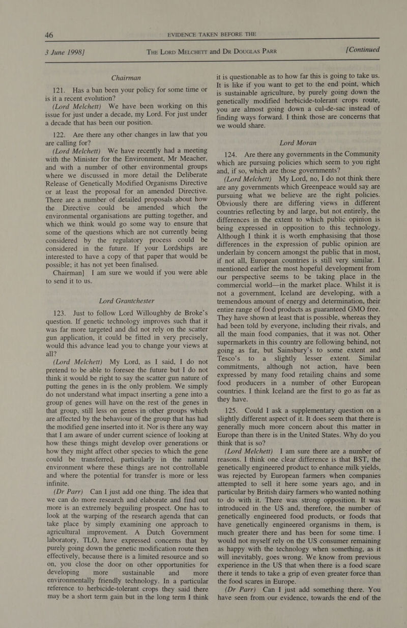 Chairman 121. Has a ban been your policy for some time or is it a recent evolution? (Lord Melchett) We have been working on this issue for just under a decade, my Lord. For just under a decade that has been our position. 122. Are there any other changes in law that you are calling for? (Lord Melchett) We have recently had a meeting with the Minister for the Environment, Mr Meacher, and with a number of other environmental groups where we discussed in more detail the Deliberate Release of Genetically Modified Organisms Directive or at least the proposal for an amended Directive. There are a number of detailed proposals about how the Directive could be amended which the environmental organisations are putting together, and which we think would go some way to ensure that some of the questions which are not currently being considered by the regulatory process could be considered in the future. If your Lordships are interested to have a copy of that paper that would be possible; it has not yet been finalised. Chairman] I am sure we would if you were able to send it to us. Lord Grantchester 123. Just to follow Lord Willoughby de Broke’s question. If genetic technology improves such that it was far more targeted and did not rely on the scatter gun application, it could be fitted in very precisely, would this advance lead you to change your views at all? (Lord Melchett) My Lord, as I said, I do not pretend to be able to foresee the future but I do not think it would be right to say the scatter gun nature of putting the genes in is the only problem. We simply do not understand what impact inserting a gene into a group of genes will have on the rest of the genes in that group, still less on genes in other groups which are affected by the behaviour of the group that has had the modified gene inserted into it. Nor is there any way that I am aware of under current science of looking at how these things might develop over generations or how they might affect other species to which the gene could be transferred, particularly in the natural environment where these things are not controllable and where the potential for transfer is more or less infinite. (Dr Parr) Can I just add one thing. The idea that we can do more research and elaborate and find out more is an extremely beguiling prospect. One has to look at the warping of the research agenda that can take place by simply examining one approach to agricultural improvement. A Dutch Government laboratory, TLO, have expressed concerns that by purely going down the genetic modification route then effectively, because there is a limited resource and so on, you close the door on other opportunities for developing more sustainable and more environmentally friendly technology. In a particular reference to herbicide-tolerant crops they said there may be a short term gain but in the long term I think it is questionable as to how far this is going to take us. It is like if you want to get to the end point, which is sustainable agriculture, by purely going down the genetically modified herbicide-tolerant crops route, you are almost going down a cul-de-sac instead of finding ways forward. I think those are concerns that we would share. Lord Moran 124. Are there any governments in the Community which are pursuing policies which seem to you right and, if so, which are those governments? (Lord Melchett) My Lord, no, I do not think there are any governments which Greenpeace would say are pursuing what we believe are the right policies. Obviously there are differing views in different countries reflecting by and large, but not entirely, the differences in the extent to which public opinion is being expressed in opposition to this technology. Although I think it is worth emphasising that those differences in the expression of public opinion are underlain by concern amongst the public that in most, if not all, European countries is still very similar. I mentioned earlier the most hopeful development from our perspective seems to be taking place in the commercial world—in the market place. Whilst it is not a government, Iceland are developing, with a tremendous amount of energy and determination, their entire range of food products as guaranteed GMO free. They have shown at least that is possible, whereas they had been told by everyone, including their rivals, and all the main food companies, that it was not. Other supermarkets in this country are following behind, not going as far, but Sainsbury’s to some extent and Tesco’s to a slightly lesser extent. Similar commitments, although not action, have been expressed by many food retailing chains and some food producers in a number of other European countries. I think Iceland are the first to go as far as they have. 125. Could I ask a supplementary question on a slightly different aspect of it. It does seem that there is generally much more concern about this matter in Europe than there is in the United States. Why do you think that is so? (Lord Melchett) 1am sure there are a number of reasons. I think one clear difference is that BST, the genetically engineered product to enhance milk yields, was rejected by European farmers when companies attempted to sell it here some years ago, and in particular by British dairy farmers who wanted nothing to do with it. There was strong opposition. It was introduced in the US and, therefore, the number of genetically engineered food products, or foods that have genetically engineered organisms in them, is much greater there and has been for some time. I would not myself rely on the US consumer remaining as happy with the technology when something, as it will inevitably, goes wrong. We know from previous experience in the US that when there is a food scare there it tends to take a grip of even greater force than the food scares in Europe. (Dr Parr) Can I just add something there. You have seen from our evidence, towards the end of the
