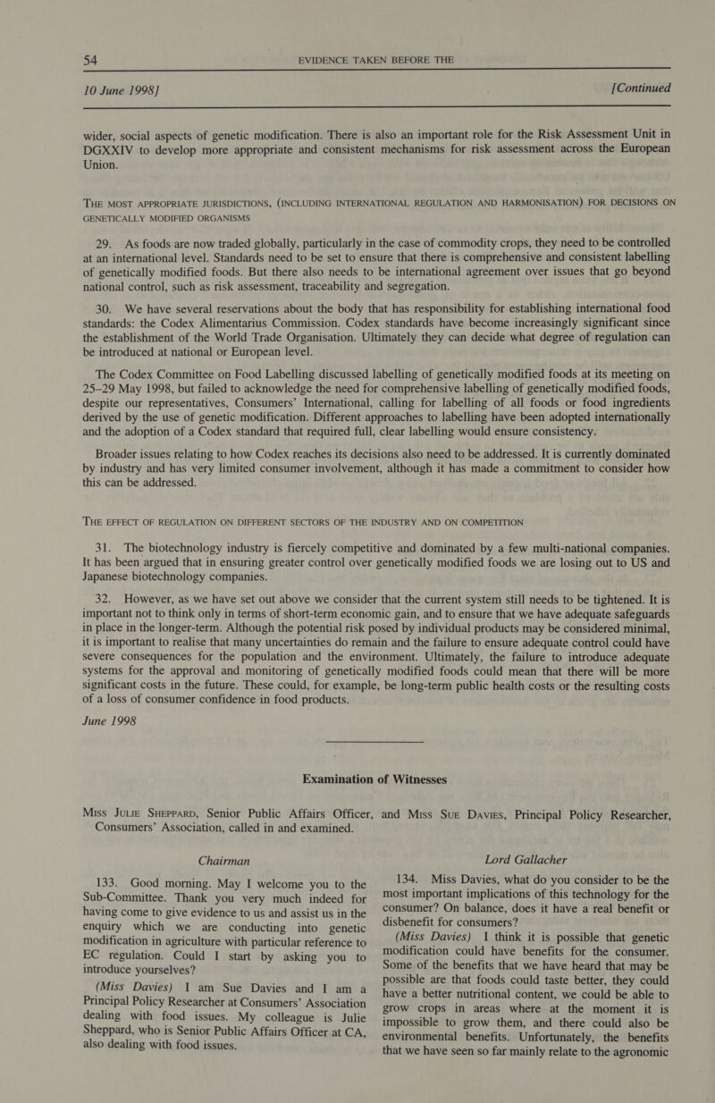 a ee EE ARE Rh rad ok a pal Wr 2 ee Nl tea ee AEE PEERS 10 June 1998] [Continued a wider, social aspects of genetic modification. There is also an important role for the Risk Assessment Unit in DGXXIV to develop more appropriate and consistent mechanisms for risk assessment across the European Union. THE MOST APPROPRIATE JURISDICTIONS, (INCLUDING INTERNATIONAL REGULATION AND HARMONISATION) FOR DECISIONS ON GENETICALLY MODIFIED ORGANISMS 29. As foods are now traded globally, particularly in the case of commodity crops, they need to be controlled at an international level. Standards need to be set to ensure that there is comprehensive and consistent labelling of genetically modified foods. But there also needs to be international agreement over issues that go beyond national control, such as risk assessment, traceability and segregation. 30. We have several reservations about the body that has responsibility for establishing international food standards: the Codex Alimentarius Commission. Codex standards have become increasingly significant since the establishment of the World Trade Organisation. Ultimately they can decide what degree of regulation can be introduced at national or European level. The Codex Committee on Food Labelling discussed labelling of genetically modified foods at its meeting on 25-29 May 1998, but failed to acknowledge the need for comprehensive labelling of genetically modified foods, despite our representatives, Consumers’ International, calling for labelling of all foods or food ingredients derived by the use of genetic modification. Different approaches to labelling have been adopted internationally and the adoption of a Codex standard that required full, clear labelling would ensure consistency. Broader issues relating to how Codex reaches its decisions also need to be addressed. It is currently dominated by industry and has very limited consumer involvement, although it has made a commitment to consider how this can be addressed. THE EFFECT OF REGULATION ON DIFFERENT SECTORS OF THE INDUSTRY AND ON COMPETITION 31. The biotechnology industry is fiercely competitive and dominated by a few multi-national companies. It has been argued that in ensuring greater control over genetically modified foods we are losing out to US and Japanese biotechnology companies. 32. However, as we have set out above we consider that the current system still needs to be tightened. It is important not to think only in terms of short-term economic gain, and to ensure that we have adequate safeguards in place in the longer-term. Although the potential risk posed by individual products may be considered minimal, it is important to realise that many uncertainties do remain and the failure to ensure adequate control could have severe consequences for the population and the environment. Ultimately, the failure to introduce adequate systems for the approval and monitoring of genetically modified foods could mean that there will be more significant costs in the future. These could, for example, be long-term public health costs or the resulting costs of a loss of consumer confidence in food products. June 1998 Examination of Witnesses Miss Jute SHepparp, Senior Public Affairs Officer, and Miss Sue Davies, Principal Policy Researcher Consumers’ Association, called in and examined. &gt; Chairman 133. Good morning. May I welcome you to the Sub-Committee. Thank you very much indeed for having come to give evidence to us and assist us in the enquiry which we are conducting into genetic modification in agriculture with particular reference to EC regulation. Could I start by asking you to introduce yourselves? (Miss Davies) I am Sue Davies and I am a Principal Policy Researcher at Consumers’ Association dealing with food issues. My colleague is Julie Sheppard, who is Senior Public Affairs Officer at CA, also dealing with food issues. Lord Gallacher 134. Miss Davies, what do you consider to be the most important implications of this technology for the consumer? On balance, does it have a real benefit or disbenefit for consumers? (Miss Davies) 1 think it is possible that genetic modification could have benefits for the consumer. Some of the benefits that we have heard that may be possible are that foods could taste better, they could have a better nutritional content, we could be able to grow crops in areas where at the moment. it is impossible to grow them, and there could also be environmental benefits. Unfortunately, the benefits that we have seen so far mainly relate to the agronomic