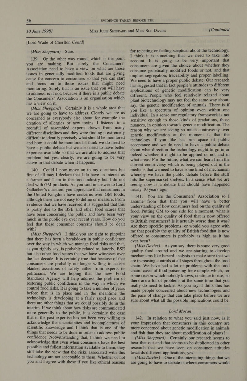 [Lord Wade of Chorlton Contd] (Miss Sheppard) Sure. 139. Or the other way round, which is the point you are making. But surely the Consumers’ Association need to have a view on what are those issues in genetically modified foods that are giving cause for concern to consumers so that you can start and focus on to those issues that might need monitoring. Surely that is an issue that you will have to address, is it not, because if there is a public debate the Consumers’ Association is an organisation which has a view on it. (Miss Sheppard) Certainly it is a whole area that we are going to have to address. Clearly we are as concerned as everybody else about for example the creation of allergies or new toxins. I listened to a roomful of assembled experts drawn from many different disciplines and they were finding it extremely difficult to identify precisely what should be monitored and how it could be monitored. I think we do need to have a public debate but we also need to have better expertise available so that we are able to address that problem but yes, clearly, we are going to be very active in that debate when it happens. 140. Could I now move on to my questions but first of all may I declare that I do have an interest as a farmer and I am in the food industry but I do not deal with GM products. As you said in answer to Lord Gallacher’s question, you appreciate that consumers in the United Kingdom have concerns over GM foods, although these are not easy to define or measure. From evidence that we have received it is suggested that this is partly due to the BSE and other food scares that have been concerning the public and have been very much in the public eye over recent years. How do you feel that these consumer concerns should be dealt with? (Miss Sheppard) I think you are right to pinpoint that there has been a breakdown in public confidence over the way in which we manage food risks and that, as you rightly say, is probably related to, latterly, BSE but also other food scares that we have witnesses over the last decade. It is certainly true that because of that consumers are probably no longer willing to accept blanket assertions of safety either from experts or politicians. We are hoping that the new Food Standards Agency will help address the problem of restoring public confidence in the way in which we control food risks. It is going to take a number of years before that is in place and in the meantime the technology is developing at a fairly rapid pace and there are other things that we could possibly do in the interim. If we think about how risks are communicated more generally to the public, it is certainly the case that in the past expertise has not been very willing to acknowledge the uncertainties and incompleteness of scientific knowledge and I think that is one of the things that needs to be done in order to address public confidence. Notwithstanding that, I think we need to acknowledge that even when consumers have the best possible and fullest information available to them, they still take the view that the risks associated with this technology are not acceptable to them. Whether or not you and I agree with these if you like ethical reasons for rejecting or feeling sceptical about the technology, I think it is something that we need to take into account. It is going to be very important that consumers are given the choice about whether they consume genetically modified foods or not, and that implies segregation, traceability and proper labelling. We need to have a proper public debate. Our research has suggested that in fact people’s attitudes to different applications of genetic modification can be very different. People who feel relatively relaxed about plant biotechnology may not feel the same way about, say, the genetic modification of animals. There is if you like a spectrum of opinion even within one individual. In a sense our regulatory framework is not sensitive enough to those kinds of gradations, those nuances, in opinion towards genetic modification. The reason why we are seeing so much controversy over genetic modification at the moment is that the technology if you like has run apace of public acceptance and we do need to have a public debate about what direction the technology ought to go in or indeed whether it ought to be applied or not and in what areas. For the future, what we can learn from the current controversy which is being played out in the media is that we need to have some kind of mechanism whereby we have the public debate before the stuff hits the supermarket shelves. In a sense what we are seeing now is a debate that should have happened nearly 10 years ago. 141. You are the Consumers’ Association so I assume from that that you will have a_ better understanding of how consumers feel on the quality of food. Putting GM to one side for a moment, what is your view on the quality of food that is now offered to British consumers? Is it actually worse than it was? Are there specific problems, or would you agree with me that possibly the quality of British food that is now offered to consumers is probably as high as it has ever been? (Miss Davies) As you say, there is some very good quality food around and we are starting to develop mechanisms like hazard analysis to make sure that we are increasing controls at all stages throughout the food chain. We have had a lot of problems with the food chain: cases of food poisoning for example which, for some reason which nobody knows, continue to rise, so there are a lot of problems at the same time that you really do need to tackle. As you say, I think this has made people concerned about new technologies and the pace of change that can take place before we are sure about what all the possible implications could be. Lord Moran 142. In relation to what you said just now, is it your impression that consumers in this country are more concerned about genetic modification in animals and fish than they are about modification of plants? (Miss Sheppard) Certainly our research seems to bear that out and that seems to be duplicated in other research that we have seen on consumer attitudes towards different applications, yes. (Miss Davies) One of the interesting things that we are going to have to debate is where consumers would