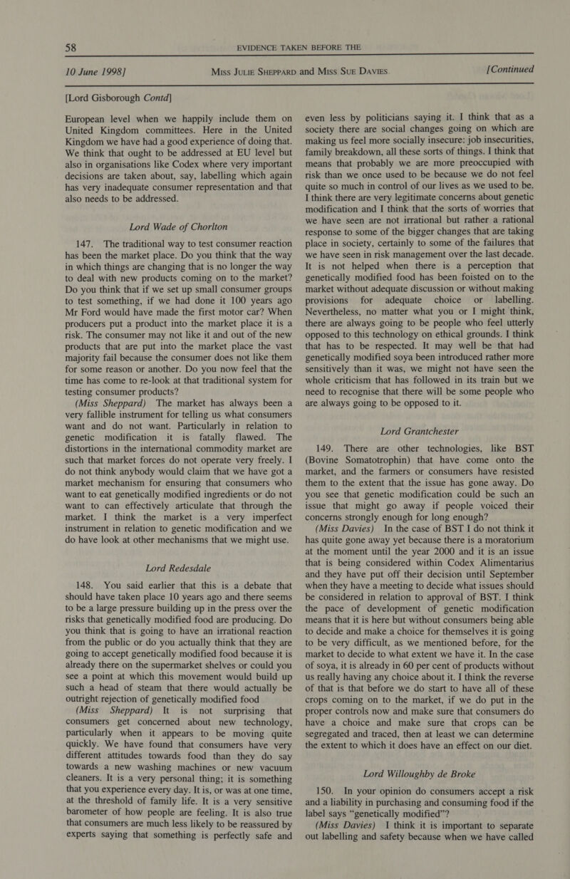 [Lord Gisborough Contd] European level when we happily include them on United Kingdom committees. Here in the United Kingdom we have had a good experience of doing that. We think that ought to be addressed at EU level but also in organisations like Codex where very important decisions are taken about, say, labelling which again has very inadequate consumer representation and that also needs to be addressed. Lord Wade of Chorlton 147. The traditional way to test consumer reaction has been the market place. Do you think that the way in which things are changing that is no longer the way to deal with new products coming on to the market? Do you think that if we set up small consumer groups to test something, if we had done it 100 years ago Mr Ford would have made the first motor car? When producers put a product into the market place it is a risk. The consumer may not like it and out of the new products that are put into the market place the vast majority fail because the consumer does not like them for some reason or another. Do you now feel that the time has come to re-look at that traditional system for testing consumer products? (Miss Sheppard) The market has always been a very fallible instrument for telling us what consumers want and do not want. Particularly in relation to genetic modification it is fatally flawed. The distortions in the international commodity market are such that market forces do not operate very freely. I do not think anybody would claim that we have got a market mechanism for ensuring that consumers who want to eat genetically modified ingredients or do not want to can effectively articulate that through the market. I think the market is a very imperfect instrument in relation to genetic modification and we do have look at other mechanisms that we might use. Lord Redesdale 148. You said earlier that this is a debate that should have taken place 10 years ago and there seems to be a large pressure building up in the press over the risks that genetically modified food are producing. Do you think that is going to have an irrational reaction from the public or do you actually think that they are going to accept genetically modified food because it is already there on the supermarket shelves or could you see a point at which this movement would build up such a head of steam that there would actually be outright rejection of genetically modified food (Miss Sheppard) \t is not surprising that consumers get concerned about new technology, particularly when it appears to be moving quite quickly. We have found that consumers have very different attitudes towards food than they do say towards a new washing machines or new vacuum cleaners. It is a very personal thing; it is something that you experience every day. It is, or was at one time, at the threshold of family life. It is a very sensitive barometer of how people are feeling. It is also true that consumers are much less likely to be reassured by experts saying that something is perfectly safe and even less by politicians saying it. I think that as a society there are social changes going on which are making us feel more socially insecure: job insecurities, family breakdown, all these sorts of things. I think that means that probably we are more preoccupied with risk than we once used to be because we do not feel quite so much in control of our lives as we used to be. I think there are very legitimate concerns about genetic modification and I think that the sorts of worries that we have seen are not irrational but rather a rational response to some of the bigger changes that are taking place in society, certainly to some of the failures that we have seen in risk management over the last decade. It is not helped when there is a perception that genetically modified food has been foisted on to the market without adequate discussion or without making provisions for adequate choice or labelling. Nevertheless, no matter what you or I might think, there are always going to be people who feel utterly opposed to this technology on ethical grounds. I think that has to be respected. It may well be that had genetically modified soya been introduced rather more sensitively than it was, we might not have seen the whole criticism that has followed in its train but we need to recognise that there will be some people who are always going to be opposed to it. Lord Grantchester 149. There are other technologies, like BST (Bovine Somatotrophin) that have come onto the market, and the farmers or consumers have resisted them to the extent that the issue has gone away. Do you see that genetic modification could be such an issue that might go away if people voiced their concerns strongly enough for long enough? (Miss Davies) In the case of BST I do not think it has quite gone away yet because there is a moratorium at the moment until the year 2000 and it is an issue that is being considered within Codex Alimentarius and they have put off their decision until September when they have a meeting to decide what issues should be considered in relation to approval of BST. I think the pace of development of genetic modification means that it is here but without consumers being able to decide and make a choice for themselves it is going to be very difficult, as we mentioned before, for the market to decide to what extent we have it. In the case of soya, it is already in 60 per cent of products without us really having any choice about it. I think the reverse of that is that before we do start to have all of these crops coming on to the market, if we do put in the proper controls now and make sure that consumers do have a choice and make sure that crops can be segregated and traced, then at least we can determine the extent to which it does have an effect on our diet. Lord Willoughby de Broke 150. In your opinion do consumers accept a risk and a liability in purchasing and consuming food if the label says “genetically modified’? (Miss Davies) I think it is important to separate out labelling and safety because when we have called