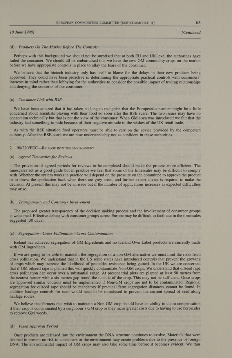 10 June 1998] [Continued (d) Products On The Market Before The Controls Perhaps with this background we should not be surprised that at both EU and UK level the authorities have failed the consumer. We should all be embarrassed that we have the new GM commodity crops on the market before we have appropriate controls in place to allay the fears of the consumer. We believe that the biotech industry only has itself to blame for the delays in their new products being approved. They could have been proactive in determining the appropriate practical controls with consumers’ interests in mind rather than lobbying for the authorities to consider the possible impact of trading relationships and denying the concerns of the consumer. (a) Consumer Link with BSE We have been amazed that it has taken so long to recognise that the European consumer might be a little concerned about scientists playing with their food so soon after the BSE scare. The two issues may have no connection technically but that is not the view of the consumer. When GM soya was introduced we felt that the industry had something to hide because of their negative attitude to the wishes of the UK retail trade. As with the BSE situation food operators must be able to rely on the advice provided by the competent authority. After the BSE scare we are now understandably not as confident in these authorities. 2. 90/220/EEC—RELEASE INTO THE ENVIRONMENT (a) Agreed Timescales for Reviews The provision of agreed periods for reviews to be completed should make the process more efficient. The timescales act as a good guide but in practice we feel that some of the timescales may be difficult to comply with. Whether the system works in practice will depend on the pressure on the committee to approve the product or to throw the application back when there are grey areas, and further expert advice is required to make the decision. At present this may not be an issue but if the number of applications increases as expected difficulties may arise. (b) Transparency and Consumer Involvement The proposed greater transparency of the decision making process and the involvement of consumer groups is welcomed. Effective debate with consumer groups across Europe may be difficult to facilitate in the timescales suggested (30 days). (c) Segregation—Cross Pollination—Cross Contamination Iceland has achieved segregation of GM Ingredients and no Iceland Own Label products are currently made with GM Ingredients. If we are going to be able to maintain the segregation of a non-GM alternative we must limit the risks from cross pollination. We understand that in the US some states have introduced controls that prevent the growing of crops which may increase the likelihood of pesticides resistance being gained. In the UK we are concerned that if GM oilseed rape is planted this will quickly contaminate Non-GM crops. We understand that oilseed rape cross pollination can occur over a substantial range. At present trial plots are planted at least 50 metres from the nearest farmer with a six metres gap round the outside of the crop. This may not be sufficient. Once crops are approved similar controls must be implemented if Non-GM crops are not to be contaminated. Regional segregation for oilseed rape should be mandatory if practical farm segregation distances cannot be found. In addition haulage controls for seed would need to be introduced to prevent the current spread of seed along haulage routes. We believe that farmers that wish to maintain a Non-GM crop should have an ability to claim compensation if their crop is contaminated by a neighbour’s GM crop or they incur greater costs due to having to use herbicides to remove GM weeds. (d) Fixed Approval Period Once products are released into the environment the DNA structure continues to evolve. Materials that were deemed to present no risk to consumers or the environment may create problems due to the presence of foreign DNA. The environmental impact of GM crops may also take some time before it becomes evident. We thus