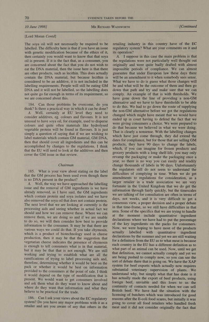  10 June 1998] [Continued  [Lord Moran Contd] The soya oil will not necessarily be required to be labelled. The difficulty here is that if you have an issue with genetic modification because of the ethics of it, then certainly you would want to know that that soya oil is present. If it is the fact that, as a consumer, you are concerned about the fact that you do not wish to eat the DNA material, then the issue here is that there are other products, such as lecithin. This does actually contain the DNA material, but because lecithin is considered to be an additive, it is not included in the labelling requirements. People will still be eating GM DNA and it will not be labelled, so the labelling does not quite go far enough in terms of its requirement, so we are concerned about this. 184. Can those problems be overcome, do you think? Is there a practical way in which it can be done? A. Well, certainly at EU level they need to consider additives, eg. colours and flavours. It is not unusual to have soya oil, for example, used to disperse colours and quite often materials like hydrolysed vegetable protein will be found in flavours. It is just simply a question of saying that if we are wishing to label materials which contain GM material, GM DNA, then that should cover all ingredients and this can be accomplished by changes to the regulations. I think that the EU will need to look at the additives and then cover the GM issue in that review. Chairman 185. What is your view about stating on the label that the GM process has been used even though there is no DNA present in the product? A. Well, the way we have approached the labelling issue and the removal of GM ingredients is we have already removed, as I have said, the GM ingredients which contain protein and soya isolates and we have also removed the soya oil that does not contain protein. The next level that we are looking at currently is the processing aids and seeing whether in actual fact we should and how we can remove these. Where we can remove them, we are doing so and if we are unable to do so, we will then consider how best to provide information to the consumer. It may be that there are various ways we could do that. If you take chymosin, which is a product of biotechnology used in cheese production, then it may be that the suggestion that vegetarian cheese indicates the presence of chymosin is enough to tell consumers what is in that material, but it may be that that is not enough. We are still working and trying to establish what are all the ramifications of trying to label processing aids and, therefore, determining whether it would be best on the pack or whether it would be best on information provided to the consumers at the point of sale. I think it would depend on the type of modification that is present. We would want to get consumers involved and ask them what do they want to know about and where do they want that information and what they believe to be practical for the trade. 186. Can I ask your views about the EC regulatory system? Do you have any major problems with it as a retailer and are you aware of any that others in the retailing industry in this country have of the EC regulatory system? What are your comments on it and its operation? A. I suppose in this case the main problem is that the regulations were not particularly well thought out originally and were quite badly drafted with almost impossible periods of compliance. We can almost guarantee that under European law these days there will be an amendment to it when somebody sees sense. What we have to do is guess what those changes will be and what will be the outcome of them and then go down that path and try and make sure that we can comply. An example of that is with thresholds. We have gone down the line of providing a non-GM alternative and we have to have thresholds to be able to do this. We had to go down the route of supplying the non-GM alternative before we got the regulations changed which might have meant that we would have ended up in court having to defend the fact that we were giving consumers a choice. We were prepared to do that because we believed in what we were doing. That is clearly a nonsense. With the labelling changes which have just come through, they did extend the dates for compliance, but for those that are selling GM products, they have 90 days to change the labels, which, if you can imagine for frozen products and grocery products with a long shelf-life, you may only revamp the packaging or make the packaging once a year, so there is no way you can easily and readily change thousands of labels in 90 days. Unfortunately the regulators still do not seem to understand the difficulties of complying in time. When we do get amendments to regulations for consideration, as a larger retailer in a trade association we are very fortunate in the United Kingdom that we do get the information through fairly quickly, but the timescales we are talking of for consultation are often in terms of days, not weeks, and it is very difficult to get a consensus view, a proper decision and a proper debate in that time-frame, so we still have difficulties in that area. Some of the specifics that we are trying to handle at the moment include quantitative ingredient declarations where we have had to put the percentage of the key ingredients on the packs for consumers. Now, we were hoping to have most of the products actually labelled with quantitative ingredient declarations by the summer and yet we are still waiting for a definition from the EU as to what meat is because each country in the EU has a different definition as to what part of an animal can be used. Now, until we get that definition, we cannot actually comply and yet we are being pushed to comply now, so you can see the sort of debate there that is going on. We have the XAP system for beef exports which actually now requires substantial veterinary supervision of plants. We understand why, but simply what that has done is it has actually made the export of beef products, using foreign beef, unviable and this loses to us the continuity of contacts needed for when we can sell British beef. We have had the situation with the licensing of butchers which was introduced for good reasons after the E-coli food scares, but initially it was going to cover all food retailers who handled fresh meat and it did not consider originally the fact that