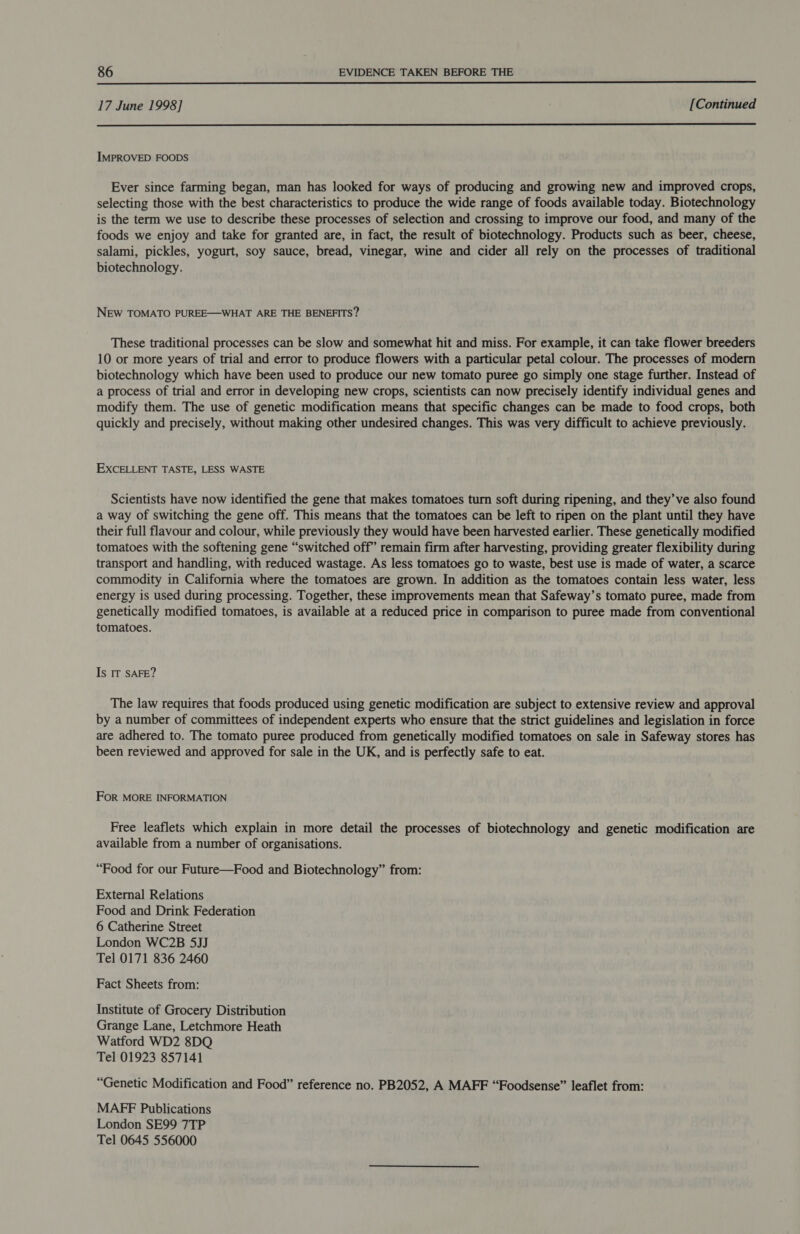 17 June 1998] [Continued  IMPROVED FOODS Ever since farming began, man has looked for ways of producing and growing new and improved crops, selecting those with the best characteristics to produce the wide range of foods available today. Biotechnology is the term we use to describe these processes of selection and crossing to improve our food, and many of the foods we enjoy and take for granted are, in fact, the result of biotechnology. Products such as beer, cheese, salami, pickles, yogurt, soy sauce, bread, vinegar, wine and cider all rely on the processes of traditional biotechnology. NEW TOMATO PUREE—WHAT ARE THE BENEFITS? These traditional processes can be slow and somewhat hit and miss. For example, it can take flower breeders 10 or more years of trial and error to produce flowers with a particular petal colour. The processes of modern biotechnology which have been used to produce our new tomato puree go simply one stage further. Instead of a process of trial and error in developing new crops, scientists can now precisely identify individual genes and modify them. The use of genetic modification means that specific changes can be made to food crops, both quickly and precisely, without making other undesired changes. This was very difficult to achieve previously. EXCELLENT TASTE, LESS WASTE Scientists have now identified the gene that makes tomatoes turn soft during ripening, and they’ ve also found a way of switching the gene off. This means that the tomatoes can be left to ripen on the plant until they have their full flavour and colour, while previously they would have been harvested earlier. These genetically modified tomatoes with the softening gene “switched off’ remain firm after harvesting, providing greater flexibility during transport and handling, with reduced wastage. As less tomatoes go to waste, best use is made of water, a scarce commodity in California where the tomatoes are grown. In addition as the tomatoes contain less water, less energy is used during processing. Together, these improvements mean that Safeway’s tomato puree, made from genetically modified tomatoes, is available at a reduced price in comparison to puree made from conventional tomatoes. Is IT SAFE? The law requires that foods produced using genetic modification are subject to extensive review and approval by a number of committees of independent experts who ensure that the strict guidelines and legislation in force are adhered to. The tomato puree produced from genetically modified tomatoes on sale in Safeway stores has been reviewed and approved for sale in the UK, and is perfectly safe to eat. FoR MORE INFORMATION Free leaflets which explain in more detail the processes of biotechnology and genetic modification are available from a number of organisations. “Food for our Future—Food and Biotechnology” from: External Relations Food and Drink Federation 6 Catherine Street London WC2B 5JJ Tel 0171 836 2460 Fact Sheets from: Institute of Grocery Distribution Grange Lane, Letchmore Heath Watford WD2 8DQ Tel 01923 857141 “Genetic Modification and Food” reference no. PB2052, A MAFF “Foodsense” leaflet from: MAFF Publications London SE99 7TP Tel 0645 556000