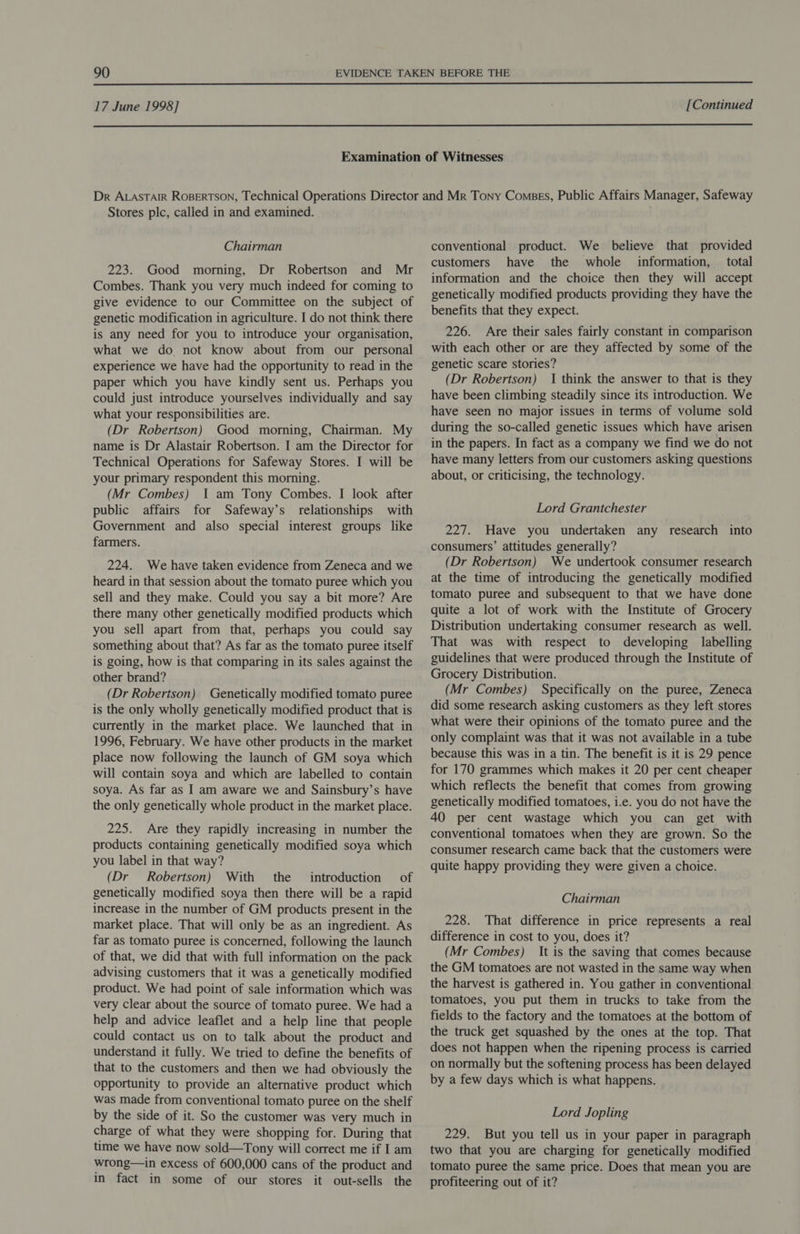  17 June 1998] [Continued  Stores plc, called in and examined. Chairman 223. Good moring, Dr Robertson and Mr Combes. Thank you very much indeed for coming to give evidence to our Committee on the subject of genetic modification in agriculture. I do not think there is any need for you to introduce your organisation, what we do. not know about from our personal experience we have had the opportunity to read in the paper which you have kindly sent us. Perhaps you could just introduce yourselves individually and say what your responsibilities are. (Dr Robertson) Good morning, Chairman. My name is Dr Alastair Robertson. I am the Director for Technical Operations for Safeway Stores. I will be your primary respondent this morning. (Mr Combes) 1 am Tony Combes. I look after public affairs for Safeway’s relationships with Government and also special interest groups like farmers. 224. We have taken evidence from Zeneca and we heard in that session about the tomato puree which you sell and they make. Could you say a bit more? Are there many other genetically modified products which you sell apart from that, perhaps you could say something about that? As far as the tomato puree itself is going, how is that comparing in its sales against the other brand? (Dr Robertson) Genetically modified tomato puree is the only wholly genetically modified product that is currently in the market place. We launched that in 1996, February. We have other products in the market place now following the launch of GM soya which will contain soya and which are labelled to contain soya. As far as I am aware we and Sainsbury’s have the only genetically whole product in the market place. 225. Are they rapidly increasing in number the products containing genetically modified soya which you label in that way? (Dr Robertson) With the introduction of genetically modified soya then there will be a rapid increase in the number of GM products present in the market place. That will only be as an ingredient. As far as tomato puree is concerned, following the launch of that, we did that with full information on the pack advising customers that it was a genetically modified product. We had point of sale information which was very clear about the source of tomato puree. We had a help and advice leaflet and a help line that people could contact us on to talk about the product and understand it fully. We tried to define the benefits of that to the customers and then we had obviously the opportunity to provide an alternative product which was made from conventional tomato puree on the shelf by the side of it. So the customer was very much in charge of what they were shopping for. During that time we have now sold—Tony will correct me if I am wrong—in excess of 600,000 cans of the product and in fact in some of our stores it out-sells the conventional product. We believe that provided customers have the whole _ information, _ total information and the choice then they will accept genetically modified products providing they have the benefits that they expect. 226. Are their sales fairly constant in comparison with each other or are they affected by some of the genetic scare stories? (Dr Robertson) I think the answer to that is they have been climbing steadily since its introduction. We have seen no major issues in terms of volume sold during the so-called genetic issues which have arisen in the papers. In fact as a company we find we do not have many letters from our customers asking questions about, or criticising, the technology. Lord Grantchester 227. Have you undertaken any research into consumers’ attitudes generally? (Dr Robertson) We undertook consumer research at the time of introducing the genetically modified tomato puree and subsequent to that we have done quite a lot of work with the Institute of Grocery Distribution undertaking consumer research as well. That was with respect to developing labelling guidelines that were produced through the Institute of Grocery Distribution. (Mr Combes) Specifically on the puree, Zeneca did some research asking customers as they left stores what were their opinions of the tomato puree and the only complaint was that it was not available in a tube because this was in a tin. The benefit is it is 29 pence for 170 grammes which makes it 20 per cent cheaper which reflects the benefit that comes from growing genetically modified tomatoes, i.e. you do not have the 40 per cent wastage which you can get with conventional tomatoes when they are grown. So the consumer research came back that the customers were quite happy providing they were given a choice. Chairman 228. That difference in price represents a real difference in cost to you, does it? (Mr Combes) It is the saving that comes because the GM tomatoes are not wasted in the same way when the harvest is gathered in. You gather in conventional tomatoes, you put them in trucks to take from the fields to the factory and the tomatoes at the bottom of the truck get squashed by the ones at the top. That does not happen when the ripening process is carried on normally but the softening process has been delayed by a few days which is what happens. Lord Jopling 229. But you tell us in your paper in paragraph two that you are charging for genetically modified tomato puree the same price. Does that mean you are profiteering out of it?