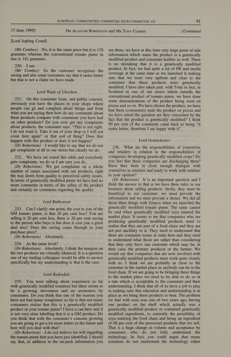  17 June 1998] [Continued  [Lord Jopling Contd] (Mr Combes) No, it is the same price but it is 170 grammes whereas the conventional tomato puree in tins is 142 grammes. 230. I see. (Mr Combes) So the customer recognises the saving and also some customers say that it tastes better but that is not a claim we have made. Lord Wade of Chorlton 231. On this consumer issue, and public concern, _ obviously you have the places in your shops where people can go and complain about things and from what you are saying then how do any comments about these products compare with comments you have had on other products? Do you ever get any complaints about products, the consumer says: “This is not right. I do not want it. Take it out of your shop or I will not come here again” or that sort of thing? Does that happen with this product or does it not happen? (Dr Robertson) 1 would like to say that we do not get complaints at all in our stores but clearly we do. 232. We have sat round this table and everybody gets complaints, we do so I am sure you do. (Dr Robertson) We get complaints on a whole number of issues associated with our products, right the way down from quality to perceived safety issues. In terms of genetically modified puree we have had no more comments in terms of the safety of the product and certainly no comments regarding the quality. Lord Rathcavan 233. Can I clarify one point, the cost to you of the GM tomato puree, is that 20 per cent less? You are selling it 20 per cent less, there is 20 per cent saving to the person who buys it but does it cost you a great deal less? Does the saving come through in your purchase price? (Dr Robertson) Absolutely. 234. At the same level? (Dr Robertson) Absolutely. I think the margins on the two products are virtually identical. It is a question one of my trading colleagues would be able to answer specifically but my understanding is that is the case. Lord Redesdale 235. You were talking about experience so far with genetically modified tomatoes but there seems to be a growing movement and an awareness by consumers. Do you think that one of the reasons you have not had many complaints so far is that not many consumers realise that this is a genetically modified product in your tomato puree? I have a can here and it is not very clear labelling that it is a GM product. Do you think that with the consumer’s concern growing you are going to get a lot more letters in the future and how will you deal with that? (Dr Robertson) Ido not believe we will regarding the tomato puree that you have just identified. I should say that, in addition to the on-pack information you see there, we have at this time very large point of sale information which states the product is a genetically modified product and consumer leaflets as well. There is no mistaking that it is a genetically modified product. In fact, we had quite a lot of PR and media coverage at the same time as we launched it making sure that we were very upfront and clear to the consumer that these products were genetically modified. I have also taken part, with Tony in fact, in Scotland in one of our stores which outsells the conventional product of tomato puree, we have done some demonstrations of the product being used on pizzas and so on. We have shown the product, we have had them (consumers) taste the product on pizzas and we have asked the question are they concerned by the fact that the product is genetically modified? I think 90 per cent of the comments came back as being “‘it tastes better, therefore I am happy with it”. Lord Grantchester 236. What are the responsibilities of yourselves and retailers in relation to the responsibilities of companies developing genetically modified crops? Do you feel that these companies are discharging them? Have they been in close enough dialogue with yourselves as retailers and ready to work with retailers in your opinion? (Dr Robertson) It is an important question and I think the answer to that is we have three rules in our business about selling products: firstly, they must be beneficial to our customer; we must provide the information and we must provide a choice. We did all those three things with Zeneca when we launched the genetically modified tomato puree. The same cannot be said when genetically modified soya entered the market place. It seems to me that companies who are producing genetically modified products need to realise that they are part of a food chain and they are not just ancillary to it. They need to understand that there are consumer issues at stake here and they need to understand what those are rather than considering that they only have one customer which may be, in their case, the primary producer or the farmer. We would say that companies that are now involved with genetically modified products must work quite closely with us. I think we are probably as close to the customer in the market place as anybody can be in the food chain. If we are going to be bringing these things to the market place we need to be able to do so at a rate which is acceptable to the consumer and their understanding. I think that all of us have a job to play in making sure that education and understanding is in place as we bring these products to bear. The problem we had with soya was one of two years ago, having one product on the shelf which actually was a genetically modified product or contained genetically modified ingredients, to currently the possibility of soya entering the food chain and being an ingredient of 60 per cent of the processed products that we sell. That is a huge change in volume and acceptance by consumers who do not fully understand the technology. In fact, you could argue that many scientists do not understand the technology either