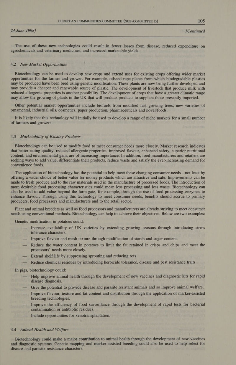  24 June 1998] [Continued  The use of these new technologies could result in fewer losses from disease, reduced expenditure on agrochemicals and veterinary medicines, and increased marketable yields. 4.2 New Market Opportunities Biotechnology can be used to develop new crops and extend uses for existing crops offering wider market opportunities for the farmer and grower. For example, oilseed rape plants from which biodegradable plastics may be produced have been bred using genetic modification. These plants are now being further developed and may provide a cheaper and renewable source of plastic. The development of livestock that produce milk with reduced allergenic properties is another possibility. The development of crops that have a greater climatic range may allow the growing of plants in the UK that will produce products to supplant those presently imported. Other potential market opportunities include biofuels from modified fast growing trees, new varieties of ornamental, industrial oils, cosmetics, paper production, pharmaceuticals and novel foods. It is likely that this technology will initially be used to develop a range of niche markets for a small number of farmers and growers. 4.3 Marketability of Existing Products Biotechnology can be used to modify food to meet consumer needs more closely. Market research indicates that better eating quality, reduced allergenic properties, improved flavour, enhanced safety, superior nutritional content, and environmental gain, are of increasing importance. In addition, food manufacturers and retailers are seeking ways to add value, differentiate their products, reduce waste and satisfy the ever-increasing demand for convenience foods. The application of biotechnology has the potential to help meet these changing consumer needs—not least by offering a wider choice of better value for money products which are attractive and safe. Improvements can be made to fresh produce and to the raw materials used in the manufacture of processed foods. The introduction of more desirable food processing characteristics could mean less processing and less waste. Biotechnology can also be used to add value beyond the farm-gate, for example, through the use of food processing enzymes to enhance flavour. Through using this technology to meet consumer needs, benefits should accrue to primary producers, food processors and manufacturers and to the retail sector. Plant and animal breeders as well as food processors and manufacturers are already striving to meet consumer needs using conventional methods. Biotechnology can help to achieve their objectives. Below are two examples: Genetic modification in potatoes could: — Increase availability of UK varieties by extending growing seasons through introducing stress tolerance characters. — Improve flavour and mash texture through modification of starch and sugar content. — Reduce the water content in potatoes to limit the fat retained in crisps and chips and meet the processors’ needs more closely. — Extend shelf life by suppressing sprouting and reducing rots. — Reduce chemical residues by introducing herbicide tolerance, disease and pest resistance traits. In pigs, biotechnology could: — Help improve animal health through the development of new vaccines and diagnostic kits for rapid disease diagnosis. — Give the potential to provide disease and parasite resistant animals and so improve animal welfare. — Improve flavour, texture and fat content and distribution through the application of marker-assisted breeding technologies. — Improve the efficiency of food surveillance through the development of rapid tests for bacterial contamination or antibiotic residues. — Include opportunities for xenotransplantation. 4.4 Animal Health and Welfare Biotechnology could make a major contribution to animal health through the development of new vaccines and diagnostic systems. Genetic mapping and marker-assisted breeding could also be used to help select for disease and parasite resistance characters.