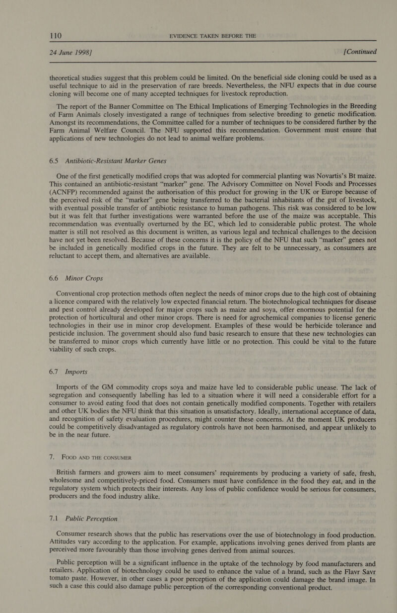  24 June 1998] [Continued  theoretical studies suggest that this problem could be limited. On the beneficial side cloning could be used as a useful technique to aid in the preservation of rare breeds. Nevertheless, the NFU expects that in due course cloning will become one of many accepted techniques for livestock reproduction. The report of the Banner Committee on The Ethical Implications of Emerging Technologies in the Breeding of Farm Animals closely investigated a range of techniques from selective breeding to genetic modification. Amongst its recommendations, the Committee called for a number of techniques to be considered further by the Farm Animal Welfare Council. The NFU supported this recommendation. Government must ensure that applications of new technologies do not lead to animal welfare problems. 6.5 Antibiotic-Resistant Marker Genes One of the first genetically modified crops that was adopted for commercial planting was Novartis’s Bt maize. This contained an antibiotic-resistant “marker” gene. The Advisory Committee on Novel Foods and Processes (ACNFP) recommended against the authorisation of this product for growing in the UK or Europe because of the perceived risk of the “marker” gene being transferred to the bacterial inhabitants of the gut of livestock, with eventual possible transfer of antibiotic resistance to human pathogens. This risk was considered to be low but it was felt that further investigations were warranted before the use of the maize was acceptable. This recommendation was eventually overturned by the EC, which led to considerable public protest. The whole matter is still not resolved as this document is written, as various legal and technical challenges to the decision have not yet been resolved. Because of these concerns it is the policy of the NFU that such “marker” genes not be included in genetically modified crops in the future. They are felt to be unnecessary, as consumers are reluctant to accept them, and alternatives are available. 6.6 Minor Crops Conventional crop protection methods often neglect the needs of minor crops due to the high cost of obtaining a licence compared with the relatively low expected financial return. The biotechnological techniques for disease and pest control already developed for major crops such as maize and soya, offer enormous potential for the protection of horticultural and other minor crops. There is need for agrochemical companies to license generic technologies in their use in minor crop development. Examples of these would be herbicide tolerance and pesticide inclusion. The government should also fund basic research to ensure that these new technologies can be transferred to minor crops which currently have little or no protection. This could be vital to the future viability of such crops. 6.7 Imports Imports of the GM commodity crops soya and maize have led to considerable public unease. The lack of segregation and consequently labelling has led to a situation where it will need a considerable effort for a consumer to avoid eating food that does not contain genetically modified components. Together with retailers and other UK bodies the NFU think that this situation is unsatisfactory. Ideally, international acceptance of data, and recognition of safety evaluation procedures, might counter these concerns. At the moment UK producers could be competitively disadvantaged as regulatory controls have not been harmonised, and appear unlikely to be in the near future. 7. FooD AND THE CONSUMER British farmers and growers aim to meet consumers’ requirements by producing a variety of safe, fresh, wholesome and competitively-priced food. Consumers must have confidence in the food they eat, and in the regulatory system which protects their interests. Any loss of public confidence would be serious for consumers, producers and the food industry alike. 7.1 Public Perception Consumer research shows that the public has reservations over the use of biotechnology in food production. Attitudes vary according to the application. For example, applications involving genes derived from plants are perceived more favourably than those involving genes derived from animal sources. Public perception will be a significant influence in the uptake of the technology by food manufacturers and retailers. Application of biotechnology could be used to enhance the value of a brand, such as the Flavr Savr tomato paste. However, in other cases a poor perception of the application could damage the brand image. In such a case this could also damage public perception of the corresponding conventional product.