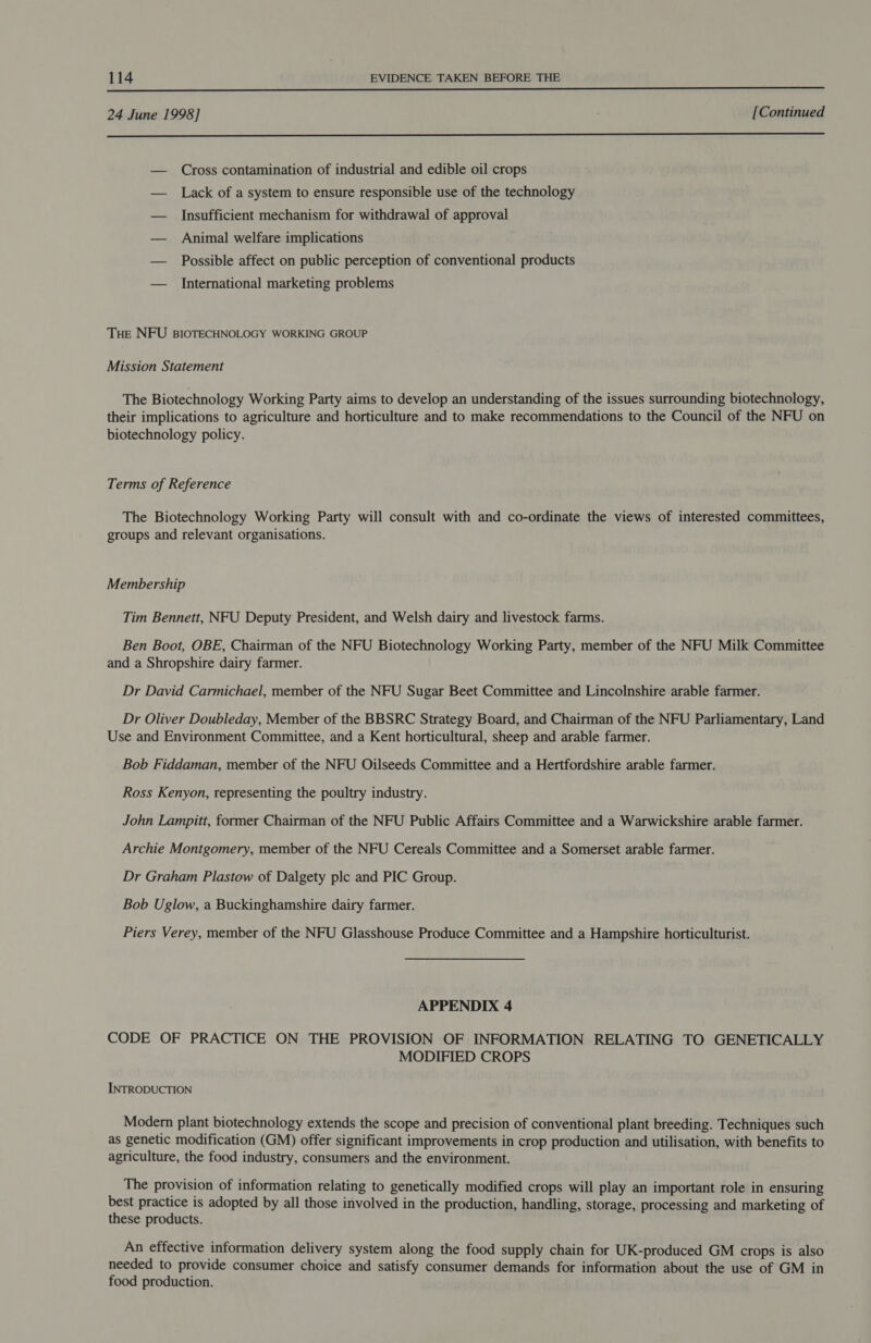  24 June 1998] [Continued  — Cross contamination of industrial and edible oil crops — Lack of a system to ensure responsible use of the technology — Insufficient mechanism for withdrawal of approval — Animal welfare implications — Possible affect on public perception of conventional products — International marketing problems Tue NFU BIOTECHNOLOGY WORKING GROUP Mission Statement The Biotechnology Working Party aims to develop an understanding of the issues surrounding biotechnology, their implications to agriculture and horticulture and to make recommendations to the Council of the NFU on biotechnology policy. Terms of Reference The Biotechnology Working Party will consult with and co-ordinate the views of interested committees, groups and relevant organisations. Membership Tim Bennett, NFU Deputy President, and Welsh dairy and livestock farms. Ben Boot, OBE, Chairman of the NFU Biotechnology Working Party, member of the NFU Milk Committee and a Shropshire dairy farmer. Dr David Carmichael, member of the NFU Sugar Beet Committee and Lincolnshire arable farmer. Dr Oliver Doubleday, Member of the BBSRC Strategy Board, and Chairman of the NFU Parliamentary, Land Use and Environment Committee, and a Kent horticultural, sheep and arable farmer. Bob Fiddaman, member of the NFU Oilseeds Committee and a Hertfordshire arable farmer. Ross Kenyon, representing the poultry industry. John Lampitt, former Chairman of the NFU Public Affairs Committee and a Warwickshire arable farmer. Archie Montgomery, member of the NFU Cereals Committee and a Somerset arable farmer. Dr Graham Plastow of Dalgety plc and PIC Group. Bob Uglow, a Buckinghamshire dairy farmer. Piers Verey, member of the NFU Glasshouse Produce Committee and a Hampshire horticulturist. APPENDIX 4 CODE OF PRACTICE ON THE PROVISION OF INFORMATION RELATING TO GENETICALLY MODIFIED CROPS INTRODUCTION Modern plant biotechnology extends the scope and precision of conventional plant breeding. Techniques such as genetic modification (GM) offer significant improvements in crop production and utilisation, with benefits to agriculture, the food industry, consumers and the environment. The provision of information relating to genetically modified crops will play an important role in ensuring best practice is adopted by all those involved in the production, handling, storage, processing and marketing of these products. An effective information delivery system along the food supply chain for UK-produced GM crops is also needed to provide consumer choice and satisfy consumer demands for information about the use of GM in food production.