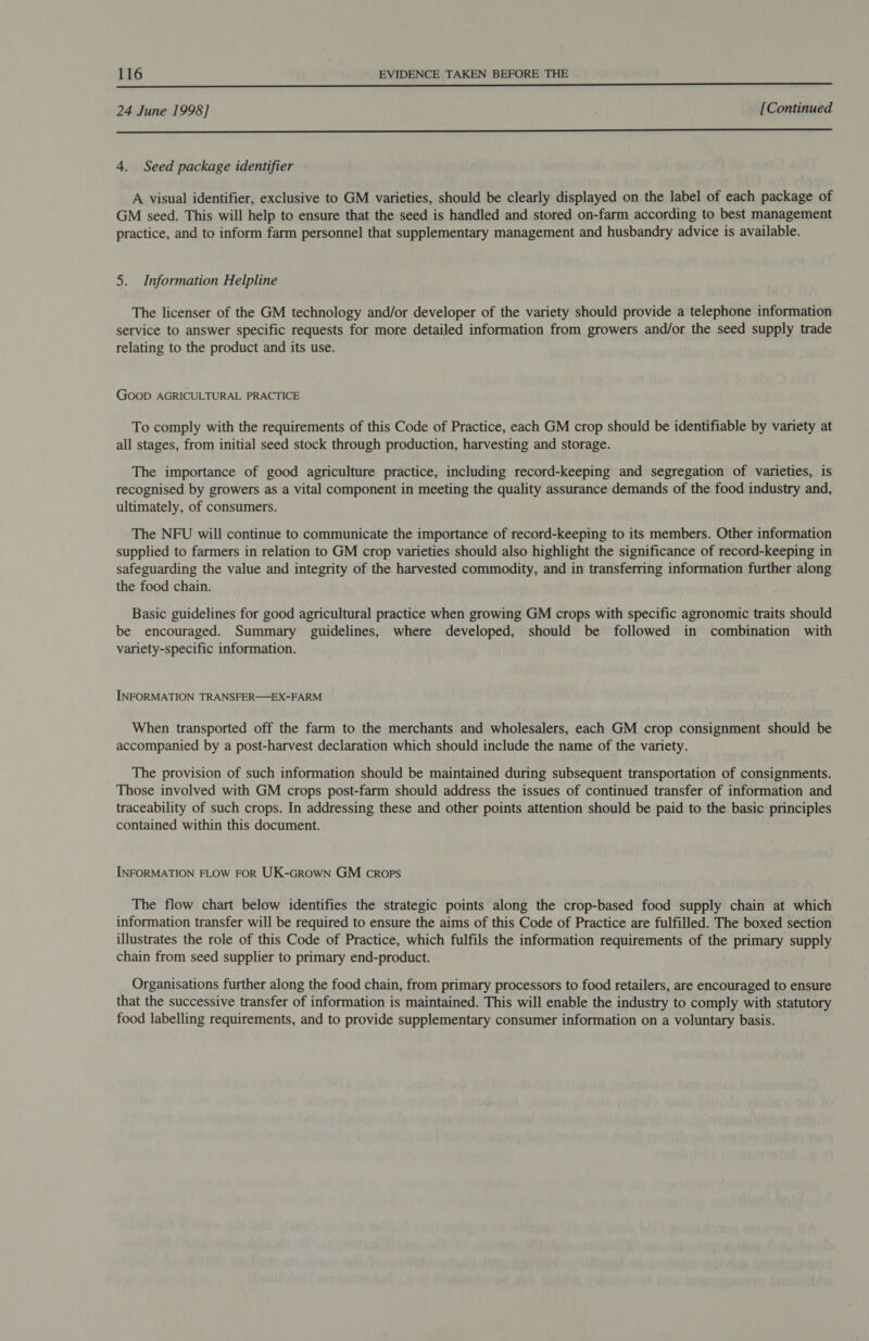 24 June 1998] [Continued  4. Seed package identifier A visual identifier, exclusive to GM varieties, should be clearly displayed on the label of each package of GM seed. This will help to ensure that the seed is handled and stored on-farm according to best management practice, and to inform farm personnel that supplementary management and husbandry advice is available. 5. Information Helpline The licenser of the GM technology and/or developer of the variety should provide a telephone information service to answer specific requests for more detailed information from growers and/or the seed supply trade relating to the product and its use. Goop AGRICULTURAL PRACTICE To comply with the requirements of this Code of Practice, each GM crop should be identifiable by variety at all stages, from initial seed stock through production, harvesting and storage. The importance of good agriculture practice, including record-keeping and segregation of varieties, is recognised by growers as a vital component in meeting the quality assurance demands of the food industry and, ultimately, of consumers. The NFU will continue to communicate the importance of record-keeping to its members. Other information supplied to farmers in relation to GM crop varieties should also highlight the significance of record-keeping in safeguarding the value and integrity of the harvested commodity, and in transferring information further along the food chain. Basic guidelines for good agricultural practice when growing GM crops with specific agronomic traits should be encouraged. Summary guidelines, where developed, should be followed in combination with variety-specific information. INFORMATION TRANSFER—EX-FARM When transported off the farm to the merchants and wholesalers, each GM crop consignment should be accompanied by a post-harvest declaration which should include the name of the variety. The provision of such information should be maintained during subsequent transportation of consignments. Those involved with GM crops post-farm should address the issues of continued transfer of information and traceability of such crops. In addressing these and other points attention should be paid to the basic principles contained within this document. INFORMATION FLOW FOR UK-GRowNn GM crops The flow chart below identifies the strategic points along the crop-based food supply chain at which information transfer will be required to ensure the aims of this Code of Practice are fulfilled. The boxed section illustrates the role of this Code of Practice, which fulfils the information requirements of the primary supply chain from seed supplier to primary end-product. Organisations further along the food chain, from primary processors to food retailers, are encouraged to ensure that the successive transfer of information is maintained. This will enable the industry to comply with statutory food labelling requirements, and to provide supplementary consumer information on a voluntary basis.