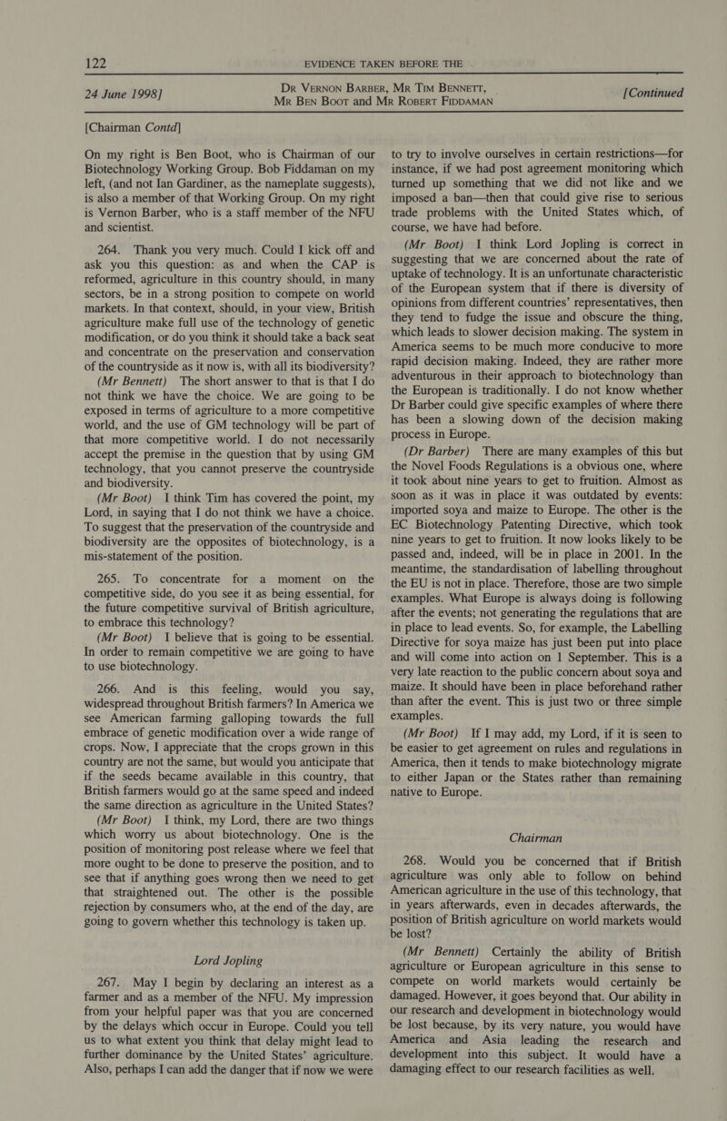24 June 1998] [Continued  [Chairman Contd] On my right is Ben Boot, who is Chairman of our Biotechnology Working Group. Bob Fiddaman on my left, (and not Ian Gardiner, as the nameplate suggests), is also a member of that Working Group. On my right is Vernon Barber, who is a staff member of the NFU and scientist. 264. Thank you very much. Could I kick off and ask you this question: as and when the CAP is reformed, agriculture in this country should, in many sectors, be in a strong position to compete on world markets. In that context, should, in your view, British agriculture make full use of the technology of genetic modification, or do you think it should take a back seat and concentrate on the preservation and conservation of the countryside as it now is, with all its biodiversity? (Mr Bennett) The short answer to that is that I do not think we have the choice. We are going to be exposed in terms of agriculture to a more competitive world, and the use of GM technology will be part of that more competitive world. I do not necessarily accept the premise in the question that by using GM technology, that you cannot preserve the countryside and biodiversity. (Mr Boot) I think Tim has covered the point, my Lord, in saying that I do not think we have a choice. To suggest that the preservation of the countryside and biodiversity are the opposites of biotechnology, is a mis-statement of the position. 265. To concentrate for a moment on the competitive side, do you see it as being essential, for the future competitive survival of British agriculture, to embrace this technology? (Mr Boot) I believe that is going to be essential. In order to remain competitive we are going to have to use biotechnology. 266. And is this feeling, would you say, widespread throughout British farmers? In America we see American farming galloping towards the full embrace of genetic modification over a wide range of crops. Now, I appreciate that the crops grown in this country are not the same, but would you anticipate that if the seeds became available in this country, that British farmers would go at the same speed and indeed the same direction as agriculture in the United States? (Mr Boot) 1 think, my Lord, there are two things which worry us about biotechnology. One is the position of monitoring post release where we feel that more ought to be done to preserve the position, and to see that if anything goes wrong then we need to get that straightened out. The other is the possible rejection by consumers who, at the end of the day, are going to govern whether this technology is taken up. Lord Jopling 267. May I begin by declaring an interest as a farmer and as a member of the NFU. My impression from your helpful paper was that you are concerned by the delays which occur in Europe. Could you tell us to what extent you think that delay might lead to further dominance by the United States’ agriculture. Also, perhaps I can add the danger that if now we were to try to involve ourselves in certain restrictions—for instance, if we had post agreement monitoring which turned up something that we did not like and we imposed a ban—then that could give rise to serious trade problems with the United States which, of course, we have had before. (Mr Boot) I think Lord Jopling is correct in suggesting that we are concerned about the rate of uptake of technology. It is an unfortunate characteristic of the European system that if there is diversity of opinions from different countries’ representatives, then they tend to fudge the issue and obscure the thing, which leads to slower decision making. The system in America seems to be much more conducive to more rapid decision making. Indeed, they are rather more adventurous in their approach to biotechnology than the European is traditionally. I do not know whether Dr Barber could give specific examples of where there has been a slowing down of the decision making process in Europe. (Dr Barber) ‘There are many examples of this but the Novel Foods Regulations is a obvious one, where it took about nine years to get to fruition. Almost as soon as it was in place it was outdated by events: imported soya and maize to Europe. The other is the EC Biotechnology Patenting Directive, which took nine years to get to fruition. It now looks likely to be passed and, indeed, will be in place in 2001. In the meantime, the standardisation of labelling throughout the EU is not in place. Therefore, those are two simple examples. What Europe is always doing is following after the events; not generating the regulations that are in place to lead events. So, for example, the Labelling Directive for soya maize has just been put into place and will come into action on 1 September. This is a very late reaction to the public concern about soya and maize. It should have been in place beforehand rather than after the event. This is just two or three simple examples. (Mr Boot) If I may add, my Lord, if it is seen to be easier to get agreement on rules and regulations in America, then it tends to make biotechnology migrate to either Japan or the States rather than remaining native to Europe. Chairman 268. Would you be concerned that if British agriculture was only able to follow on _ behind American agriculture in the use of this technology, that in years afterwards, even in decades afterwards, the position of British agriculture on world markets would be lost? (Mr Bennett) Certainly the ability of British agriculture or European agriculture in this sense to compete on world markets would certainly be damaged. However, it goes beyond that. Our ability in our research and development in biotechnology would be lost because, by its very nature, you would have America and Asia leading the research and development into this subject. It would have a damaging effect to our research facilities as well.