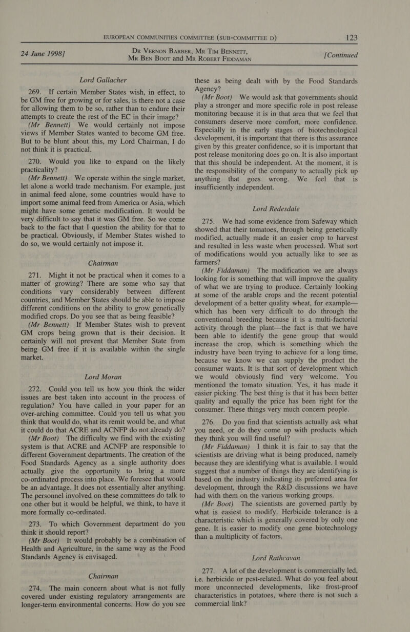  24 June 1998] [Continued  Lord Gallacher 269. If certain Member States wish, in effect, to be GM free for growing or for sales, is there not a case for allowing them to be so, rather than to endure their attempts to create the rest of the EC in their image? (Mr Bennett) We would certainly not impose views if Member States wanted to become GM free. But to be blunt about this, my Lord Chairman, I do not think it is practical. 270. Would you like to expand on the likely practicality? (Mr Bennett) We operate within the single market, let alone a world trade mechanism. For example, just in animal feed alone, some countries would have to import some animal feed from America or Asia, which might have some genetic modification. It would be very difficult to say that it was GM free. So we come back to the fact that I question the ability for that to be practical. Obviously, if Member States wished to do so, we would certainly not impose it. Chairman 271. Might it not be practical when it comes to a matter of growing? There are some who say that conditions vary considerably between different countries, and Member States should be able to impose different conditions on the ability to grow genetically modified crops. Do you see that as being feasible? (Mr Bennett) If Member States wish to prevent GM crops being grown that is their decision. It certainly will not prevent that Member State from being GM free if it is available within the single market. Lord Moran 272. Could you tell us how you think the wider issues are best taken into account in the process of regulation? You have called in your paper for an over-arching committee. Could you tell us what you think that would do, what its remit would be, and what it could do that ACRE and ACNFP do not already do? (Mr Boot) The difficulty we find with the existing system is that ACRE and ACNFP are responsible to different Government departments. The creation of the Food Standards Agency as a single authority does actually give the opportunity to bring a more co-ordinated process into place. We foresee that would be an advantage. It does not essentially alter anything. The personnel involved on these committees do talk to one other but it would be helpful, we think, to have it more formally co-ordinated. 273. To which Government department do you think it should report? (Mr Boot) It would probably be a combination of Health and Agriculture, in the same way as the Food Standards Agency is envisaged. Chairman 274. The main concern about what is not fully covered under existing regulatory arrangements are longer-term environmental concerns. How do you see these as being dealt with by the Food Standards Agency? (Mr Boot) We would ask that governments should play a stronger and more specific role in post release monitoring because it is in that area that we feel that consumers deserve more comfort, more confidence. Especially in the early stages of biotechnological development, it is important that there is this assurance given by this greater confidence, so it is important that post release monitoring does go on. It is also important that this should be independent. At the moment, it is the responsibility of the company to actually pick up anything that goes wrong. We feel that is insufficiently independent. Lord Redesdale 275. We had some evidence from Safeway which showed that their tomatoes, through being genetically modified, actually made it an easier crop to harvest and resulted in less waste when processed. What sort of modifications would you actually like to see as farmers? (Mr Fiddaman) The modification we are always looking for is something that will improve the quality of what we are trying to produce. Certainly looking at some of the arable crops and the recent potential development of a better quality wheat, for example— which has been very difficult to do through the conventional breeding because it is a multi-factorial activity through the plant—the fact is that we have been able to identify the gene group that would increase the crop, which is something which the industry have been trying to achieve for a long time, because we know we can supply the product the consumer wants. It is that sort of development which we would obviously find very welcome. You mentioned the tomato situation. Yes, it has made it easier picking. The best thing is that it has been better quality and equally the price has been right for the consumer. These things very much concern people. 276. Do you find that scientists actually ask what you need, or do they come up with products which they think you will find useful? (Mr Fiddaman) 1 think it is fair to say that the scientists are driving what is being produced, namely because they are identifying what is available. I would suggest that a number of things they are identifying is based on the industry indicating its preferred area for development, through the R&amp;D discussions we have had with them on the various working groups. (Mr Boot) The scientists are governed partly by what is easiest to modify. Herbicide tolerance is a characteristic which is generally covered by only one gene. It is easier to modify one gene biotechnology than a multiplicity of factors. Lord Rathcavan 277. A lot of the development is commercially led, i.e. herbicide or pest-related. What do you feel about more unconnected developments, like frost-proof characteristics in potatoes, where there is not such a commercial link?