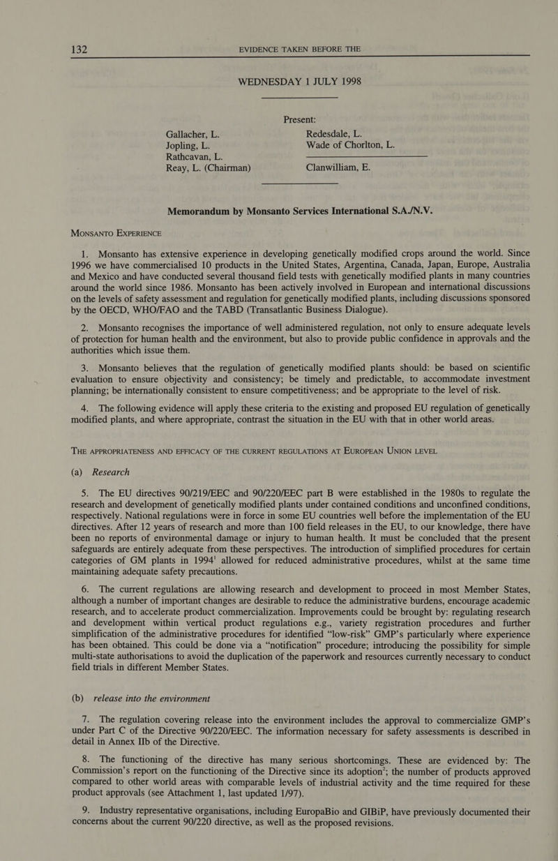 oe ——————— WEDNESDAY 1 JULY 1998 Present: Gallacher, L. Redesdale, L. Jopling, L. Wade of Chorlton, L. Rathcavan, L. Reay, L. (Chairman) Clanwilliam, E. Memorandum by Monsanto Services International S.A./N.V. Monsanto EXPERIENCE 1. Monsanto has extensive experience in developing genetically modified crops around the world. Since 1996 we have commercialised 10 products in the United States, Argentina, Canada, Japan, Europe, Australia and Mexico and have conducted several thousand field tests with genetically modified plants in many countries around the world since 1986. Monsanto has been actively involved in European and international discussions on the levels of safety assessment and regulation for genetically modified plants, including discussions sponsored by the OECD, WHO/FAO and the TABD (Transatlantic Business Dialogue). 2. Monsanto recognises the importance of well administered regulation, not only to ensure adequate levels of protection for human health and the environment, but also to provide public confidence in approvals and the authorities which issue them. 3. Monsanto believes that the regulation of genetically modified plants should: be based on scientific evaluation to ensure objectivity and consistency; be timely and predictable, to accommodate investment planning; be internationally consistent to ensure competitiveness; and be appropriate to the level of risk. 4. The following evidence will apply these criteria to the existing and proposed EU regulation of genetically modified plants, and where appropriate, contrast the situation in the EU with that in other world areas. THE APPROPRIATENESS AND EFFICACY OF THE CURRENT REGULATIONS AT EUROPEAN UNION LEVEL (a) Research 5. The EU directives 90/219/EEC and 90/220/EEC part B were established in the 1980s to regulate the research and development of genetically modified plants under contained conditions and unconfined conditions, respectively. National regulations were in force in some EU countries well before the implementation of the EU directives. After 12 years of research and more than 100 field releases in the EU, to our knowledge, there have been no reports of environmental damage or injury to human health. It must be concluded that the present safeguards are entirely adequate from these perspectives. The introduction of simplified procedures for certain categories of GM plants in 1994’ allowed for reduced administrative procedures, whilst at the same time maintaining adequate safety precautions. 6. The current regulations are allowing research and development to proceed in most Member States, although a number of important changes are desirable to reduce the administrative burdens, encourage academic research, and to accelerate product commercialization. Improvements could be brought by: regulating research and development within vertical product regulations e.g., variety registration procedures and further simplification of the administrative procedures for identified “low-risk” GMP’s particularly where experience has been obtained. This could be done via a “notification” procedure; introducing the possibility for simple multi-state authorisations to avoid the duplication of the paperwork and resources currently necessary to conduct field trials in different Member States. (b) release into the environment 7. The regulation covering release into the environment includes the approval to commercialize GMP’s under Part C of the Directive 90/220/EEC. The information necessary for safety assessments is described in detail in Annex IIb of the Directive. 8. The functioning of the directive has many serious shortcomings. These are evidenced by: The Commission’s report on the functioning of the Directive since its adoption’; the number of products approved compared to other world areas with comparable levels of industrial activity and the time required for these product approvals (see Attachment 1, last updated 1/97). 9. Industry representative organisations, including EuropaBio and GIBiP, have previously documented their concerns about the current 90/220 directive, as well as the proposed revisions.