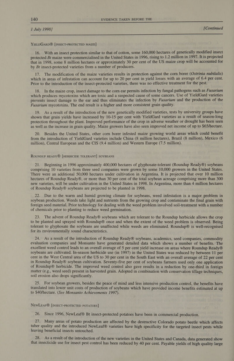 1 July 1998] [Continued a nee LEE UE EEE SESE YIELDGARD® [INSECT-PROTECTED MAIZE] 16. With an insect protection similar to that of cotton, some 160,000 hectares of genetically modified insect protected Bt maize were commercialised in the United States in 1996, rising to 1.2 million in 1997. It is projected that in 1998, some 8 million hectares or approximately 30 per cent of the US maize crop will be accounted for by Bt insect-protected varieties from a number of producers. 17. The modification of the maize varieties results in protection against the corn borer (Ostrinia nubilalis) which in areas of infestation can account for up to 20 per cent in yield losses with an average of 6.4 per cent. Prior to the introduction of the insect-protected varieties, there was no effective treatment for the pest. 18. In the maize crop, insect damage to the corn ear permits infection by fungal pathogens such as Fusarium which produces mycotoxins which are toxic and a suspected cause of some cancers. Use of YieldGard varieties prevents insect damage to the ear and thus eliminates the infection by Fusarium and the production of the Fusarium mycotoxins. The end result is a higher and more consistent grain quality. 19. As aresult of the introduction of the new genetically modified varieties, tests by university groups have shown that grain yields have increased by 10-15 per cent with YieldGard varieties as a result of season-long protection throughout the plant. Improved performance of the crop in adverse weather or drought has been seen as well as the increase in grain quality. Maize growers have also seen improved net income of up to $65/hectare. 20. Besides the United States, other corn borer infested maize growing world areas which could benefit from the introduction of YieldGard varieties include China (8 million hectares), Brazil (8 million), Mexico (6 million), Central European and the CIS (9.4 million) and Western Europe (7.5 million). ROUNDUP READY® [HERBICIDE TOLERANT] SOYBEANS 21. Beginning in 1996 approximately 400,000 hectares of glyphosate-tolerant (Roundup Ready®) soybeans comprising 10 varieties from three seed companies were grown by some 10,000 growers in the United States. There were an additional 50,000 hectares under cultivation in Argentina. It is projected that over 10 million hectares of Roundup Ready®, or more than 30 per cent of the total soybean acreage comprising more than 300 new varieties, will be under cultivation in the United States in 1998. In Argentina, more than 4 million hectares of Roundup Ready® soybeans are projected to be planted in 1998. 22. Due to the warm and humid growing climate for soybeans, weed infestation is a major problem in soybean production. Weeds take light and nutrients from the growing crop and contaminate the final grain with foreign seed material. Prior technology for dealing with the weed problem involved soil-treatment with a number of chemicals prior to planting to reduce weed germination. 23. The advent of Roundup Ready® soybeans which are tolerant to the Roundup herbicide allows the crop to be planted and sprayed with Roundup® once and when the extent of the weed problem is observed. Being tolerant to glyphosate the soybeans are unaffected while weeds are eliminated. Roundup® is well-recognised for its environmentally sound characteristics. 24. As a result of the introduction of Roundup Ready® soybeans, academics, seed companies, commodity evaluation companies and Monsanto have generated detailed data which shows a number of benefits. The excellent weed control leads to an overall average of 5 per cent yield increase on areas where Roundup Ready® soybeans are cultivated. In-season herbicide use (in 1997) in the United States was reduced by between 11 per cent in the West Central area of the US to 30 per cent in the South East with an overall average of 22 per cent in Roundup Ready® soybean cultivation. Seventy-five per cent of soybeans farmers used only one application of Roundup® herbicide. The improved weed control also gave results in a reduction by one-third in foreign matter (e.g., weed seed) present in harvested grain. Adopted in combination with conservation tillage techniques, soil erosion also drops significantly. 25. For soybean growers, besides the peace of mind and less intensive production control, the benefits have translated into lower unit costs of production of soybeans which have provided income benefits estimated at up to $40/hectare. (See Monsanto Achievements 1997). NewLeaFr® [INSECT-PROTECTED POTATOES] 26. Since 1996, NewLeaf® Bt insect-protected potatoes have been in commercial production. aT Many areas of potato production are affected by the destructive Colorado potato beetle which affects tuber quality and the introduced NewLeaf® varieties have high specificity for the targeted insect pests while leaving beneficial insects untouched. 28. As a result of the introduction of the new varieties in the United States and Canada, data generated show that insecticide use for insect pest control has been reduced by 40 per cent. Payable yields of high quality large