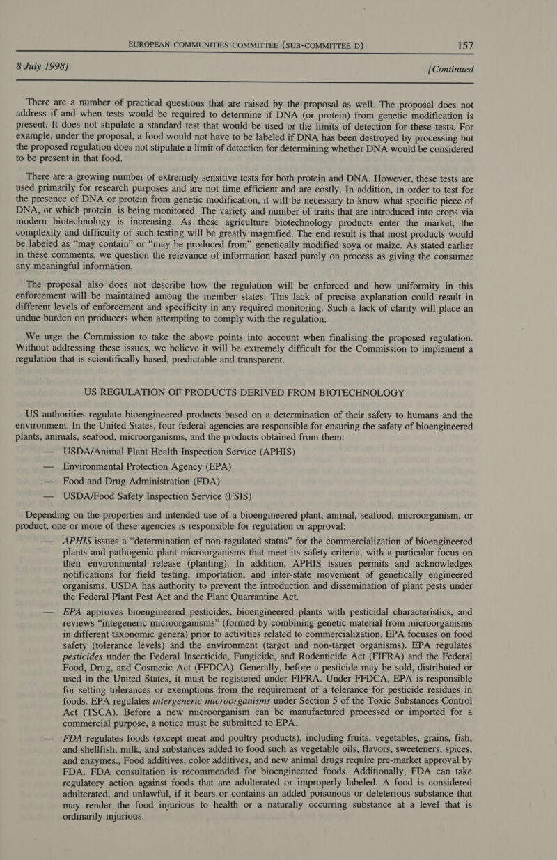 8 July 1998] [Continued Oe ms eG) Le A RE a a ad A ne Ee CE ee There are a number of practical questions that are raised by the proposal as well. The proposal does not address if and when tests would be required to determine if DNA (or protein) from genetic modification is present. It does not stipulate a standard test that would be used or the limits of detection for these tests. For example, under the proposal, a food would not have to be labeled if DNA has been destroyed by processing but the proposed regulation does not stipulate a limit of detection for determining whether DNA would be considered to be present in that food. There are a growing number of extremely sensitive tests for both protein and DNA. However, these tests are used primarily for research purposes and are not time efficient and are costly. In addition, in order to test for the presence of DNA or protein from genetic modification, it will be necessary to know what specific piece of DNA, or which protein, is being monitored. The variety and number of traits that are introduced into crops via modern biotechnology is increasing. As these agriculture biotechnology products enter the market, the complexity and difficulty of such testing will be greatly magnified. The end result is that most products would be labeled as “may contain” or “may be produced from” genetically modified soya or maize. As stated earlier in these comments, we question the relevance of information based purely on process as giving the consumer any meaningful information. The proposal also does not describe how the regulation will be enforced and how uniformity in this enforcement will be maintained among the member states. This lack of precise explanation could result in different levels of enforcement and specificity in any required monitoring. Such a lack of clarity will place an undue burden on producers when attempting to comply with the regulation. We urge the Commission to take the above points into account when finalising the proposed regulation. Without addressing these issues, we believe it will be extremely difficult for the Commission to implement a regulation that is scientifically based, predictable and transparent. US REGULATION OF PRODUCTS DERIVED FROM BIOTECHNOLOGY US authorities regulate bioengineered products based on a determination of their safety to humans and the environment. In the United States, four federal agencies are responsible for ensuring the safety of bioengineered plants, animals, seafood, microorganisms, and the products obtained from them: — USDA/Animal Plant Health Inspection Service (APHIS) — Environmental Protection Agency (EPA) — Food and Drug Administration (FDA) — USDA/Food Safety Inspection Service (FSIS) Depending on the properties and intended use of a bioengineered plant, animal, seafood, microorganism, or product, one or more of these agencies is responsible for regulation or approval: — APHIS issues a “determination of non-regulated status” for the commercialization of bioengineered plants and pathogenic plant microorganisms that meet its safety criteria, with a particular focus on their environmental release (planting). In addition, APHIS issues permits and acknowledges notifications for field testing, importation, and inter-state movement of genetically engineered organisms. USDA has authority to prevent the introduction and dissemination of plant pests under the Federal Plant Pest Act and the Plant Quarrantine Act. — EPA approves bioengineered pesticides, bioengineered plants with pesticidal characteristics, and reviews “integeneric microorganisms” (formed by combining genetic material from microorganisms in different taxonomic genera) prior to activities related to commercialization. EPA focuses on food safety (tolerance levels) and the environment (target and non-target organisms). EPA regulates pesticides under the Federal Insecticide, Fungicide, and Rodenticide Act (FIFRA) and the Federal Food, Drug, and Cosmetic Act (FFDCA). Generally, before a pesticide may be sold, distributed or used in the United States, it must be registered under FIFRA. Under FFDCA, EPA is responsible for setting tolerances or exemptions from the requirement of a tolerance for pesticide residues in foods. EPA regulates intergeneric microorganisms under Section 5 of the Toxic Substances Control Act (TSCA). Before a new microorganism can be manufactured processed or imported for a commercial purpose, a notice must be submitted to EPA. — FDA regulates foods (except meat and poultry products), including fruits, vegetables, grains, fish, and shellfish, milk, and substances added to food such as vegetable oils, flavors, sweeteners, spices, and enzymes., Food additives, color additives, and new animal drugs require pre-market approval by FDA. FDA consultation is recommended for bioengineered foods. Additionally, FDA can take regulatory action against foods that are adulterated or improperly labeled. A food is considered adulterated, and unlawful, if it bears or contains an added poisonous or deleterious substance that may render the food injurious to health or a naturally occurring substance at a level that is ordinarily injurious.