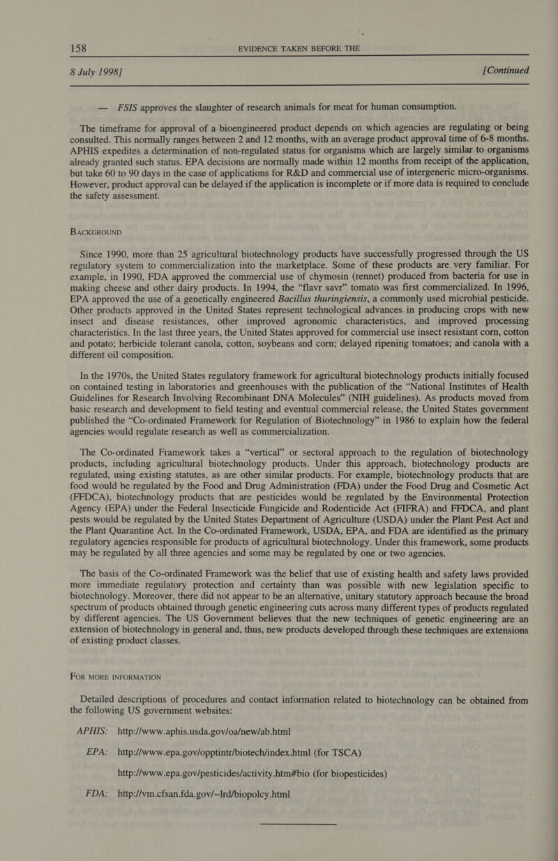  8 July 1998] [Continued  — FSIS approves the slaughter of research animals for meat for human consumption. The timeframe for approval of a bioengineered product depends on which agencies are regulating or being consulted. This normally ranges between 2 and 12 months, with an average product approval time of 6-8 months. APHIS expedites a determination of non-regulated status for organisms which are largely similar to organisms already granted such status. EPA decisions are normally made within 12 months from receipt of the application, but take 60 to 90 days in the case of applications for R&amp;D and commercial use of intergeneric micro-organisms. However, product approval can be delayed if the application is incomplete or if more data is required to conclude the safety assessment. BACKGROUND Since 1990, more than 25 agricultural biotechnology products have successfully progressed through the US regulatory system to commercialization into the marketplace. Some of these products are very familiar. For example, in 1990, FDA approved the commercial use of chymosin (rennet) produced from bacteria for use in making cheese and other dairy products. In 1994, the “flavr savr” tomato was first commercialized. In 1996, EPA approved the use of a genetically engineered Bacillus thuringiensis, a commonly used microbial pesticide. Other products approved in the United States represent technological advances in producing crops with new insect and disease resistances, other improved agronomic characteristics, and improved processing characteristics. In the last three years, the United States approved for commercial use insect resistant corn, cotton and potato; herbicide tolerant canola, cotton, soybeans and corn; delayed ripening tomatoes; and canola with a different oil composition. In the 1970s, the United States regulatory framework for agricultural biotechnology products initially focused on contained testing in laboratories and greenhouses with the publication of the “National Institutes of Health Guidelines for Research Involving Recombinant DNA Molecules” (NIH guidelines). As products moved from basic research and development to field testing and eventual commercial release, the United States government published the “Co-ordinated Framework for Regulation of Biotechnology” in 1986 to explain how the federal agencies would regulate research as well as commercialization. The Co-ordinated Framework takes a “vertical” or sectoral approach to the regulation of biotechnology products, including agricultural biotechnology products. Under this approach, biotechnology products are regulated, using existing statutes, as are other similar products. For example, biotechnology products that are food would be regulated by the Food and Drug Administration (FDA) under the Food Drug and Cosmetic Act (FFDCA), biotechnology products that are pesticides would be regulated by the Environmental Protection Agency (EPA) under the Federal Insecticide Fungicide and Rodenticide Act (FIFRA) and FFDCA, and plant pests would be regulated by the United States Department of Agriculture (USDA) under the Plant Pest Act and the Plant Quarantine Act. In the Co-ordinated Framework, USDA, EPA, and FDA are identified as the primary regulatory agencies responsible for products of agricultural biotechnology. Under this framework, some products may be regulated by all three agencies and some may be regulated by one or two agencies. The basis of the Co-ordinated Framework was the belief that use of existing health and safety laws provided more immediate regulatory protection and certainty than was possible with new legislation specific to biotechnology. Moreover, there did not appear to be an alternative, unitary statutory approach because the broad spectrum of products obtained through genetic engineering cuts across many different types of products regulated by different agencies. The US Government believes that the new techniques of genetic engineering are an extension of biotechnology in general and, thus, new products developed through these techniques are extensions of existing product classes. FOR MORE INFORMATION Detailed descriptions of procedures and contact information related to biotechnology can be obtained from the following US government websites: APHIS: _http://www.aphis.usda.gov/oa/new/ab.html EPA: _http://www.epa.gov/opptintr/biotech/index.html (for TSCA) http://www.epa.gov/pesticides/activity.htm#bio (for biopesticides) FDA: _http://vm.cfsan.fda.gov/~Ird/biopolcy.html