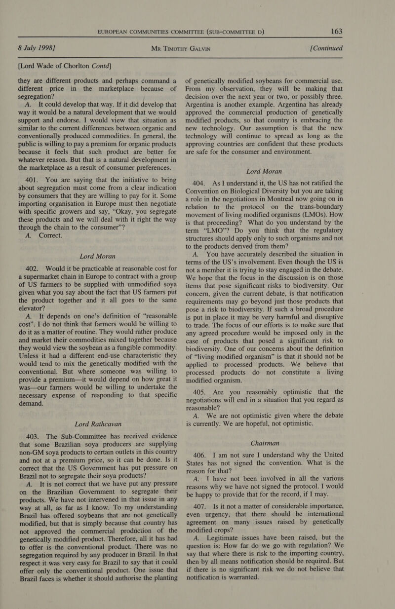 [Lord Wade of Chorlton Contd] they are different products and perhaps command a different price in the marketplace because of segregation? A. It could develop that way. If it did develop that way it would be a natural development that we would support and endorse. I would view that situation as similar to the current differences between organic and conventionally produced commodities. In general, the public is willing to pay a premium for organic products because it feels that such product are better for whatever reason. But that is a natural development in the marketplace as a result of consumer preferences. 401. You are saying that the initiative to bring about segregation must come from a clear indication by consumers that they are willing to pay for it. Some importing organisation in Europe must then negotiate with specific growers and say, “Okay, you segregate these products and we will deal with it right the way through the chain to the consumer”? A. Correct. Lord Moran 402. Would it be practicable at reasonable cost for a supermarket chain in Europe to contract with a group of US farmers to be supplied with unmodified soya given what you say about the fact that US farmers put the product together and it all goes to the same elevator? A. It depends on one’s definition of “reasonable cost”. I do not think that farmers would be willing to do it as a matter of routine. They would rather produce and market their commodities mixed together because they would view the soybean as a fungible commodity. Unless it had a different end-use characteristic they would tend to mix the genetically modified with the conventional. But where someone was willing to provide a premium—it would depend on how great it was—our farmers would be willing to undertake the necessary expense of responding to that specific demand. Lord Rathcavan 403. The Sub-Committee has received evidence that some Brazilian soya producers are supplying non-GM soya products to certain outlets in this country and not at a premium price, so it can be done. Is it correct that the US Government has put pressure on Brazil not to segregate their soya products? A. It is not correct that we have put any pressure on the Brazilian Government to segregate their products. We have not intervened in that issue in any way at all, as far as I know. To my understanding Brazil has offered soybeans that are not genetically modified, but that is simply because that country has not approved the commercial produciion of the genetically modified product. Therefore, all it has had to offer is the conventional product. There was no segregation required by any producer in Brazil. In that respect it was very easy for Brazil to say that it could offer only the conventional product. One issue that Brazil faces is whether it should authorise the planting 163 of genetically modified soybeans for commercial use. From my observation, they will be making that decision over the next year or two, or possibly three. Argentina is another example. Argentina has already approved the commercial production of genetically modified products, so that country is embracing the new technology. Our assumption is that the new technology will continue to spread as long as the approving countries are confident that these products are safe for the consumer and environment. Lord Moran 404. As I understand it, the US has not ratified the Convention on Biological Diversity but you are taking a role in the negotiations in Montreal now going on in relation to the protocol on the _ trans-boundary movement of living modified organisms (LMOs). How is that proceeding? What do you understand by the term “LMO”? Do you think that the regulatory structures should apply only to such organisms and not to the products derived from them? A. You have accurately described the situation in terms of the US’s involvement. Even though the US is not a member it is trying to stay engaged in the debate. We hope that the focus in the discussion is on those items that pose significant risks to biodiversity. Our concern, given the current debate, is that notification requirements may go beyond just those products that pose a risk to biodiversity. If such a broad procedure is put in place it may be very harmful and disruptive to trade. The focus of our efforts is to make sure that any agreed procedure would be imposed only in the case of products that posed a significant risk to biodiversity. One of our concerns about the definition of “living modified organism” is that it should not be applied to processed products. We believe that processed products do not constitute a _ living modified organism. 405. Are you reasonably optimistic that the negotiations will end in a situation that you regard as reasonable? A. We are not optimistic given where the debate is currently. We are hopeful, not optimistic. Chairman 406. I am not sure I understand why the United States has not signed the convention. What is the reason for that? A. 1 have not been involved in all the various reasons why we have not signed the protocol. I would be happy to provide that for the record, if I may. 407. Is it not a matter of considerable importance, even urgency, that there should be international agreement on many issues raised by genetically modified crops? A. Legitimate issues have been raised, but the question is: How far do we go with regulation? We say that where there is risk to the importing country, then by all means notification should be required. But if there is no significant risk we do not believe that notification is warranted.