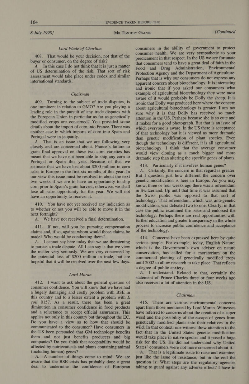  8 July 1998] [Continued  Lord Wade of Chorlton 408. That would be your decision, not that of the buyer or consumer, on the degree of risk? A. In this case I do not think that it is just a matter of US determination of the risk. That sort of risk assessment would take place under codex and similar international standards. Chairman 409. Turning to the subject of trade disputes, is one imminent in relation to GMO? Are you playing a leading role: in the pursuit of any trade disputes with the European Union in particular as far as genetically modified crops are concerned? You provided some details about the import of corn into France. There was another case in which imports of corn into Spain and Portugal were in jeopardy. A. That is an issue that we are following very closely and are concerned about. France’s failure to grant final approval on these two corn varieties has meant that we have not been able to ship any corn to Portugal or Spain this year. Because of that we estimate that we have lost about $200 million in corn sales to Europe in the first six months of this year. In our view this issue must be resolved in about the next two weeks if we are to have an opportunity to ship cor prior to Spain’s grain harvest; otherwise, we shall lose all sales opportunity for the year. We will not have an opportunity to recover it. 410. You have not yet received any indication as to whether or not you will be able to move it in the next fortnight? A. We have not received a final determination. 411. If not, will you be pursuing compensation claims and, if so, against whom would those claims be made? Who would be conducting them? A. Icannot say here today that we are threatening to pursue a trade dispute. All I can say is that we view the matter very seriously. We are very concerned by the potential loss of $200 million in trade, but are hopeful that it will be resolved over the next few days. Lord Moran 412. I want to ask about the general question of consumer confidence. You will know that we have had a hugely damaging and costly problem with BSE in this country and to a lesser extent a problem with E coli 0157. As a result, there has been a great diminution in consumer confidence in food products and a reluctance to accept official assurances. This applies not only in this country but throughout the EC. Do you have a view as to how that should be communicated to the consumer? Have consumers in the US been persuaded that GM technology benefits them and not just benefits producers and big companies? Do you think that acceptability would be affected by nutriceuticals and plants containing animal (including human) genes? A. A number of things come to mind. We are aware that the BSE crisis has probably done a great deal to undermine the confidence of European consumers in the ability of government to protect consumer health. We are very sympathetic to your predicament in that respect. In the US we are fortunate that consumers tend to have a great. deal of faith in the Food and Drug Administration, Environmental Protection Agency and the Department of Agriculture. Perhaps that is why our consumers do not express any apparent concern about biotechnology. It is interesting and ironic that if you asked our consumers what example of agricultural biotechnology they were most aware of it would probably be Dolly the sheep. It is ironic that Dolly was produced here where the concern about agricultural biotechnology is greater. I am not sure why it is that Dolly has received so much attention in the US. Perhaps because she is so cute and it makes for a good photograph. But that is an issue of which everyone is aware. In the US there is acceptance of that technology but it is viewed as more dramatic than genetic modification of plant species. Even though the technology is different, it is all agricultural biotechnology. I think that the average consumer would view cloning as a much bigger and more dramatic step than altering the specific genes of plants. 413. Particularly if it involves human genes? A. Certainly, the concern in that regard is greater. But I question just how different the concern over genetic modification is here in Europe. As you may know, three or four weeks ago there was a referendum in Switzerland. Up until that time it was assumed that the Swiss public was opposed to that sort of technology. That referendum, which was anti-genetic modification, was defeated two to one. Clearly, in that case the public examined the issue and endorsed the technology. Perhaps there are real opportunities with further education and greater transparency in the whole process to increase public confidence and acceptance of the technology. 414. Concerns have been expressed here by quite serious people. For example, today, English Nature, which is the Government’s own adviser on nature conservation, has called for a moratorium on the commercial planting of genetically modified crops until 2002 to allow research to take place. That reflects a degree of public anxiety. A. I understand. Related to that, certainly the statement of Prince Charles three or four weeks ago also received a lot of attention in the US. Chairman 415. There are various environmental concerns apart from those mentioned by Lord Moran. Witnesses have referred to concerns about the creation of a super weed and the possibility of the escape of genes from genetically modified plants into their relatives in the wild. In that context, one witness drew attention to the fact that in the United States genetic modification would take place in native species and it posed a huge risk for the US. He did not understand why United States’ consumers were not more concerned about it. A. That is a legitimate issue to raise and examine, just like the issue of resistance, but in the end the question is: What steps are the regulatory agencies taking to guard against any adverse effect? I have to