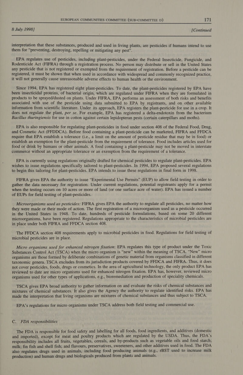 8 July 1998] [Continued  interpretation that these substances, produced and used in living plants, are pesticides if humans intend to use them for “preventing, destroying, repelling or mitigating any pest”. EPA regulates use of pesticides, including plant-pesticides, under the Federal Insecticide, Fungicide, and Rodenticide Act (FIFRA) through a registration process. No person may distribute or sell in the United States any pesticide that is not registered or exempted from the requirement of registration. Before a pesticide can be registered, it must be shown that when used in accordance with widespread and commonly recognized practice, it will not generally cause unreasonable adverse effects to human health or the environment. Since 1994, EPA has registered eight plant-pesticides. To date, the plant-pesticides registered by EPA have been insecticidal proteins, of bacterial origin, which are regulated under FIFRA when they are formulated in products to be sprayed/dusted on plants. Under FIFRA, EPA performs an assessment of both risks and benefits associated with use of the pesticide using data submitted to EPA by registrants, and on other available information from scientific literature. Under its approach, EPA registers the plant-pesticide for use in a crop. It does not regulate the plant, per se. For example, EPA has registered a delta-endotoxin from the bacterium Bacillus thuringiensis for use in cotton against certain lepidopteran pests (certain caterpillars and moths). EPA is also responsible for regulating plant-pesticides in food under section 408 of the Federal Food, Drug, and Cosmetic Act (FFDDCA). Before food containing a plant-pesticide can be marketed, FIFRA and FFDCA require that EPA establish a tolerance (i.e., a limit on the amount of pesticide residue that may be in food) or establish an exemption for the plant-pesticide from the requirement of tolerance. Food includes articles used for food or drink by humans or other animals. A food containing a plant-pesticide may not be moved in interstate commerce without an appropriate tolerance or an exemption from the requirement of a tolerance. EPA is currently using regulations originally drafted for chemical pesticides to regulate plant-pesticides. EPA wishes to issue regulations specifically tailored to plant-pesticides. In 1994, EPA proposed several regulations to begin this tailoring for plant-pesticides. EPA intends to issue these regulations in final form in 1998. FIFRA gives EPA the authority to issue “Experimental Use Permits” (EUP) to allow field testing in order to gather the data necessary for registration. Under current regulations, potential registrants apply for a permit when the testing occurs on 10 acres or more of land (or one surface acre of water). EPA has issued a number of EUPs for field testing of plant-pesticides. Microorganisms used as pesticides: FIFRA gives EPA the authority to regulate all pesticides, no matter how they were made or their mode of action. The first registration of a microorganism used as a pesticide occurred in the United States in 1948. To date, hundreds of pesticide formulations, based on some 20 different microorganisms, have been registered. Regulations appropriate to the characteristics of microbial pesticides are in place under both FIFRA and FFDCA section 408. The FFDCA section 408 requirements apply to microbial pesticides in food. Regulations for field testing of microbial pesticides are in place. Micro organisms used for enhanced nitrogen fixation: EPA regulates this type of product under the Toxic Substances Control Act (TSCA) when the micro organism is “new” within the meaning of TSCA. “New” micro organisms are those formed by deliberate combinations of genetic material from organisms classified in different taxonomic genera. TSCA excludes from its jurisdiction products covered by FFDCA and FIFRA. Thus, it does not cover pesticides, foods, drugs or cosmetics. In the area of agricultural technology, the only product EPA has reviewed to date are micro organisms used for enhanced nitrogen fixation. EPA has, however, reviewed micro organisms used for other types of applications, e.g., bioremediation and production of speciality chemicals. TSCA gives EPA broad authority to gather information on and evaluate the risks of chemical substances and mixtures of chemical substances. It also gives the Agency the authority to regulate identified risks. EPA has made the interpretation that living organisms are mixtures of chemical substances and thus subject to TSCA. EPA’s regulations for micro organisms under TSCA address both field testing and commercial use. C. FDA responsibilities The FDA is responsible for food safety and labelling for all foods, food ingredients, and additives (domestic and imported), except for meat and poultry products which are regulated by the USDA. Thus, the FDA’s responsibility includes all fruits, vegetables, cereals, and by-products such as vegetable oils and food starch; milk; fin fish and shell fish; and flavours, preservatives, sweeteners, and other additives used in food. The FDA also regulates drugs used in animals, including food producing animals (e.g., rBST used to increase milk production) and human drugs and biologicals produced from plants and animals.