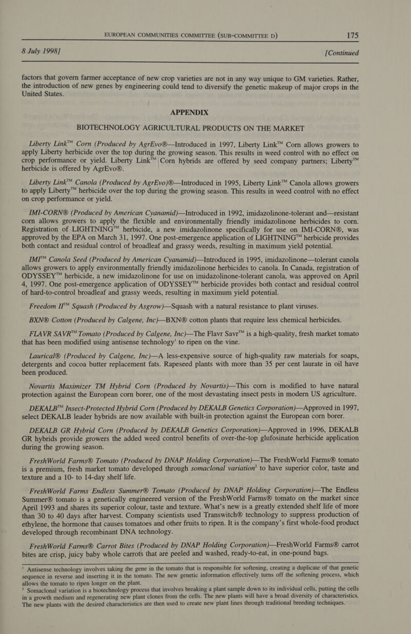 8 July 1998] [Continued eee factors that govern farmer acceptance of new crop varieties are not in any way unique to GM varieties. Rather, the introduction of new genes by engineering could tend to diversify the genetic makeup of major crops in the United States. APPENDIX BIOTECHNOLOGY AGRICULTURAL PRODUCTS ON THE MARKET Liberty Link™ Corn (Produced by AgrEvo®—Introduced in 1997, Liberty Link™ Corn allows growers to apply Liberty herbicide over the top during the growing season. This results in weed control with no effect on crop performance or yield. Liberty Link™ Corn hybrids are offered by seed company partners; Liberty™ herbicide is offered by AgrEvo®. Liberty Link™ Canola (Produced by AgrEvo)®—Introduced in 1995, Liberty Link™ Canola allows growers to apply Liberty™ herbicide over the top during the growing season. This results in weed control with no effect on crop performance or yield. IMI-CORN® (Produced by American Cyanamid)—Introduced in 1992, imidazolinone-tolerant and—resistant corn allows growers to apply the flexible and environmentally friendly imidazolinone herbicides to corn. Registration of LIGHTNING™ herbicide, a new imidazolinone specifically for use on IMI-CORN®, was approved by the EPA on March 31, 1997. One post-emergence application of LIGHTNING™ herbicide provides both contact and residual control of broadleaf and grassy weeds, resulting in maximum yield potential. IMI™ Canola Seed (Produced by American Cyanamid)—Introduced in 1995, imidazolinone—tolerant canola allows growers to apply environmentally friendly imidazolinone herbicides to canola. In Canada, registration of “ODYSSEY™ herbicide, a new imidazolinone for use on imidazolinone-tolerant canola, was approved on April 4, 1997. One post-emergence application of ODYSSEY™ herbicide provides both contact and residual control of hard-to-control broadleaf and grassy weeds, resulting in maximum yield potential. Freedom II™ Squash (Produced by Asgrow)—Squash with a natural resistance to plant viruses. BXN® Cotton (Produced by Calgene, Inc)—BXN® cotton plants that require less chemical herbicides. FLAVR SAVR™ Tomato (Produced by Calgene, Inc)—The Flavr Savr™ is a high-quality, fresh market tomato that has been modified using antisense technology’ to ripen on the vine. Laurical® (Produced by Calgene, Inc)—A less-expensive source of high-quality raw materials for soaps, detergents and cocoa butter replacement fats. Rapeseed plants with more than 35 per cent laurate in oil have been produced. Novartis Maximizer TM Hybrid Corn (Produced by Novartis)—This corn is modified to have natural protection against the European corn borer, one of the most devastating insect pests in modern US agriculture. DEKALB™ Insect-Protected Hybrid Corn (Produced by DEKALB Genetics Corporation)—Approved in 1997, select DEKALB leader hybrids are now available with built-in protection against the European corn borer. DEKALB GR Hybrid Corn (Produced by DEKALB Genetics Corporation)—Approved in 1996, DEKALB GR hybrids provide growers the added weed control benefits of over-the-top glufosinate herbicide application during the growing season. FreshWorld Farms® Tomato (Produced by DNAP Holding Corporation)—The FreshWorld Farms® tomato is a premium, fresh market tomato developed through somaclonal variation’ to have superior color, taste and texture and a 10- to 14-day shelf life. FreshWorld Farms Endless Summer® Tomato (Produced by DNAP Holding Corporation)—The Endless Summer® tomato is a genetically engineered version of the FreshWorld Farms® tomato on the market since April 1993 and shares its superior colour, taste and texture. What’s new is a greatly extended shelf life of more than 30 to 40 days after harvest. Company scientists used Transwitch® technology to suppress production of ethylene, the hormone that causes tomatoes and other fruits to ripen. It is the company’s first whole-food product developed through recombinant DNA technology. FreshWorld Farms® Carrot Bites (Produced by DNAP Holding Corporation)—FreshWorld Farms® carrot bites are crisp, juicy baby whole carrots that are peeled and washed, ready-to-eat, in one-pound bags. ' Antisense technology involves taking the gene in the tomato that is responsible for softening, creating a duplicate of that genetic sequence in reverse and inserting it in the tomato. The new genetic information effectively turns off the softening process, which allows the tomato to ripen longer on the plant. 2 Somaclonal variation is a biotechnology process that involves breaking a plant sample down to its individual cells, putting the cells in a growth medium and regenerating new plant clones from the cells. The new plants will have a broad diversity of characteristics. The new plants with the desired characteristics are then used to create new plant lines through traditional breeding techniques.