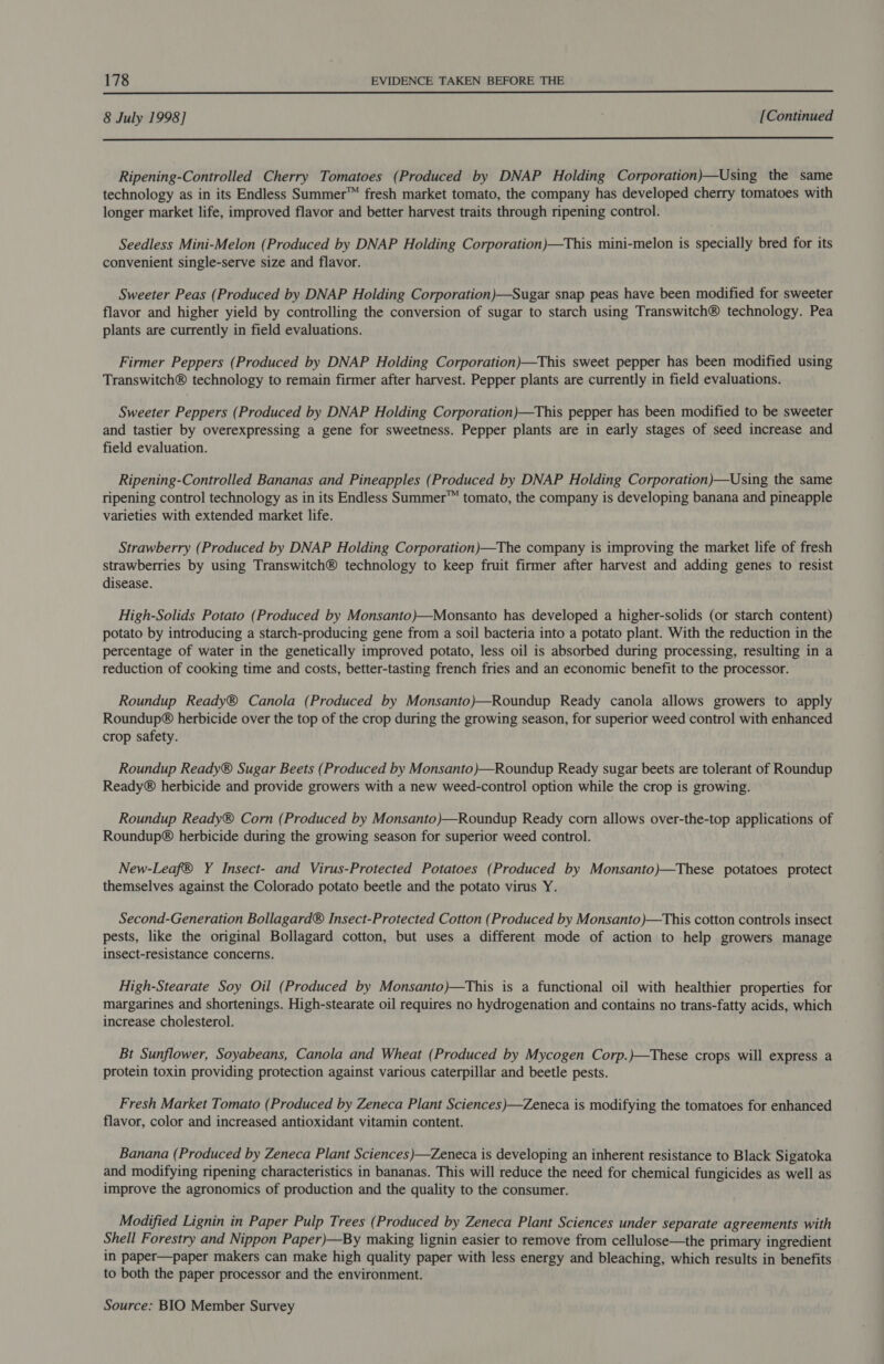 8 July 1998] [Continued  Ripening-Controlled Cherry Tomatoes (Produced by DNAP Holding Corporation)—Using the same technology as in its Endless Summer™ fresh market tomato, the company has developed cherry tomatoes with longer market life, improved flavor and better harvest traits through ripening control. Seedless Mini-Melon (Produced by DNAP Holding Corporation)—This mini-melon is specially bred for its convenient single-serve size and flavor. Sweeter Peas (Produced by DNAP Holding Corporation)—Sugar snap peas have been modified for sweeter flavor and higher yield by controlling the conversion of sugar to starch using Transwitch® technology. Pea plants are currently in field evaluations. Firmer Peppers (Produced by DNAP Holding Corporation)—This sweet pepper has been modified using Transwitch® technology to remain firmer after harvest. Pepper plants are currently in field evaluations. Sweeter Peppers (Produced by DNAP Holding Corporation)—This pepper has been modified to be sweeter and tastier by overexpressing a gene for sweetness. Pepper plants are in early stages of seed increase and field evaluation. Ripening-Controlled Bananas and Pineapples (Produced by DNAP Holding Corporation)—Using the same ripening control technology as in its Endless Summer™ tomato, the company is developing banana and pineapple varieties with extended market life. Strawberry (Produced by DNAP Holding Corporation)—The company is improving the market life of fresh strawberries by using Transwitch® technology to keep fruit firmer after harvest and adding genes to resist disease. High-Solids Potato (Produced by Monsanto)—Monsanto has developed a higher-solids (or starch content) potato by introducing a starch-producing gene from a soil bacteria into a potato plant. With the reduction in the percentage of water in the genetically improved potato, less oil is absorbed during processing, resulting in a reduction of cooking time and costs, better-tasting french fries and an economic benefit to the processor. Roundup Ready® Canola (Produced by Monsanto)—Roundup Ready canola allows growers to apply Roundup® herbicide over the top of the crop during the growing season, for superior weed control with enhanced crop safety. Roundup Ready® Sugar Beets (Produced by Monsanto)—Roundup Ready sugar beets are tolerant of Roundup Ready® herbicide and provide growers with a new weed-control option while the crop is growing. Roundup Ready® Corn (Produced by Monsanto)—Roundup Ready corn allows over-the-top applications of Roundup® herbicide during the growing season for superior weed control. New-Leaf® Y Insect- and Virus-Protected Potatoes (Produced by Monsanto)—These potatoes protect themselves against the Colorado potato beetle and the potato virus Y. Second-Generation Bollagard® Insect-Protected Cotton (Produced by Monsanto)—This cotton controls insect pests, like the original Bollagard cotton, but uses a different mode of action to help growers manage insect-resistance concerns. High-Stearate Soy Oil (Produced by Monsanto)—This is a functional oil with healthier properties for margarines and shortenings. High-stearate oil requires no hydrogenation and contains no trans-fatty acids, which increase cholesterol. Bt Sunflower, Soyabeans, Canola and Wheat (Produced by Mycogen Corp.)—These crops will express a protein toxin providing protection against various caterpillar and beetle pests. Fresh Market Tomato (Produced by Zeneca Plant Sciences)—Zeneca is modifying the tomatoes for enhanced flavor, color and increased antioxidant vitamin content. Banana (Produced by Zeneca Plant Sciences )—Zeneca is developing an inherent resistance to Black Sigatoka and modifying ripening characteristics in bananas. This will reduce the need for chemical fungicides as well as improve the agronomics of production and the quality to the consumer. Modified Lignin in Paper Pulp Trees (Produced by Zeneca Plant Sciences under separate agreements with Shell Forestry and Nippon Paper)—By making lignin easier to remove from cellulose—the primary ingredient in paper—paper makers can make high quality paper with less energy and bleaching, which results in benefits to both the paper processor and the environment.