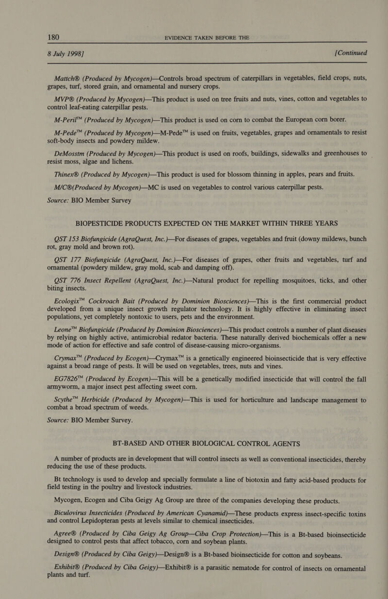 8 July 1998] [Continued  Mattch® (Produced by Mycogen)—Controls broad spectrum of caterpillars in vegetables, field crops, nuts, grapes, turf, stored grain, and ornamental and nursery crops. MVP® (Produced by Mycogen)—This product is used on tree fruits and nuts, vines, cotton and vegetables to control leaf-eating caterpillar pests. M-Peril™ (Produced by Mycogen)—This product is used on corn to combat the European corn borer. M-Pede™ (Produced by Mycogen)—M-Pede™ is used on fruits, vegetables, grapes and ornamentals to resist soft-body insects and powdery mildew. DeMosstm (Produced by Mycogen)—This product is used on roofs, buildings, sidewalks and greenhouses to _ resist moss, algae and lichens. Thinex® (Produced by Mycogen)—This product is used for blossom thinning in apples, pears and fruits. M/C®(Produced by Mycogen)—MC is used on vegetables to control various caterpillar pests. Source: BIO Member Survey BIOPESTICIDE PRODUCTS EXPECTED ON THE MARKET WITHIN THREE YEARS OST 153 Biofungicide (AgraQuest, Inc.)—For diseases of grapes, vegetables and fruit (downy mildews, bunch rot, gray mold and brown rot). QST 177 Biofungicide (AgraQuest, Inc.)—For diseases of grapes, other fruits and vegetables, turf and ornamental (powdery mildew, gray mold, scab and damping off). QST 776 Insect Repellent (AgraQuest, Inc.)—Natural product for repelling mosquitoes, ticks, and other biting insects. Ecologix™ Cockroach Bait (Produced by Dominion Biosciences)—This is the first commercial product developed from a unique insect growth regulator technology. It is highly effective in eliminating insect populations, yet completely nontoxic to users, pets and the environment. Leone™ Biofungicide (Produced by Dominion Biosciences)—This product controls a number of plant diseases by relying on highly active, antimicrobial redator bacteria. These naturally derived biochemicals offer a new mode of action for effective and safe control of disease-causing micro-organisms. Crymax™ (Produced by Ecogen)—Crymax™ is a genetically engineered bioinsecticide that is very effective against a broad range of pests. It will be used on vegetables, trees, nuts and vines. EG7826™ (Produced by Ecogen)—This will be a genetically modified insecticide that will control the fall armyworm, a major insect pest affecting sweet corn. Scythe™ Herbicide (Produced by Mycogen)—This is used for horticulture and landscape management to combat a broad spectrum of weeds. Source: BIO Member Survey. BT-BASED AND OTHER BIOLOGICAL CONTROL AGENTS A number of products are in development that will control insects as well as conventional insecticides, thereby reducing the use of these products. Bt technology is used to develop and specially formulate a line of biotoxin and fatty acid-based products for field testing in the poultry and livestock industries. Mycogen, Ecogen and Ciba Geigy Ag Group are three of the companies developing these products. Biculovirus Insecticides (Produced by American Cyanamid)—These products express insect-specific toxins and control Lepidopteran pests at levels similar to chemical insecticides. Agree® (Produced by Ciba Geigy Ag Group—Ciba Crop Protection)—This is a Bt-based bioinsecticide designed to control pests that affect tobacco, corn and soybean plants. Design® (Produced by Ciba Geigy)—Design® is a Bt-based bioinsecticide for cotton and soybeans. Exhibit® (Produced by Ciba Geigy)—Exhibit® is a parasitic nematode for control of insects on ornamental plants and turf.