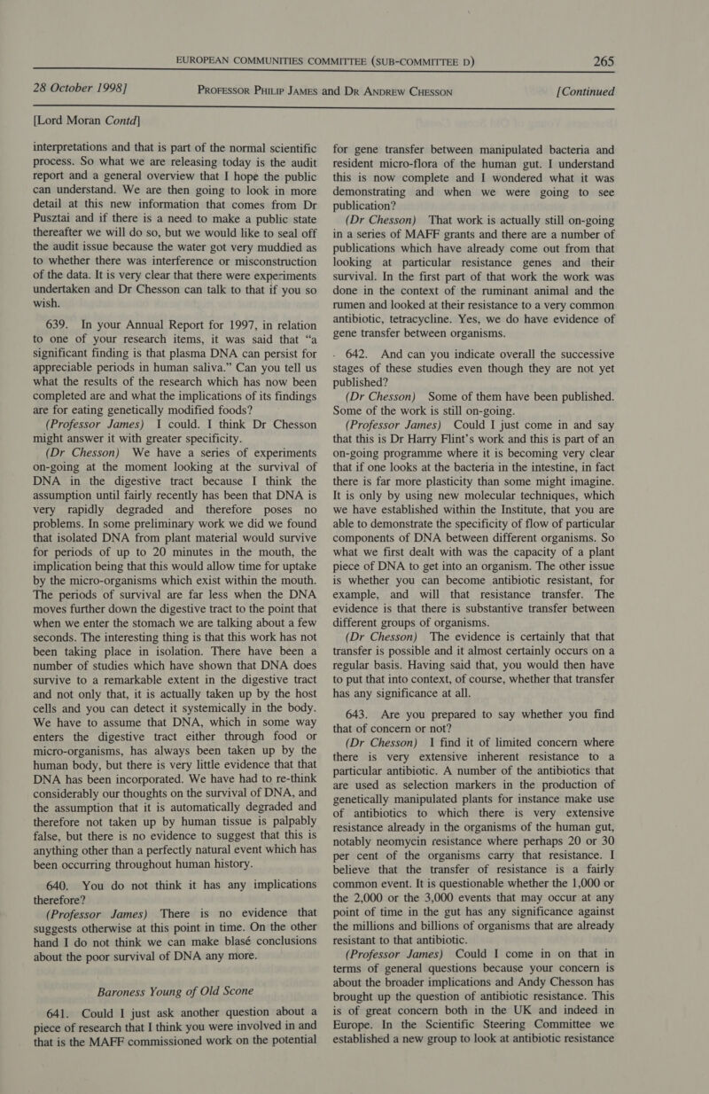 [Lord Moran Contd] interpretations and that is part of the normal scientific process. So what we are releasing today is the audit report and a general overview that I hope the public can understand. We are then going to look in more detail at this new information that comes from Dr Pusztai and if there is a need to make a public state thereafter we will do so, but we would like to seal off the audit issue because the water got very muddied as to whether there was interference or misconstruction of the data. It is very clear that there were experiments undertaken and Dr Chesson can talk to that if you so wish. 639. In your Annual Report for 1997, in relation to one of your research items, it was said that “a significant finding is that plasma DNA can persist for appreciable periods in human saliva.” Can you tell us what the results of the research which has now been completed are and what the implications of its findings are for eating genetically modified foods? (Professor James) I could. I think Dr Chesson might answer it with greater specificity. (Dr Chesson) We have a series of experiments on-going at the moment looking at the survival of DNA in the digestive tract because I think the assumption until fairly recently has been that DNA is very rapidly degraded and therefore poses no problems. In some preliminary work we did we found that isolated DNA from plant material would survive for periods of up to 20 minutes in the mouth, the implication being that this would allow time for uptake by the micro-organisms which exist within the mouth. The periods of survival are far less when the DNA moves further down the digestive tract to the point that when we enter the stomach we are talking about a few seconds. The interesting thing is that this work has not been taking place in isolation. There have been a number of studies which have shown that DNA does survive to a remarkable extent in the digestive tract and not only that, it is actually taken up by the host cells and you can detect it systemically in the body. We have to assume that DNA, which in some way enters the digestive tract either through food or micro-organisms, has always been taken up by the human body, but there is very little evidence that that DNA has been incorporated. We have had to re-think considerably our thoughts on the survival of DNA, and the assumption that it is automatically degraded and therefore not taken up by human tissue is palpably false, but there is no evidence to suggest that this is anything other than a perfectly natural event which has been occurring throughout human history. 640. You do not think it has any implications therefore? (Professor James) There is no evidence that suggests otherwise at this point in time. On the other hand I do not think we can make blasé conclusions about the poor survival of DNA any more. Baroness Young of Old Scone 641. Could I just ask another question about a piece of research that I think you were involved in and that is the MAFF commissioned work on the potential for gene transfer between manipulated bacteria and resident micro-flora of the human gut. I understand this is now complete and I wondered what it was demonstrating and when we were going to see publication? (Dr Chesson) That work is actually still on-going in a series of MAFF grants and there are a number of publications which have already come out from that looking at particular resistance genes and _ their survival. In the first part of that work the work was done in the context of the ruminant animal and the rumen and looked at their resistance to a very common antibiotic, tetracycline. Yes, we do have evidence of gene transfer between organisms. 642. And can you indicate overall the successive stages of these studies even though they are not yet published? (Dr Chesson) Some of them have been published. Some of the work is still on-going. (Professor James) Could I just come in and say that this is Dr Harry Flint’s work and this is part of an on-going programme where it is becoming very clear that if one looks at the bacteria in the intestine, in fact there is far more plasticity than some might imagine. It is only by using new molecular techniques, which we have established within the Institute, that you are able to demonstrate the specificity of flow of particular components of DNA between different organisms. So what we first dealt with was the capacity of a plant piece of DNA to get into an organism. The other issue is whether you can become antibiotic resistant, for example, and will that resistance transfer. The evidence is that there is substantive transfer between different groups of organisms. (Dr Chesson) The evidence is certainly that that transfer is possible and it almost certainly occurs on a regular basis. Having said that, you would then have to put that into context, of course, whether that transfer has any significance at all. 643. Are you prepared to say whether you find that of concern or not? (Dr Chesson) I find it of limited concern where there is very extensive inherent resistance to a particular antibiotic. A number of the antibiotics that are used as selection markers in the production of genetically manipulated plants for instance make use of antibiotics to which there is very extensive resistance already in the organisms of the human gut, notably neomycin resistance where perhaps 20 or 30 per cent of the organisms carry that resistance. I believe that the transfer of resistance is a fairly common event. It is questionable whether the 1,000 or the 2,000 or the 3,000 events that may occur at any point of time in the gut has any significance against the millions and billions of organisms that are already resistant to that antibiotic. (Professor James) Could I come in on that in terms of general questions because your concern is about the broader implications and Andy Chesson has brought up the question of antibiotic resistance. This is of great concern both in the UK and indeed in Europe. In the Scientific Steering Committee we established a new group to look at antibiotic resistance