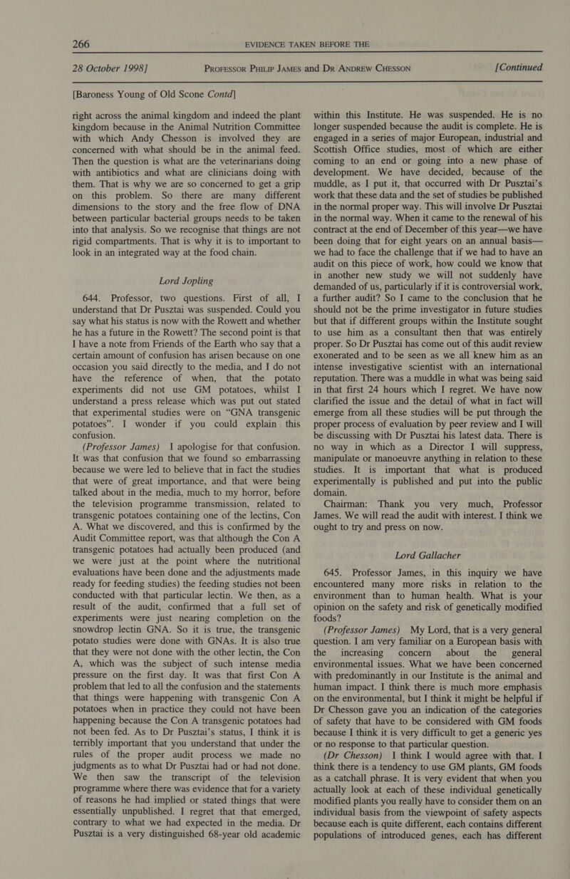  28 October 1998] [Continued  [Baroness Young of Old Scone Contd] right across the animal kingdom and indeed the plant kingdom because in the Animal Nutrition Committee with which Andy Chesson is involved they are concerned with what should be in the animal feed. Then the question is what are the veterinarians doing with antibiotics and what are clinicians doing with them. That is why we are so concerned to get a grip on this problem. So there are many different dimensions to the story and the free flow of DNA between particular bacterial groups needs to be taken into that analysis. So we recognise that things are not rigid compartments. That is why it is to important to look in an integrated way at the food chain. Lord Jopling 644. Professor, two questions. First of all, I understand that Dr Pusztai was suspended. Could you say what his status is now with the Rowett and whether he has a future in the Rowett? The second point is that I have a note from Friends of the Earth who say that a certain amount of confusion has arisen because on one occasion you said directly to the media, and I do not have the reference of when, that the potato experiments did not use GM _ potatoes, whilst I understand a press release which was put out stated that experimental studies were on “GNA transgenic potatoes”. I wonder if you could explain this confusion. (Professor James) 1 apologise for that confusion. It was that confusion that we found so embarrassing because we were led to believe that in fact the studies that were of great importance, and that were being talked about in the media, much to my horror, before the television programme transmission, related to transgenic potatoes containing one of the lectins, Con A. What we discovered, and this is confirmed by the Audit Committee report, was that although the Con A transgenic potatoes had actually been produced (and we were just at the point where the nutritional evaluations have been done and the adjustments made ready for feeding studies) the feeding studies not been conducted with that particular lectin. We then, as a result of the audit, confirmed that a full set of experiments were just nearing completion on the snowdrop lectin GNA. So it is true, the transgenic potato studies were done with GNAs. It is also true that they were not done with the other lectin, the Con A, which was the subject of such intense media pressure on the first day. It was that first Con A problem that led to all the confusion and the statements that things were happening with transgenic Con A potatoes when in practice they could not have been happening because the Con A transgenic potatoes had not been fed. As to Dr Pusztai’s status, I think it is terribly important that you understand that under the rules of the proper audit process we made no judgments as to what Dr Pusztai had or had not done. We then saw the transcript of the television programme where there was evidence that for a variety of reasons he had implied or stated things that were essentially unpublished. I regret that that emerged, contrary to what we had expected in the media. Dr Pusztai is a very distinguished 68-year old academic within this Institute. He was suspended. He is no longer suspended because the audit is complete. He is engaged in a series of major European, industrial and Scottish Office studies, most of which are either coming to an end or going into a new phase of development. We have decided, because of the muddle, as I put it, that occurred with Dr Pusztai’s work that these data and the set of studies be published in the normal proper way. This will involve Dr Pusztai in the normal way. When it came to the renewal of his contract at the end of December of this year—we have been doing that for eight years on an annual basis— we had to face the challenge that if we had to have an audit on this piece of work, how could we know that in another new study we will not suddenly have demanded of us, particularly if it is controversial work, a further audit? So I came to the conclusion that he should not be the prime investigator in future studies but that if different groups within the Institute sought to use him as a consultant then that was entirely proper. So Dr Pusztai has come out of this audit review exonerated and to be seen as we all knew him as an intense investigative scientist with an international reputation. There was a muddle in what was being said in that first 24 hours which I regret. We have now clarified the issue and the detail of what in fact will emerge from all these studies will be put through the proper process of evaluation by peer review and I will be discussing with Dr Pusztai his latest data. There is no way in which as a Director I will suppress, manipulate or manoeuvre anything in relation to these studies. It is important that what is produced experimentally is published and put into the public domain. Chairman: Thank you very much, Professor James. We will read the audit with interest. I think we ought to try and press on now. Lord Gallacher 645. Professor James, in this inquiry we have encountered many more risks in relation to the environment than to human health. What is your opinion on the safety and risk of genetically modified foods? (Professor James) My Lord, that is a very general question. I am very familiar on a European basis with the increasing concern about the general environmental issues. What we have been concerned with predominantly in our Institute is the animal and human impact. I think there is much more emphasis on the environmental, but I think it might be helpful if Dr Chesson gave you an indication of the categories of safety that have to be considered with GM foods because I think it is very difficult to get a generic yes or no response to that particular question. (Dr Chesson) 1 think I would agree with that. I think there is a tendency to use GM plants, GM foods as a Catchall phrase. It is very evident that when you actually look at each of these individual genetically modified plants you really have to consider them on an individual basis from the viewpoint of safety aspects because each is quite different, each contains different populations of introduced genes, each has different