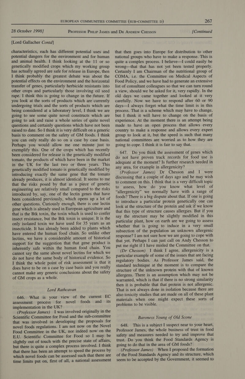  28 October 1998] [Continued  [Lord Gallacher Contd] characteristics, each has different potential uses and potential dangers for the environment and for human and animal health. I think looking at the 11 or so genetically modified crops which my working group has actually agreed are safe for release in Europe, then I think probably the greatest debate was about the potential effects on the environment and the horizontal transfer of genes, particularly herbicide resistants into other crops and particularly those involving oil seed rape. I think this is going to change in the future. If you look at the sorts of products which are currently undergoing trials and the sorts of products which are being considered at a laboratory level, I think we are going to see some quite novel constructs which are going to ask and raise a whole series of quite novel questions and certainly questions which have not been raised to date. So I think it is very difficult on a generic basis to comment on the safety of GM foods. I think you can only really do so on a case by case basis. Perhaps you would allow me one minute just to exemplify this. One of the crops which has recently been considered for release is the genetically modified tomato, the products of which have been in the market in the UK for the last two or three years. This genetically modified tomato is genetically modified by introducing exactly the same gene that the tomato already produces, it is almost identical. It seems to me that the risks posed by that as a piece of genetic engineering are relatively small compared to the risks introduced by, say, one of the lectin genes that have been considered previously, which opens up a lot of other questions. Curiously enough, there is one lectin gene which is already used in European agriculture and that is the Btk toxin, the toxin which is used to confer insect resistance, but the Btk toxin is unique. It is the only isolated toxin we have used for 35 years as an insecticide. It has already been added to plants which have entered the human food chain. So unlike other lectins, we have a considerable amount of historical support for the suggestion that that gene product is inherently safe within the human food chain. You cannot say the same about novel lectins for which we do not have the same body of historical evidence. So I think the whole point of risk assessment is that it does have to be on a case by case basis and you really cannot make any generic conclusions about the safety of GM crops as a whole. Lord Rathcavan 646. What is your view of the current EC assessment process for novel foods and its implementation in the UK? (Professor James) 1 was involved originally in the Scientific Committee for Food and the sub-committee that was involved in developing the proposals for novel foods regulations. I am not now on the Novel Food Committee in the UK, nor indeed now on the E.U. Scientific Committee for Food so I may be slightly out of touch with the precise state of affairs, but there is quite a complex process involved. I think that there has been an attempt to speed the process by which novel foods can be assessed such that there are time limits put on, first of all, a national assessment that then goes into Europe for distribution to other national groups who have to make a response. This is quite a complex process. I believe—I could easily be wrong—that that has not yet been tested properly. Certainly I am Chairman of the nutritional group of COMA, i.e. the Committee on Medical Aspects of Food Policy, and we have had to generate an extensive list of consultant colleagues so that we can turn round a view, should we be asked for it, very rapidly. In the old days we came together and looked at it very carefully. Now we have to respond after 60 or 90 days—I always forget what the time limit is in this process. That is a scheme which may have to change, but I think it will have to change on the basis of experience. At the moment there is an attempt being made to have an open process that allows every country to make a response and allows every expert group to look at it, but the speed is such that many national committees are worried as to how they are going to cope. I think it is fair to say that. 647. Do you think the assessment of genes which do not have proven track records for food use is adequate at the moment? Is further research needed in any area, for example in allergenicity? (Professor James) Dr Chesson and I were discussing that a couple of days ago and he may wish to comment on this. I think that is a very difficult topic to assess, how do you know what level of “allergenicity” we normally have with a range of foods? There is a big dispute about that. If one is going to introduce a particular protein genetically one can look at the structure of the protein and ask if we know that this type of structure causes allergies. But if you say the structure may be slightly modified in this particular plant, how on earth are we going to assess whether that is going to induce in a very small subsection of the population an unknown allergenic response? I am not sure how we are going to cope with that yet. Perhaps I can just call on Andy Chesson to put me right if I have misled the Committee on that. (Dr Chesson) I think I agree, allergenicity is a particular example of some of the issues that are facing regulatory bodies. As Professor James said, the standard technique at the moment is to compare the structure of the unknown protein with that of known allergens. There is an assumption which may not be warranted, which is that if there is no strong similarity then it is probable that that protein is not allergenic. That is not always done in isolation because there are also toxicity studies that are made on all of these plant materials when one might expect these sorts of problems to be visible. Baroness Young of Old Scone 648. This is a subject I suspect near to your heart, Professor James, the whole business of trust in food safety and measures needed to try and improve that trust. Do you think the Food Standards Agency is going to do that in the area of GM foods? (Professor James) When I proposed the formation of the Food Standards Agency and its structure, which seem to be accepted by the Government, it seemed to