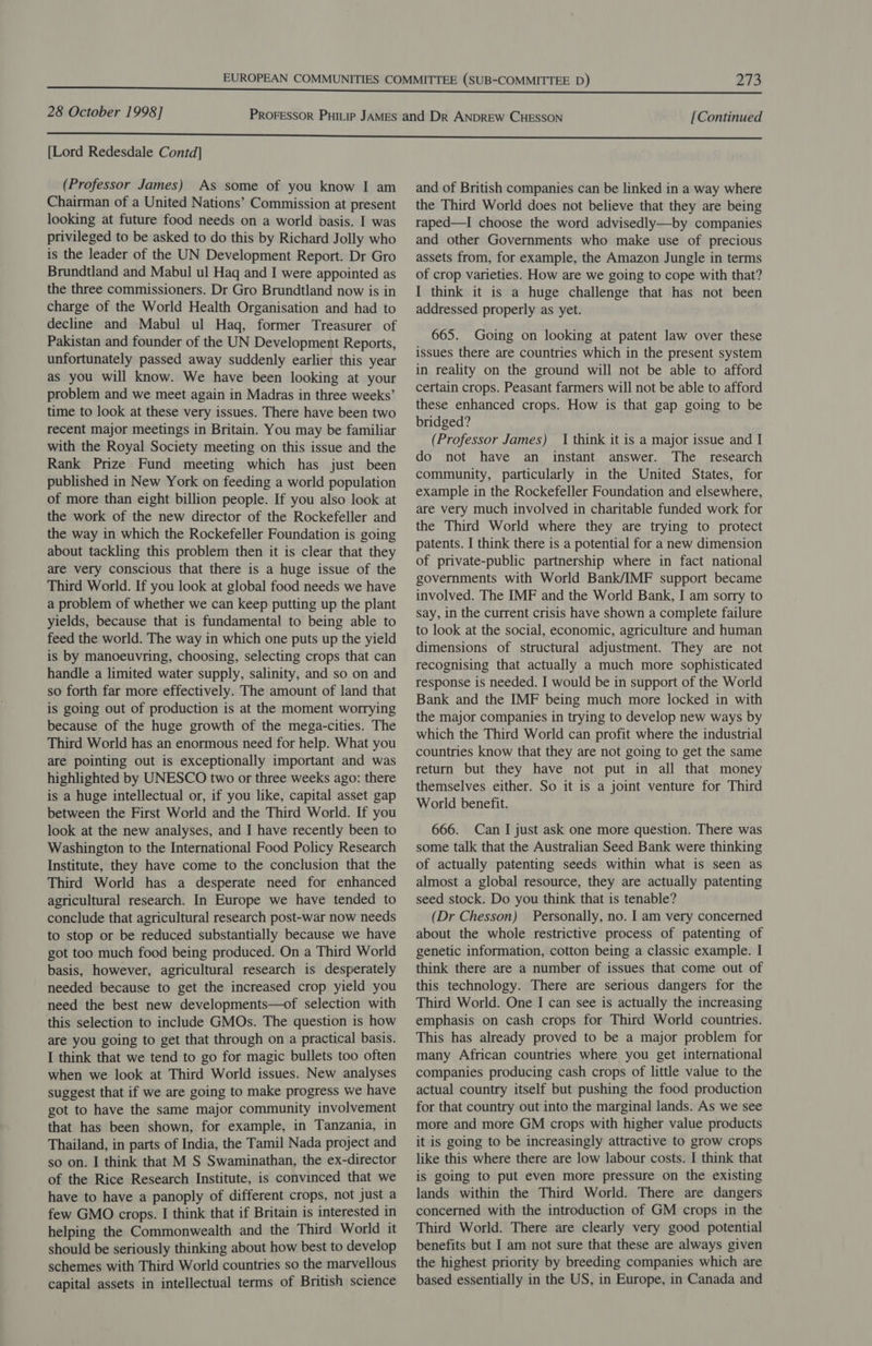 [Lord Redesdale Contd] (Professor James) As some of you know I am Chairman of a United Nations’ Commission at present looking at future food needs on a world basis. I was privileged to be asked to do this by Richard Jolly who is the leader of the UN Development Report. Dr Gro Brundtland and Mabul ul Haq and I were appointed as the three commissioners. Dr Gro Brundtland now is in charge of the World Health Organisation and had to decline and Mabul ul Haq, former Treasurer of Pakistan and founder of the UN Development Reports, unfortunately passed away suddenly earlier this year as you will know. We have been looking at your problem and we meet again in Madras in three weeks’ time to look at these very issues. There have been two recent major meetings in Britain. You may be familiar with the Royal Society meeting on this issue and the Rank Prize Fund meeting which has just been published in New York on feeding a world population of more than eight billion people. If you also look at the work of the new director of the Rockefeller and the way in which the Rockefeller Foundation is going about tackling this problem then it is clear that they are very conscious that there is a huge issue of the Third World. If you look at global food needs we have a problem of whether we can keep putting up the plant yields, because that is fundamental to being able to feed the world. The way in which one puts up the yield is by manoeuvring, choosing, selecting crops that can handle a limited water supply, salinity, and so on and so forth far more effectively. The amount of land that is going out of production is at the moment worrying because of the huge growth of the mega-cities. The Third World has an enormous need for help. What you are pointing out is exceptionally important and was highlighted by UNESCO two or three weeks ago: there is a huge intellectual or, if you like, capital asset gap between the First World and the Third World. If you look at the new analyses, and I have recently been to Washington to the International Food Policy Research Institute, they have come to the conclusion that the Third World has a desperate need for enhanced agricultural research. In Europe we have tended to conclude that agricultural research post-war now needs to stop or be reduced substantially because we have got too much food being produced. On a Third World basis, however, agricultural research is desperately needed because to get the increased crop yield you need the best new developments—of selection with this selection to include GMOs. The question is how are you going to get that through on a practical basis. I think that we tend to go for magic bullets too often when we look at Third World issues. New analyses suggest that if we are going to make progress we have got to have the same major community involvement that has been shown, for example, in Tanzania, in Thailand, in parts of India, the Tamil Nada project and so on. I think that M S Swaminathan, the ex-director of the Rice Research Institute, is convinced that we have to have a panoply of different crops, not just a few GMO crops. I think that if Britain is interested in helping the Commonwealth and the Third World it should be seriously thinking about how best to develop schemes with Third World countries so the marvellous capital assets in intellectual terms of British science and of British companies can be linked in a way where the Third World does not believe that they are being raped—I choose the word advisedly—by companies and other Governments who make use of precious assets from, for example, the Amazon Jungle in terms of crop varieties. How are we going to cope with that? I think it is a huge challenge that has not been addressed properly as yet. 665. Going on looking at patent law over these issues there are countries which in the present system in reality on the ground will not be able to afford certain crops. Peasant farmers will not be able to afford these enhanced crops. How is that gap going to be bridged? (Professor James) | think it is a major issue and I do not have an instant answer. The research community, particularly in the United States, for example in the Rockefeller Foundation and elsewhere, are very much involved in charitable funded work for the Third World where they are trying to protect patents. I think there is a potential for a new dimension of private-public partnership where in fact national governments with World Bank/IMF support became involved. The IMF and the World Bank, I am sorry to say, in the current crisis have shown a complete failure to look at the social, economic, agriculture and human dimensions of structural adjustment. They are not recognising that actually a much more sophisticated response is needed. I would be in support of the World Bank and the IMF being much more locked in with the major companies in trying to develop new ways by which the Third World can profit where the industrial countries know that they are not going to get the same return but they have not put in all that money themselves either. So it is a joint venture for Third World benefit. 666. Can I just ask one more question. There was some talk that the Australian Seed Bank were thinking of actually patenting seeds within what is seen as almost a global resource, they are actually patenting seed stock. Do you think that is tenable? (Dr Chesson) Personally, no. I am very concerned about the whole restrictive process of patenting of genetic information, cotton being a classic example. I think there are a number of issues that come out of this technology. There are serious dangers for the Third World. One I can see is actually the increasing emphasis on cash crops for Third World countries. This has already proved to be a major problem for many African countries where you get international companies producing cash crops of little value to the actual country itself but pushing the food production for that country out into the marginal lands. As we see more and more GM crops with higher value products it is going to be increasingly attractive to grow crops like this where there are low labour costs. I think that is going to put even more pressure on the existing lands within the Third World. There are dangers concerned with the introduction of GM crops in the Third World. There are clearly very good potential benefits but I am not sure that these are always given the highest priority by breeding companies which are based essentially in the US, in Europe, in Canada and