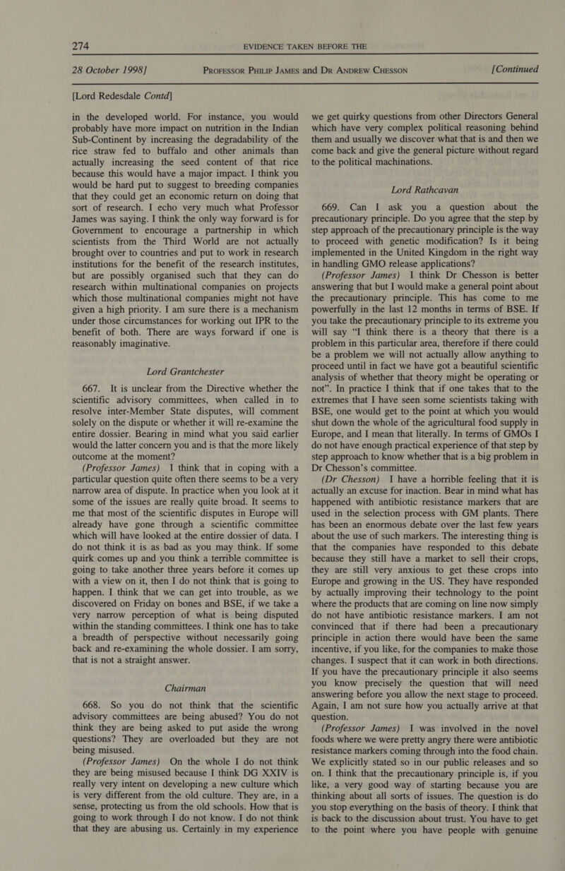  28 October 1998] [Continued  [Lord Redesdale Contd] in the developed world. For instance, you would probably have more impact on nutrition in the Indian Sub-Continent by increasing the degradability of the rice straw fed to buffalo and other animals than actually increasing the seed content of that rice because this would have a major impact. I think you would be hard put to suggest to breeding companies that they could get an economic return on doing that sort of research. I echo very much what Professor James was saying. I think the only way forward is for Government to encourage a partnership in which scientists from the Third World are not actually brought over to countries and put to work in research institutions for the benefit of the research institutes, but are possibly organised such that they can do research within multinational companies on projects which those multinational companies might not have given a high priority. I am sure there is a mechanism under those circumstances for working out IPR to the benefit of both. There are ways forward if one is reasonably imaginative. Lord Grantchester 667. It is unclear from the Directive whether the scientific advisory committees, when called in to resolve inter-Member State disputes, will comment solely on the dispute or whether it will re-examine the entire dossier. Bearing in mind what you said earlier would the latter concern you and is that the more likely outcome at the moment? (Professor James) 1 think that in coping with a particular question quite often there seems to be a very narrow area of dispute. In practice when you look at it some of the issues are really quite broad. It seems to me that most of the scientific disputes in Europe will already have gone through a scientific committee which will have looked at the entire dossier of data. I do not think it is as bad as you may think. If some quirk comes up and you think a terrible committee is going to take another three years before it comes up with a view on it, then I do not think that is going to happen. I think that we can get into trouble, as we discovered on Friday on bones and BSE, if we take a very narrow perception of what is being disputed within the standing committees. I think one has to take a breadth of perspective without necessarily going back and re-examining the whole dossier. I am sorry, that is not a straight answer. Chairman 668. So you do not think that the scientific advisory committees are being abused? You do not think they are being asked to put aside the wrong questions? They are overloaded but they are not being misused. (Professor James) On the whole I do not think they are being misused because I think DG XXIV is really very intent on developing a new culture which is very different from the old culture. They are, in a sense, protecting us from the old schools. How that is going to work through I do not know. I do not think that they are abusing us. Certainly in my experience we get quirky questions from other Directors General which have very complex political reasoning behind them and usually we discover what that is and then we come back and give the general picture without regard to the political machinations. Lord Rathcavan 669. Can I ask you a question about the precautionary principle. Do you agree that the step by step approach of the precautionary principle is the way to proceed with genetic modification? Is it being implemented in the United Kingdom in the right way in handling GMO release applications? (Professor James) 1 think Dr Chesson is better answering that but I would make a general point about the precautionary principle. This has come to me powerfully in the last 12 months in terms of BSE. If you take the precautionary principle to its extreme you will say “I think there is a theory that there is a problem in this particular area, therefore if there could be a problem we will not actually allow anything to proceed until in fact we have got a beautiful scientific analysis of whether that theory might be operating or not”. In practice I think that if one takes that to the extremes that I have seen some scientists taking with BSE, one would get to the point at which you would shut down the whole of the agricultural food supply in Europe, and I mean that literally. In terms of GMOs I do not have enough practical experience of that step by step approach to know whether that is a big problem in Dr Chesson’s committee. (Dr Chesson) I have a horrible feeling that it is actually an excuse for inaction. Bear in mind what has happened with antibiotic resistance markers that are used in the selection process with GM plants. There has been an enormous debate over the last few years about the use of such markers. The interesting thing is that the companies have responded to this debate because they still have a market to sell their crops, they are still very anxious to get these crops into Europe and growing in the US. They have responded by actually improving their technology to the point where the products that are coming on line now simply do not have antibiotic resistance markers. I am not convinced that if there had been a precautionary principle in action there would have been the same incentive, if you like, for the companies to make those changes. I suspect that it can work in both directions. If you have the precautionary principle it also seems you know precisely the question that will need answering before you allow the next stage to proceed. Again, I am not sure how you actually arrive at that question. (Professor James) 1 was involved in the novel foods where we were pretty angry there were antibiotic resistance markers coming through into the food chain. We explicitly stated so in our public releases and so on. I think that the precautionary principle is, if you like, a very good way of starting because you are thinking about all sorts of issues. The question is do you stop everything on the basis of theory. I think that is back to the discussion about trust. You have to get to the point where you have people with genuine