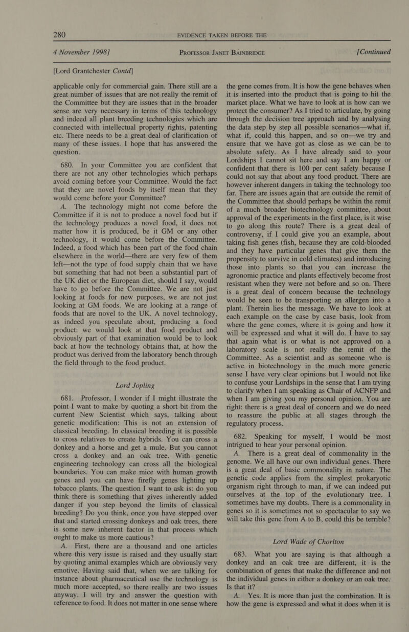 4 November 1998] [Lord Grantchester Contd] applicable only for commercial gain. There still are a great number of issues that are not really the remit of the Committee but they are issues that in the broader sense are very necessary in terms of this technology and indeed all plant breeding technologies which are connected with intellectual property rights, patenting etc. There needs to be a great deal of clarification of many of these issues. I hope that has answered the question. 680. In your Committee you are confident that there are not any other technologies which perhaps avoid coming before your Committee. Would the fact that they are novel foods by itself mean that they would come before your Committee? A. The technology might not come before the Committee if it is not to produce a novel food but if the technology produces a novel food, it does not matter how it is produced, be it GM or any other technology, it would come before the Committee. Indeed, a food which has been part of the food chain elsewhere in the world—there are very few of them left—not the type of food supply chain that we have but something that had not been a substantial part of the UK diet or the European diet, should I say, would have to go before the Committee. We are not just looking at foods for new purposes, we are not just looking at GM foods. We are looking at a range of foods that are novel to the UK. A novel technology, as indeed you speculate about, producing a food product: we would look at that food product and obviously part of that examination would be to look back at how the technology obtains that, at how the product was derived from the laboratory bench through the field through to the food product. Lord Jopling 681. Professor, I wonder if I might illustrate the point I want to make by quoting a short bit from the current New Scientist which says, talking about genetic modification: This is. not an extension of classical breeding. In classical breeding it is possible to cross relatives to create hybrids. You can cross a donkey and a horse and get a mule. But you cannot cross a donkey and an oak tree. With genetic engineering technology can cross all the biological boundaries. You can make mice with human growth genes and you can have firefly genes lighting up tobacco plants. The question I want to ask is: do you think there is something that gives inherently added danger if you step beyond the limits of classical breeding? Do you think, once you have stepped over that and started crossing donkeys and oak trees, there is some new inherent factor in that process which ought to make us more cautious? A. First, there are a thousand and one articles where this very issue is raised and they usually start by quoting animal examples which are obviously very emotive. Having said that, when we are talking for instance about pharmaceutical use the technology is much more accepted, so there really are two issues anyway. I will try and answer the question with reference to food. It does not matter in one sense where [Continued the gene comes from. It is how the gene behaves when it is inserted into the product that is going to hit the market place. What we have to look at is how can we protect the consumer? As I tried to articulate, by going through the decision tree approach and by analysing the data step by step all possible scenarios—what if, what if, could this happen, and so on—we try and ensure that we have got as close as we can be to absolute safety. As I have already said to your Lordships I cannot sit here and say I am happy or confident that there is 100 per cent safety because I could not say that about any food product. There are however inherent dangers in taking the technology too far. There are issues again that are outside the remit of the Committee that should perhaps be within the remit of a much broader biotechnology committee, about approval of the experiments in the first place, is it wise to go along this route? There is a great deal of controversy, if I could give you an example, about taking fish genes (fish, because they are cold-blooded and they have particular genes that give them the propensity to survive in cold climates) and introducing those into plants so that you can increase the agronomic practice and plants effectively become frost resistant when they were not before and so on. There is a great deal of concern because the technology would be seen to be transporting an allergen into a plant. Therein lies the message. We have to look at each example on the case by case basis, look from where the gene comes, where it is going and how it will be expressed and what it will do. I have to say that again what is or what is not approved on a laboratory scale is not really the remit of the Committee. As a scientist and as someone who is active in biotechnology in the much more generic sense I have very clear opinions but I would not like to confuse your Lordships in the sense that I am trying to clarify when I am speaking as Chair of ACNFP and when I am giving you my personal opinion. You are right: there is a great deal of concern and we do need to reassure the public at all stages through the regulatory process. 682. Speaking for myself, I would be most intrigued to hear your personal opinion. A. There is a great deal of commonality in the genome. We all have our own individual genes. There is a great deal of basic commonality in nature. The genetic code applies from the simplest prokaryotic organism right through to man, if we can indeed put ourselves at the top of the evolutionary tree. I sometimes have my doubts. There is a commonality in genes so it is sometimes not so spectacular to say we will take this gene from A to B, could this be terrible? Lord Wade of Chorlton 683. What you are saying is that although a donkey and an oak tree are different, it is the combination of genes that make the difference and not the individual genes in either a donkey or an oak tree. Is that it? A. Yes. It is more than just the combination. It is how the gene is expressed and what it does when it is