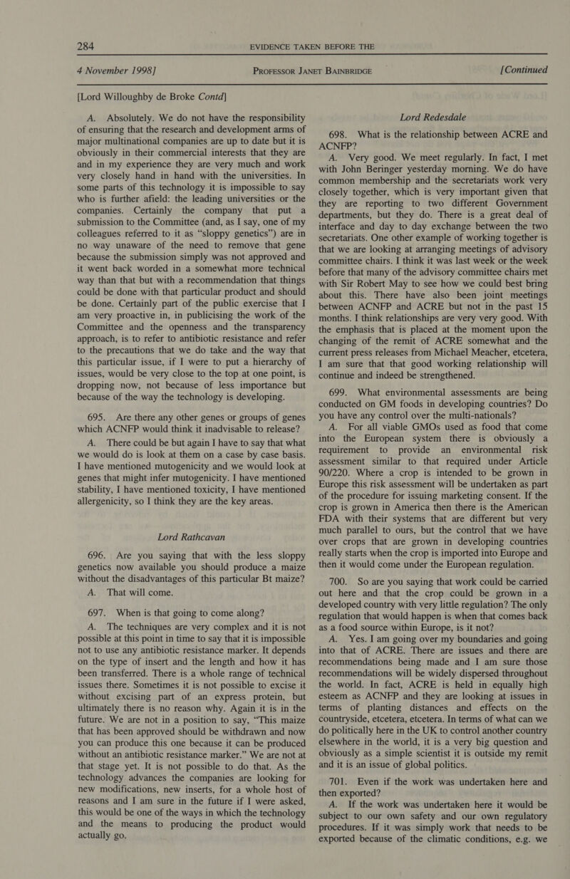  4 November 1998] [Continued  [Lord Willoughby de Broke Contd] A. Absolutely. We do not have the responsibility of ensuring that the research and development arms of major multinational companies are up to date but it is obviously in their commercial interests that they are and in my experience they are very much and work very closely hand in hand with the universities. In some parts of this technology it is impossible to say who is further afield: the leading universities or the companies. Certainly the company that put a submission to the Committee (and, as I say, one of my colleagues referred to it as “sloppy genetics”) are in no way unaware of the need to remove that gene because the submission simply was not approved and it went back worded in a somewhat more technical way than that but with a recommendation that things could be done with that particular product and should be done. Certainly part of the public exercise that I am very proactive in, in publicising the work of the Committee and the openness and the transparency approach, is to refer to antibiotic resistance and refer to the precautions that we do take and the way that this particular issue, if I were to put a hierarchy of issues, would be very close to the top at one point, is dropping now, not because of less importance but because of the way the technology is developing. 695. Are there any other genes or groups of genes which ACNFP would think it inadvisable to release? A. There could be but again I have to say that what we would do is look at them on a case by case basis. I have mentioned mutogenicity and we would look at genes that might infer mutogenicity. I have mentioned stability, I have mentioned toxicity, I have mentioned allergenicity, so I think they are the key areas. Lord Rathcavan 696. Are you saying that with the less sloppy genetics now available you should produce a maize without the disadvantages of this particular Bt maize? A. That will come. 697. When is that going to come along? A. The techniques are very complex and it is not possible at this point in time to say that it is impossible not to use any antibiotic resistance marker. It depends on the type of insert and the length and how it has been transferred. There is a whole range of technical issues there. Sometimes it is not possible to excise it without excising part of an express protein, but ultimately there is no reason why. Again it is in the future. We are not in a position to say, “This maize that has been approved should be withdrawn and now you can produce this one because it can be produced without an antibiotic resistance marker.” We are not at that stage yet. It is not possible to do that. As the technology advances the companies are looking for new modifications, new inserts, for a whole host of reasons and I am sure in the future if I were asked, this would be one of the ways in which the technology and the means to producing the product would actually go. Lord Redesdale 698. What is the relationship between ACRE and ACNFP? A. Very good. We meet regularly. In fact, I met with John Beringer yesterday morning. We do have common membership and the secretariats work very closely together, which is very important given that they are reporting to two different Government departments, but they do. There is a great deal of interface and day to day exchange between the two secretariats. One other example of working together is that we are looking at arranging meetings of advisory committee chairs. I think it was last week or the week before that many of the advisory committee chairs met with Sir Robert May to see how we could best bring about this. There have also been joint meetings between ACNFP and ACRE but not in the past 15 months. I think relationships are very very good. With the emphasis that is placed at the moment upon the changing of the remit of ACRE somewhat and the current press releases from Michael Meacher, etcetera, I am sure that that good working relationship will continue and indeed be strengthened. 699. What environmental assessments are being conducted on GM foods in developing countries? Do you have any control over the multi-nationals? A. For all viable GMOs used as food that come into the European system there is obviously a requirement to provide an environmental risk assessment similar to that required under Article 90/220. Where a crop is intended to be grown in Europe this risk assessment will be undertaken as part of the procedure for issuing marketing consent. If the crop is grown in America then there is the American FDA with their systems that are different but very much parallel to ours, but the control that we have over crops that are grown in developing countries really starts when the crop is imported into Europe and then it would come under the European regulation. 700. So are you saying that work could be carried out here and that the crop could be grown in a developed country with very little regulation? The only regulation that would happen is when that comes back as a food source within Europe, is it not? A. Yes. 1 am going over my boundaries and going into that of ACRE. There are issues and there are recommendations being made and I am sure those recommendations will be widely dispersed throughout the world. In fact, ACRE is held in equally high esteem as ACNFP and they are looking at issues in terms of planting distances and effects on the countryside, etcetera, etcetera. In terms of what can we do politically here in the UK to control another country elsewhere in the world, it is a very big question and obviously as a simple scientist it is outside my remit and it is an issue of global politics. 701. Even if the work was undertaken here and then exported? A. If the work was undertaken here it would be subject to our own safety and our own regulatory procedures. If it was simply work that needs to be exported because of the climatic conditions, e.g. we