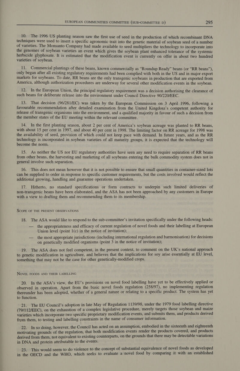 10. The 1996 US planting season saw the first use of seed in the production of which recombinant DNA techniques were used to insert a specific agronomic trait into the genetic material of soybean seed of a number of varieties. The Monsanto Company had made available to seed multipliers the technology to incorporate into the genomes of soybean varieties an event which gives the soybean plant enhanced tolerance of the systemic herbicide glyphosate. It is estimated that the modification event is currently on offer in about two hundred varieties of soybean. 11. Commercial plantings of these beans, known commercially as “Roundup Ready” beans (or “RR beans”), only began after all existing regulatory requirements had been complied with both in the US and in major export markets for soybeans. To date, RR beans are the only transgenic soybeans in production that are exported from America, although authorization procedures are underway for several other modification events in the soybean. 12. In the European Union, the principal regulatory requirement was a decision authorising the clearance of such beans for deliberate release into the environment under Council Directive 90/220/EEC. 13. That decision (96/281/EC) was taken by the European Commission on 3 April 1996, following a favourable recommendation after detailed examination from the United Kingdom’s competent authority for release of transgenic organisms into the environment, and a qualified majority in favour of such a decision from the member states of the EU meeting within the relevant committee. 14. In the first planting season, about 2 per cent of America’s soybean acreage was planted to RR beans, with about 15 per cent in 1997, and about 40 per cent in 1998. The limiting factor on RR acreage for 1998 was the availability of seed, provision of which could not keep pace with demand. In future years, and as the RR technology is incorporated in soybean varieties of all maturity groups, it is expected that the technology will become the norm. 15. As neither the US nor EU regulatory authorities have seen any need to require separation of RR beans from other beans, the harvesting and marketing of all soybeans entering the bulk commodity system does not in general involve such separation. 16. This does not mean however that it is not possible to ensure that small quantities in container-sized lots can be supplied to order in response to specific customer requirements, but the costs involved would reflect the additional growing, handling and guarantee operations undertaken. 17. Hitherto, no standard specifications or form contracts to underpin such limited deliveries of non-transgenic beans have been elaborated, and the ASA has not been approached by any customers in Europe with a view to drafting them and recommending them to its membership. SCOPE OF THE PRESENT OBSERVATIONS 18. The ASA would like to respond to the subd-committee’s invitation specifically under the following heads: — the appropriateness and efficacy of current regulation of novel foods and their labelling at European Union level (point 1(c) in the notice of invitation); — the most appropriate jurisdictions (including international regulation and harmonisation) for decisions on genetically modified organisms (point 3 in the notice of invitation); 19. The ASA does not feel competent, in the present context, to comment on the UK’s national approach to genetic modification in agriculture, and believes that the implications for soy arise essentially at EU level, something that may not be the case for other genetically-modified crops. NOVEL FOODS AND THEIR LABELLING 20. In the ASA’s view, the EU’s provisions on novel food labelling have yet to be effectively applied or observed in operation. Apart from the basic novel foods regulation (258/97), no implementing regulation thereunder has been adopted, whether of a general nature or relating to a specific product. The system has yet to function. 21. The EU Council’s adoption in late May of Regulation 1139/98, under the 1979 food labelling directive (79/112/EEC), on the exhaustion of a complex legislative procedure, merely targets those soybean and maize varieties which incorporate two specific proprietary modification events, and submits them, and products derived from them, to testing and labelling constraints in the name of consumer information. 22. In so doing, however, the Council has acted on an assumption, embodied in the sixteenth and eighteenth motivating grounds of the regulation, that both modification events render the products covered, and products derived from them, not equivalent to existing counterparts, on the grounds that there may be detectable variations in DNA and protein attributable to the events. 23. This would seem to do violence to the concept of substantial equivalence of novel foods as developed in the OECD and the WHO, which seeks to evaluate a novel food by comparing it with an established
