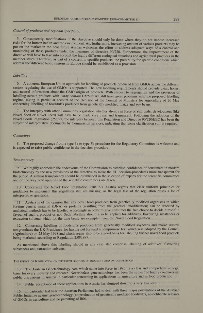 Control of products and regional specificity: 5. Consequently, modifications of the directive should only be done where they do not impose increased risks for the human health and the environment. As, furthermore, increasing amount of various products may be put on the market in the near future Austria welcomes the effort to address adequate ways of a control and monitoring of these products under the measures of directive 90/220. Furthermore, the improvement of the directive will have to take into account the highly different ecological situations and agricultural practices in the member States. Therefore, as part of a consent to specific products, the possibility for specific conditions which address the different biotic regions in Europe should be established as a provision. Labelling 6. A coherent European Union approach for labelling of products produced from GMOs across the different sectors regulating the use of GMOs is supported. The new labelling requirements should provide clear, honest and neutral information about the GMO origin of products. With respect to segregation and the provision of labelling certain products with “may contain GMOs” we still have great problems with the proposed labelling regime, taking in particular account of the Decision of the Council of Ministers for Agriculture of 26 May concerning labelling of foodstuffs produced from genetically modified maize and soy beans. 7. The interplay with other Community legislation whether already in force or still under development (like Novel Seed or Novel Feed) will have to be made very clear and transparent. Following the adoption of the Novel Foods Regulation (258/97) the interplay between this Regulation and Directive 90/220/EEC has been the subject of interpretative documents by Commission services, indicating that some clarification still is required. Comitology 8. The proposed change from a type 3a to type 3b procedure for the Regulatory Committee is welcome and is expected to raise public confidence in the decision procedure. Transparency 9. We highly appreciate the endeavours of the Commission to establish confidence of consumers in modern biotechnology by the new provisions of the directive to make the EU decision-procedures more transparent for the public. A similar transparency should be established in the selection of experts for the scientific committees and on the way how opinions of the scientific committees are taken. 10. Concerning the Novel Food Regulation 258/1997 Austria regrets that clear uniform principles or guidelines to implement this regulation still are missing, as the legal text of the regulation raises a lot of interpretative questions. 11. Austria is of the opinion that any novel food produced from genetically modified organisms in which foreign generic material (DNA) or proteins (resulting from the genetical modification) can be detected by analytical methods has to be labelled accordingly in order to give consumer the free choice to decide himself in favour of such a product or not. Such labelling should also be applied for additives, flavouring substances or extraction solvents which for the time being are exempted from the Novel Food Regulation. 12. Concerning labelling of foodstuffs produced from genetically modified soybeans and maize Austria congratulates the UK-Presidency for having put forward a compromise text which was adopted by the Council (Agriculture) on 25 May 1998 and which seems also to be a good basis for labelling further novel food products being marketed according to Regulation 258/1997. As mentioned above this labelling should in any case also comprise labelling of additives, flavouring substances and extraction solvents. THE EFFECT OF REGULATION ON DIFFERENT SECTORS OF INDUSTRY AND ON COMPETITION 13. The Austrian Genetechnology Act, which came into force in 1995, is a clear and comprehensive legal basis for every industry and research. Nevertheless genetechnology has been the subject of highly controversial public discussions in Austria in particular concerning its applications in agriculture and in food production. 14. Public acceptance of these applications in Austria has slumped down to a very low level. 15. In particular last year the Austrian Parliament had to deal with three major postulations of the Austrian Public Initiative against genetechnology (no production of genetically modified foodstuffs, no deliberate releases of GMOs in agriculture and no patenting of life).