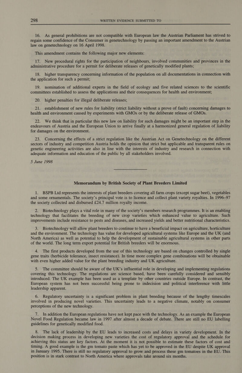 16. As general prohibitions are not compatible with European law the Austrian Parliament has strived to regain some confidence of the Consumer in genetechnology by passing an important amendment to the Austrian law on genetechnology on 16 April 1998. This amendment contains the following major new elements: 17. New procedural rights for the participation of neighbours, involved communities and provinces in the administrative procedure for a permit for deliberate releases of genetically modified plants; 18. higher transparency concerning information of the population on all documentations in connection with the application for such a permit; 19. nomination of additional experts in the field of ecology and five related sciences to the scientific committees established to assess the applications and their consequences for health and environment; 20. higher penalties for illegal deliberate releases; 21. establishment of new rules for liability (strict liability without a prove of fault) concerning damages to health and environment caused by experiments with GMOs or by the deliberate release of GMOs. 22. We think that in particular this new law on liability for such damages might be an important step in the endeavours of Austria and the European Union to arrive finally at a harmonized general regulation of liability for damages on the environment. 23. Concerning the effects of a strict regulation like the Austrian Act on Genetechnology on the different sectors of industry and competition Austria holds the opinion that strict but applicable and transparent rules on genetic engineering activities are also in line with the interests of industry and research in connection with adequate information and education of the public by all stakeholders involved. 5 June 1998 Memorandum by British Society of Plant Breeders Limited 1. BSPB Ltd represents the interests of plant breeders covering all farm crops (except sugar beet), vegetables and some ornamentals. The society’s principal vote is to licence and collect plant variety royalties. In 1996-97 the society collected and disbursed £24.7 million royalty income. 2. Biotechnology plays a vital role in many of the society’s members research programmes. It is an enabling technology that facilitates the breeding of new crop varieties which enhanced value to agriculture. Such improvements include resistance to pests and diseases, and increased yields and better nutritional characteristics. 3. Biotechnology will allow plant breeders to continue to have a beneficial impact on agriculture, horticulture and the environment. The technology has value for developed agricultural systems like Europe and the UK (and North America) as well as potential to help the development of sustainable agricultural systems in other parts of the world. The long term export potential for British breeders will be enormous. 4. The first products developed from the use of this technology are based on changes controlled by single gene traits (herbicide tolerance, insect resistance). In time more complex gene combinations will be obtainable with even higher added value for the plant breeding industry and UK agriculture. 5. The committee should be aware of the UK’s influential role in developing and implementing regulations covering this technology. The regulations are science based, have been carefully considered and sensibly introduced. The UK example has been used as a template by other countries outside Europe. In contrast, the European system has not been successful being prone to indecision and political interference with little leadership apparent. 6. Regulatory uncertainty is a significant problem in plant breeding because of the lengthy timescales involved in producing novel varieties. This uncertainty leads to a negative climate, notably on consumer perceptions of the new technology. 7. In addition the European regulations have not kept pace with the technology. As an example the European Novel Food Regulation became law in 1997 after almost a decade of debate. There are still no EU labelling guidelines for genetically modified food. 8. The lack of leadership by the EU leads to increased costs and delays in variety development. In the decision making process in developing new varieties the cost of regulatory approval and the schedule for achieving this status are key factors. At the moment it is not possible to estimate these factors of cost and timing. A good example is the gm tomato paste which has yet to be approved in the EU despite UK approval in January 1995. There is still no regulatory approval to grow and process these gm tomatoes in the EU. This position is in stark contrast to North America where approvals take around six months.