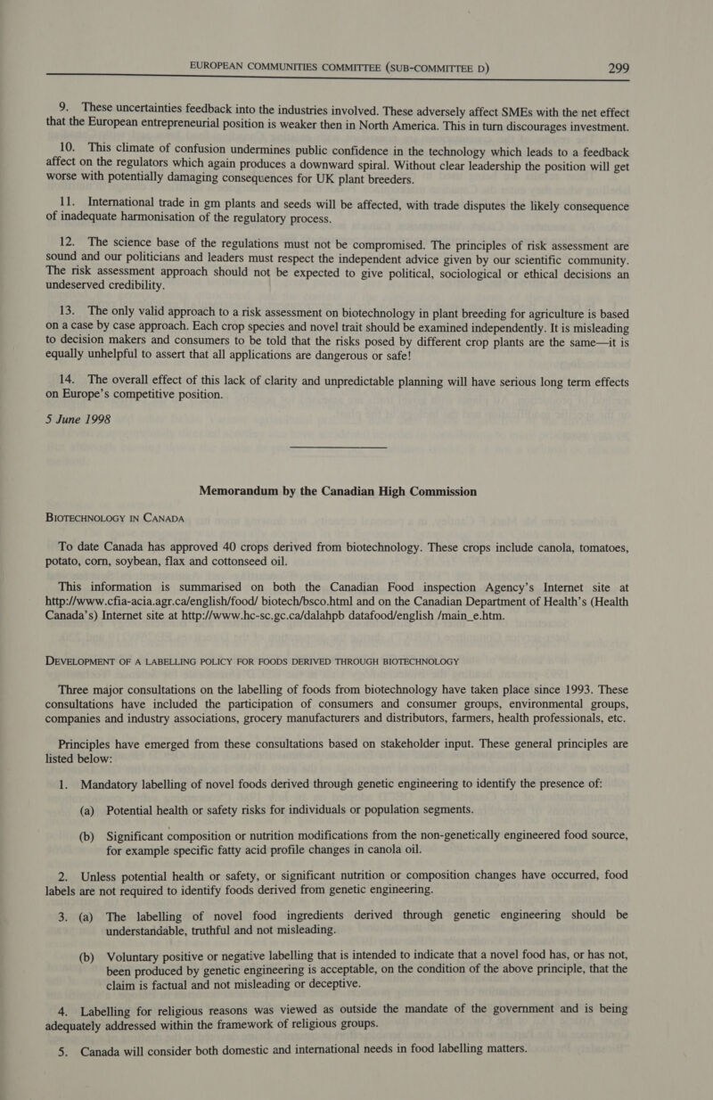 9. These uncertainties feedback into the industries involved. These adversely affect SMEs with the net effect that the European entrepreneurial position is weaker then in North America. This in turn discourages investment. 10. This climate of confusion undermines public confidence in the technology which leads to a feedback affect on the regulators which again produces a downward spiral. Without clear leadership the position will get worse with potentially damaging consequences for UK plant breeders. 11. International trade in gm plants and seeds will be affected, with trade disputes the likely consequence of inadequate harmonisation of the regulatory process. iz. 1ne science base of the regulations must not be compromised. The principles of risk assessment are sound and our politicians and leaders must respect the independent advice given by our scientific community. The risk assessment approach should not be expected to give political, sociological or ethical decisions an undeserved credibility. 13. The only valid approach to a risk assessment on biotechnology in plant breeding for agriculture is based on a case by case approach. Each crop species and novel trait should be examined independently. It is misleading to decision makers and consumers to be told that the risks posed by different crop plants are the same—it is equally unhelpful to assert that all applications are dangerous or safe! 14. The overall effect of this lack of clarity and unpredictable planning will have serious long term effects on Europe’s competitive position. 5 June 1998 Memorandum by the Canadian High Commission BIOTECHNOLOGY IN CANADA To date Canada has approved 40 crops derived from biotechnology. These crops include canola, tomatoes, potato, corn, soybean, flax and cottonseed oil. This information is summarised on both the Canadian Food inspection Agency’s Internet site at http://www.cfia-acia.agr.ca/english/food/ biotech/bsco.html and on the Canadian Department of Health’s (Health Canada’s) Internet site at http://www.hc-sc.gc.ca/dalahpb datafood/english /main_e.htm. DEVELOPMENT OF A LABELLING POLICY FOR FOODS DERIVED THROUGH BIOTECHNOLOGY Three major consultations on the labelling of foods from biotechnology have taken place since 1993. These consultations have included the participation of consumers and consumer groups, environmental groups, companies and industry associations, grocery manufacturers and distributors, farmers, health professionals, etc. Principles have emerged from these consultations based on stakeholder input. These general principles are listed below: 1. Mandatory labelling of novel foods derived through genetic engineering to identify the presence of: (a) Potential health or safety risks for individuals or population segments. (b) Significant composition or nutrition modifications from the non-genetically engineered food source, for example specific fatty acid profile changes in canola oil. 2. Unless potential health or safety, or significant nutrition or composition changes have occurred, food labels are not required to identify foods derived from genetic engineering. 3. (a) The labelling of novel food ingredients derived through genetic engineering should be understandable, truthful and not misleading. (b) Voluntary positive or negative labelling that is intended to indicate that a novel food has, or has not, been produced by genetic engineering is acceptable, on the condition of the above principle, that the claim is factual and not misleading or deceptive. 4. Labelling for religious reasons was viewed as outside the mandate of the government and is being adequately addressed within the framework of religious groups. 5. Canada will consider both domestic and international needs in food labelling matters.