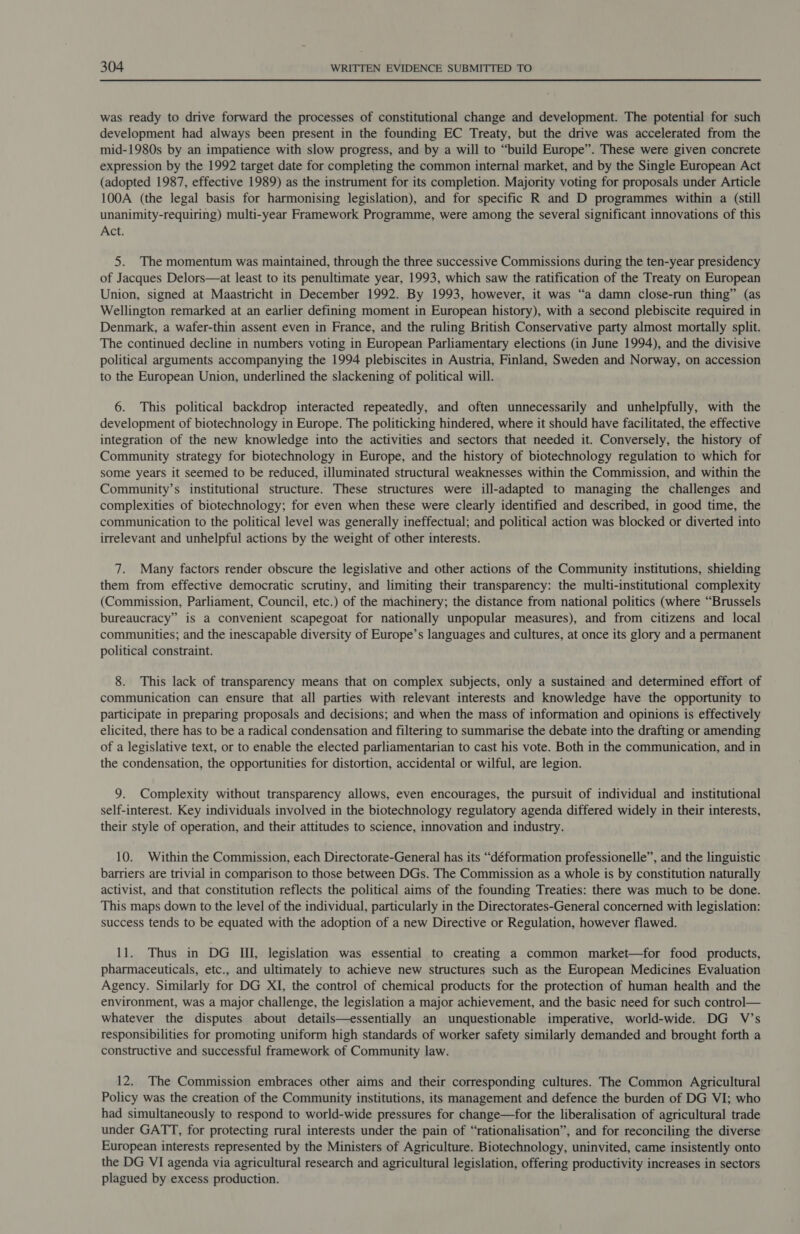 was ready to drive forward the processes of constitutional change and development. The potential for such development had always been present in the founding EC Treaty, but the drive was accelerated from the mid-1980s by an impatience with slow progress, and by a will to “build Europe”. These were given concrete expression by the 1992 target date for completing the common internal market, and by the Single European Act (adopted 1987, effective 1989) as the instrument for its completion. Majority voting for proposals under Article 100A (the legal basis for harmonising legislation), and for specific R and D programmes within a (still unanimity-requiring) multi-year Framework Programme, were among the several significant innovations of this Act. 5. The momentum was maintained, through the three successive Commissions during the ten-year presidency of Jacques Delors—at least to its penultimate year, 1993, which saw the ratification of the Treaty on European Union, signed at Maastricht in December 1992. By 1993, however, it was “a damn close-run thing” (as Wellington remarked at an earlier defining moment in European history), with a second plebiscite required in Denmark, a wafer-thin assent even in France, and the ruling British Conservative party almost mortally split. The continued decline in numbers voting in European Parliamentary elections (in June 1994), and the divisive political arguments accompanying the 1994 plebiscites in Austria, Finland, Sweden and Norway, on accession to the European Union, underlined the slackening of political will. 6. This political backdrop interacted repeatedly, and often unnecessarily and unhelpfully, with the development of biotechnology in Europe. The politicking hindered, where it should have facilitated, the effective integration of the new knowledge into the activities and sectors that needed it. Conversely, the history of Community strategy for biotechnology in Europe, and the history of biotechnology regulation to which for some years it seemed to be reduced, illuminated structural weaknesses within the Commission, and within the Community’s institutional structure. These structures were ill-adapted to managing the challenges and complexities of biotechnology; for even when these were clearly identified and described, in good time, the communication to the political level was generally ineffectual; and political action was blocked or diverted into irrelevant and unhelpful actions by the weight of other interests. 7. Many factors render obscure the legislative and other actions of the Community institutions, shielding them from effective democratic scrutiny, and limiting their transparency: the multi-institutional complexity (Commission, Parliament, Council, etc.) of the machinery; the distance from national politics (where “Brussels bureaucracy” is a convenient scapegoat for nationally unpopular measures), and from citizens and local communities; and the inescapable diversity of Europe’s languages and cultures, at once its glory and a permanent political constraint. 8. This lack of transparency means that on complex subjects, only a sustained and determined effort of communication can ensure that all parties with relevant interests and knowledge have the opportunity to participate in preparing proposals and decisions; and when the mass of information and opinions is effectively elicited, there has to be a radical condensation and filtering to summarise the debate into the drafting or amending of a legislative text, or to enable the elected parliamentarian to cast his vote. Both in the communication, and in the condensation, the opportunities for distortion, accidental or wilful, are legion. 9. Complexity without transparency allows, even encourages, the pursuit of individual and institutional self-interest. Key individuals involved in the biotechnology regulatory agenda differed widely in their interests, their style of operation, and their attitudes to science, innovation and industry. 10. Within the Commission, each Directorate-General has its “déformation professionelle”, and the linguistic barriers are trivial in comparison to those between DGs. The Commission as a whole is by constitution naturally activist, and that constitution reflects the political aims of the founding Treaties: there was much to be done. This maps down to the level of the individual, particularly in the Directorates-General concerned with legislation: success tends to be equated with the adoption of a new Directive or Regulation, however flawed. 11. Thus in DG III, legislation was essential to creating a common market—for food products, pharmaceuticals, etc., and ultimately to achieve new structures such as the European Medicines Evaluation Agency. Similarly for DG XI, the control of chemical products for the protection of human health and the environment, was a major challenge, the legislation a major achievement, and the basic need for such control— whatever the disputes about details—essentially an unquestionable imperative, world-wide. DG V’s responsibilities for promoting uniform high standards of worker safety similarly demanded and brought forth a constructive and successful framework of Community law. 12. The Commission embraces other aims and their corresponding cultures. The Common Agricultural Policy was the creation of the Community institutions, its management and defence the burden of DG VI; who had simultaneously to respond to world-wide pressures for change—for the liberalisation of agricultural trade under GATT, for protecting rural interests under the pain of “rationalisation”, and for reconciling the diverse European interests represented by the Ministers of Agriculture. Biotechnology, uninvited, came insistently onto the DG VI agenda via agricultural research and agricultural legislation, offering productivity increases in sectors plagued by excess production.