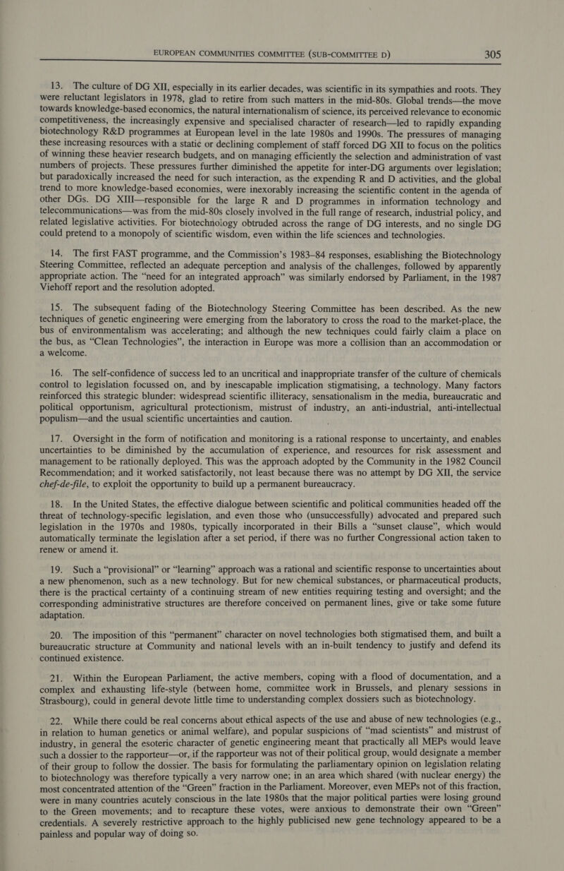 13. The culture of DG XII, especially in its earlier decades, was scientific in its sympathies and roots. They were reluctant legislators in 1978, glad to retire from such matters in the mid-80s. Global trends—the move towards knowledge-based economics, the natural internationalism of science, its perceived relevance to economic competitiveness, the increasingly expensive and specialised character of research—led to rapidly expanding biotechnology R&amp;D programmes at European level in the late 1980s and 1990s. The pressures of managing these increasing resources with a static or declining complement of staff forced DG XII to focus on the politics of winning these heavier research budgets, and on managing efficiently the selection and administration of vast numbers of projects. These pressures further diminished the appetite for inter-DG arguments over legislation; but paradoxically increased the need for such interaction, as the expending R and D activities, and the global trend to more knowledge-based economies, were inexorably increasing the scientific content in the agenda of other DGs. DG XIII—responsible for the large R and D programmes in information technology and telecommunications—was from the mid-80s closely involved in the full range of research, industrial policy, and related legislative activities. For biotechnology obtruded across the range of DG interests, and no single DG could pretend to a monopoly of scientific wisdom, even within the life sciences and technologies. 14. The first FAST programme, and the Commission’s 1983-84 responses, establishing the Biotechnology Steering Committee, reflected an adequate perception and analysis of the challenges, followed by apparently appropriate action. The “need for an integrated approach” was similarly endorsed by Parliament, in the 1987 Viehoff report and the resolution adopted. 15. The subsequent fading of the Biotechnology Steering Committee has been described. As the new techniques of genetic engineering were emerging from the laboratory to cross the road to the market-place, the bus of environmentalism was accelerating; and although the new techniques could fairly claim a place on the bus, as “Clean Technologies”, the interaction in Europe was more a collision than an accommodation or a welcome. 16. The self-confidence of success led to an uncritical and inappropriate transfer of the culture of chemicals control to legislation focussed on, and by inescapable implication stigmatising, a technology. Many factors reinforced this strategic blunder: widespread scientific illiteracy, sensationalism in the media, bureaucratic and political opportunism, agricultural protectionism, mistrust of industry, an anti-industrial, anti-intellectual populism—and the usual scientific uncertainties and caution. 17. Oversight in the form of notification and monitoring is a rational response to uncertainty, and enables uncertainties to be diminished by the accumulation of experience, and resources for risk assessment and management to be rationally deployed. This was the approach adopted by the Community in the 1982 Council Recommendation; and it worked satisfactorily, not least because there was no attempt by DG XII, the service chef-de-file, to exploit the opportunity to build up a permanent bureaucracy. 18. In the United States, the effective dialogue between scientific and political communities headed off the threat of technology-specific legislation, and even those who (unsuccessfully) advocated and prepared such legislation in the 1970s and 1980s, typically incorporated in their Bills a “sunset clause”, which would automatically terminate the legislation after a set period, if there was no further Congressional action taken to renew or amend it. 19. Such a “provisional” or “learning” approach was a rational and scientific response to uncertainties about a new phenomenon, such as a new technology. But for new chemical substances, or pharmaceutical products, there is the practical certainty of a continuing stream of new entities requiring testing and oversight; and the corresponding administrative structures are therefore conceived on permanent lines, give or take some future adaptation. 20. The imposition of this “permanent” character on novel technologies both stigmatised them, and built a bureaucratic structure at Community and national levels with an in-built tendency to justify and defend its continued existence. 21. Within the European Parliament, the active members, coping with a flood of documentation, and a complex and exhausting life-style (between home, commiitee work in Brussels, and plenary sessions in Strasbourg), could in general devote little time to understanding complex dossiers such as biotechnology. 22. While there could be real concerns about ethical aspects of the use and abuse of new technologies (e.g., in relation to human genetics or animal welfare), and popular suspicions of “mad scientists” and mistrust of industry, in general the esoteric character of genetic engineering meant that practically all MEPs would leave such a dossier to the rapporteur—or, if the rapporteur was not of their political group, would designate a member of their group to follow the dossier. The basis for formulating the parliamentary opinion on legislation relating to biotechnology was therefore typically a very narrow one; in an area which shared (with nuclear energy) the most concentrated attention of the “Green” fraction in the Parliament. Moreover, even MEPs not of this fraction, were in many countries acutely conscious in the late 1980s that the major political parties were losing ground to the Green movements; and to recapture these votes, were anxious to demonstrate their own “Green” credentials. A severely restrictive approach to the highly publicised new gene technology appeared to be a painless and popular way of doing so.