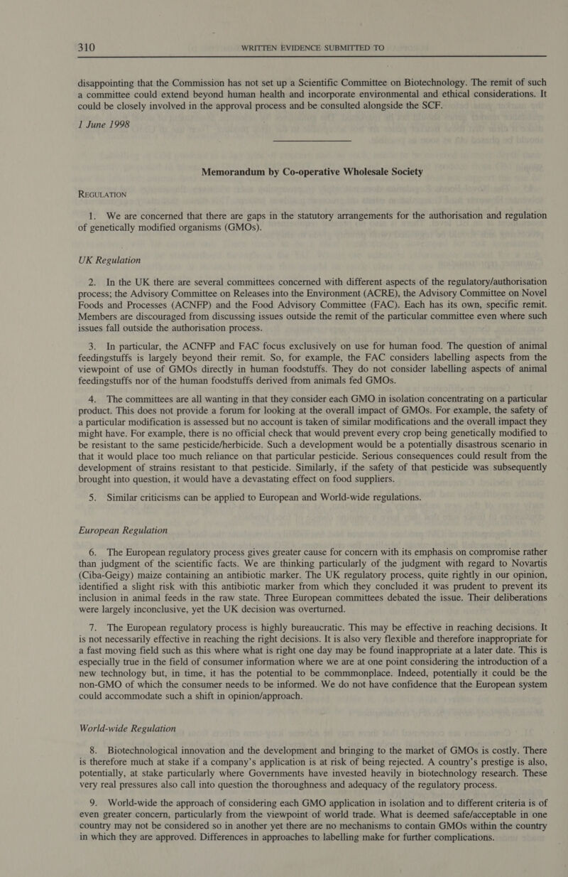  disappointing that the Commission has not set up a Scientific Committee on Biotechnology. The remit of such a committee could extend beyond human health and incorporate environmental and ethical considerations. It could be closely involved in the approval process and be consulted alongside the SCF. I June 1998 Memorandum by Co-operative Wholesale Society REGULATION 1. We are concerned that there are gaps in the statutory arrangements for the authorisation and regulation of genetically modified organisms (GMOs). UK Regulation 2. In the UK there are several committees concerned with different aspects of the regulatory/authorisation process; the Advisory Committee on Releases into the Environment (ACRE), the Advisory Committee on Novel Foods and Processes (ACNFP) and the Food Advisory Committee (FAC). Each has its own, specific remit. Members are discouraged from discussing issues outside the remit of the particular committee even where such issues fall outside the authorisation process. 3. In particular, the ACNFP and FAC focus exclusively on use for human food. The question of animal feedingstuffs is largely beyond their remit. So, for example, the FAC considers labelling aspects from the viewpoint of use of GMOs directly in human foodstuffs. They do not consider labelling aspects of animal feedingstuffs nor of the human foodstuffs derived from animals fed GMOs. 4. The committees are all wanting in that they consider each GMO in isolation concentrating on a particular product. This does not provide a forum for looking at the overall impact of GMOs. For example, the safety of a particular modification is assessed but no account is taken of similar modifications and the overall impact they might have. For example, there is no official check that would prevent every crop being genetically modified to be resistant to the same pesticide/herbicide. Such a development would be a potentially disastrous scenario in that it would place too much reliance on that particular pesticide. Serious consequences could result from the development of strains resistant to that pesticide. Similarly, if the safety of that pesticide was subsequently brought into question, it would have a devastating effect on food suppliers. 5. Similar criticisms can be applied to European and World-wide regulations. European Regulation 6. The European regulatory process gives greater cause for concern with its emphasis on compromise rather than judgment of the scientific facts. We are thinking particularly of the judgment with regard to Novartis (Ciba-Geigy) maize containing an antibiotic marker. The UK regulatory process, quite rightly in our opinion, identified a slight risk with this antibiotic marker from which they concluded it was prudent to prevent its inclusion in animal feeds in the raw state. Three European committees debated the issue. Their deliberations were largely inconclusive, yet the UK decision was overturned. 7. The European regulatory process is highly bureaucratic. This may be effective in reaching decisions. It is not necessarily effective in reaching the right decisions. It is also very flexible and therefore inappropriate for a fast moving field such as this where what is right one day may be found inappropriate at a later date. This is especially true in the field of consumer information where we are at one point considering the introduction of a new technology but, in time, it has the potential to be commmonplace. Indeed, potentially it could be the non-GMO of which the consumer needs to be informed. We do not have confidence that the European system could accommodate such a shift in opinion/approach. World-wide Regulation 8. Biotechnological innovation and the development and bringing to the market of GMOs is costly. There is therefore much at stake if a company’s application is at risk of being rejected. A country’s prestige is also, potentially, at stake particularly where Governments have invested heavily in biotechnology research. These very real pressures also call into question the thoroughness and adequacy of the regulatory process. 9. World-wide the approach of considering each GMO application in isolation and to different criteria is of even greater concern, particularly from the viewpoint of world trade. What is deemed safe/acceptable in one country may not be considered so in another yet there are no mechanisms to contain GMOs within the country in which they are approved. Differences in approaches to labelling make for further complications.