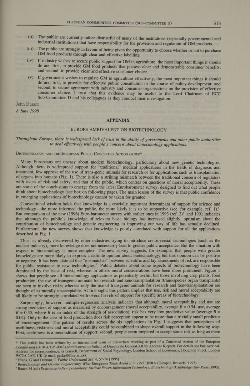 (ii) The public are currently rather distrustful of many of the institutions (especially governmental and industrial institutions) that have responsibility for the provision and regulation of GM products. (iii) The public are strongly in favour of being given the opportunity to choose whether or not to purchase GM food products through clear and effective labelling. (iv) If industry wishes to secure public support for GM in agriculture, the most important things it should do are: first, to provide GM food products that possess clear and demonstrable consumer benefits; and second, to provide clear and effective consumer choice. (v) If government wishes to regulate GM in agriculture effectively, the most important things it should do are: first, to provide for effective public consultation in the course of policy-development; and second, to secure agreement with industry and consumer organisations on the provision of effective consumer choice. I trust that this evidence may be useful to the Lord Chairman of ECC Sub-Committee D and his colleagues as they conduct their investigation. John Durant 8 June 1998 APPENDIX EUROPE AMBIVALENT ON BIOTECHNOLOGY Throughout Europe, there is widespread lack of trust in the ability of governments and other public authorities to deal effectively with people’s concern about biotechnology applications. BIOTECHNOLOGY AND THE EUROPEAN PuBLIC CONCERTED ACTION GROUP* Many Europeans are uneasy about modern biotechnology, particularly about new genetic technologies. Although there is widespread support for “traditional” medical applications in the fields of diagnosis and treatment, few approve of the use of trans-genic animals for research or for applications such as transplantation of organs into humans (Fig. 1). There is also a striking mismatch between the traditional concern of regulators with issues of risk and safety, and that of the public, which centres on questions of moral acceptability. These are some of the conclusions to emerge from the latest Eurobarometer survey, designed to find out what people think about biotechnology (see box on following page). The main lesson of the survey is that public confidence in emerging applications of biotechnology cannot be taken for granted. Conventional wisdom holds that knowledge is a crucially important determinant of support for science and technology—the more informed the public, the more likely it is to be supportive (see, for example, ref. 1). But comparison of the new (1996) Euro-barometer survey with earlier ones in 1993 (ref. 2)’ and 1991 indicates that although the public’s knowledge of relevant basic biology has increased slightly, optimism about the contribution of biotechnology and genetic engineering to improving our way of life has actually declined. Furthermore, the new survey shows that knowledge is poorly correlated with support for all the applications described in Fig. 1. Thus, as already discovered by other industries trying to introduce controversial technologies (such as the nuclear industry), more knowledge does not necessarily lead to greater public acceptance. But the situation with respect to biotecnology is more complex. The new survey suggests, for example, that people with greater knowledge are more likely to express a definite opinion about biotechnology; but this opinion can be positive or negative. It has been claimed that “mismatches” between scientific and lay assessments of risk are responsible for public resistance to new technologies.’ Public debates about some aspects of biotechnology have been dominated by the issue of risk, whereas in others moral considerations have been more prominent. Figure 1 shows that people see all biotechnology applications as potentially useful, but those involving crop plants, food production, the use of transgenic animals for research and xenotransplantation (trans-species organ transplants) are seen to involve risks; whereas only the use of transgenic animals for research and xenotransplantation are thought of as morally unacceptable. At first sight, this pattern implies that use, risk and moral acceptability are all likely to be strongly correlated with overall levels of support for specific areas of biotechnology. Surprisingly, however, multiple-regression analysis indicates that although moral acceptability and use are strong predictors of support as measured by encouragement (moral acceptability, average B = 0.54; use, average B = 0.35, where B is an index of the strength of association), risk has very low predictive value (average B = 0.04). Only in the case of food production does risk perception appear to be more than a trivially small predictor of encouragement. The pattern of results across the six applications in Fig. 1 suggests that perceptions of usefulness, riskiness and moral acceptability could be combined to shape overall support in the following way. First, usefulness is a precondition of support; second, people seem prepared to accept some risk as long as there  * This article has been written by an international team of researchers working as part of a Concerted Action of the European Commission (B104-CT95-0043) administered on behalf of Directorate General XII by Andreas Klepsch. For details see box overleaf. Address for correspondence: G Gaskell, Department of Social Psychology, London School cf Economics, Houghton Street, London WC2A 2AE, UK (e-mail: gaskell@]se.ac.uk). 'Eyans, G and Durrant, J, Public Understand Sci. 4, 57-74 [1995]. iy ? Biotechnology and Genetic Engineering: What Europeans Think About it in 1993 (INRA (Europe), Brussels, 1993). &gt; Bauer, M (ed.) Resistance to New Technology: Nuclear Power. Information Technology: Biotechnology (Cambridge Univ Press, 1995).