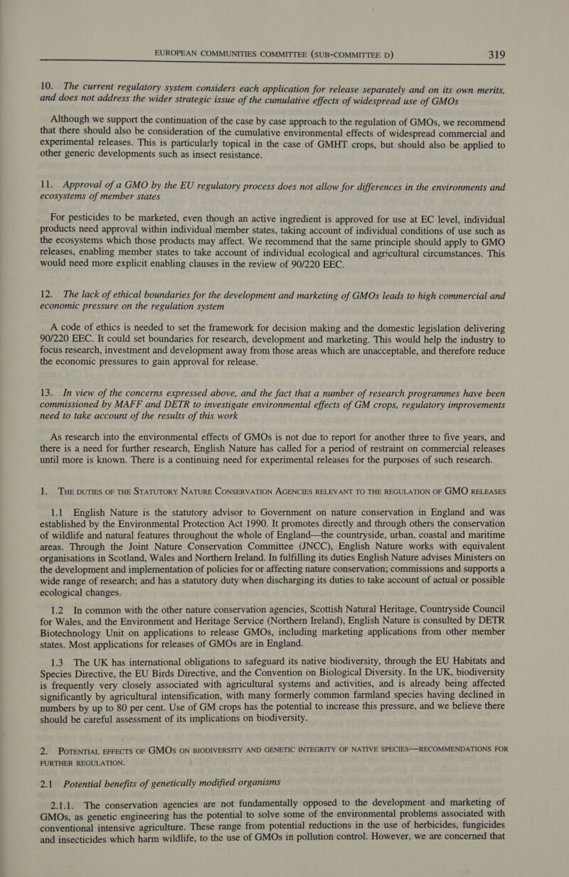 10. The current regulatory system considers each application for release separately and on its own merits, and does not address the wider strategic issue of the cumulative effects of widespread use of GMOs Although we support the continuation of the case by case approach to the regulation of GMOs, we recommend that there should also be consideration of the cumulative environmental effects of widespread commercial and experimental releases. This is particularly topical in the case of GMHT crops, but should also be applied to other generic developments such as insect resistance. 11. Approval of a GMO by the EU regulatory process does not allow for differences in the environments and ecosystems of member states For pesticides to be marketed, even though an active ingredient is approved for use at EC level, individual products need approval within individual member states, taking account of individual conditions of use such as the ecosystems which those products may affect. We recommend that the same principle should apply to GMO releases, enabling member states to take account of individual ecological and agricultural circumstances. This would need more explicit enabling clauses in the review of 90/220 EEC. 12. The lack of ethical boundaries for the development and marketing of GMOs leads to high commercial and economic pressure on the regulation system A code of ethics is needed to set the framework for decision making and the domestic legislation delivering 90/220 EEC. It could set boundaries for research, development and marketing. This would help the industry to focus research, investment and development away from those areas which are unacceptable, and therefore reduce the economic pressures to gain approval for release. 13. In view of the concerns expressed above, and the fact that a number of research programmes have been commissioned by MAFF and DETR to investigate environmental effects of GM crops, regulatory improvements need to take account of the results of this work As research into the environmental effects of GMOs is not due to report for another three to five years, and there is a need for further research, English Nature has called for a period of restraint on commercial releases until more is known. There is a continuing need for experimental releases for the purposes of such research. 1. THE DUTIES OF THE STATUTORY NATURE CONSERVATION AGENCIES RELEVANT TO THE REGULATION OF GMO RELEASES 1.1 English Nature is the statutory advisor to Government on nature conservation in England and was established by the Environmental Protection Act 1990. It promotes directly and through others the conservation of wildlife and natural features throughout the whole of England—the countryside, urban, coastal and maritime areas. Through the Joint Nature Conservation Committee (JNCC), English Nature works with equivalent organisations in Scotland, Wales and Northern Ireland. In fulfilling its duties English Nature advises Ministers on the development and implementation of policies for or affecting nature conservation; commissions and supports a wide range of research; and has a statutory duty when discharging its duties to take account of actual or possible ecological changes. 1.2 In common with the other nature conservation agencies, Scottish Natural Heritage, Countryside Council for Wales, and the Environment and Heritage Service (Northern Ireland), English Nature is consulted by DETR Biotechnology Unit on applications to release GMOs, including marketing applications from other member states. Most applications for releases of GMOs are in England. 1.3. The UK has international obligations to safeguard its native biodiversity, through the EU Habitats and Species Directive, the EU Birds Directive, and the Convention on Biological Diversity. In the UK, biodiversity is frequently very closely associated with agricultural systems and activities, and is already being affected significantly by agricultural intensification, with many formerly common farmland species having declined in numbers by up to 80 per cent. Use of GM crops has the potential to increase this pressure, and we believe there should be careful assessment of its implications on biodiversity. 2. POTENTIAL EFFECTS OF GMOs ON BIODIVERSITY AND GENETIC INTEGRITY OF NATIVE SPECIES—RECOMMENDATIONS FOR FURTHER REGULATION. 2.1. Potential benefits of genetically modified organisms 2.1.1. The conservation agencies are not fundamentally opposed to the development and marketing of GMOs, as genetic engineering has the potential to solve some of the environmental problems associated with conventional intensive agriculture. These range from potential reductions in the use of herbicides, fungicides and insecticides which harm wildlife, to the use of GMOs in pollution control. However, we are concerned that