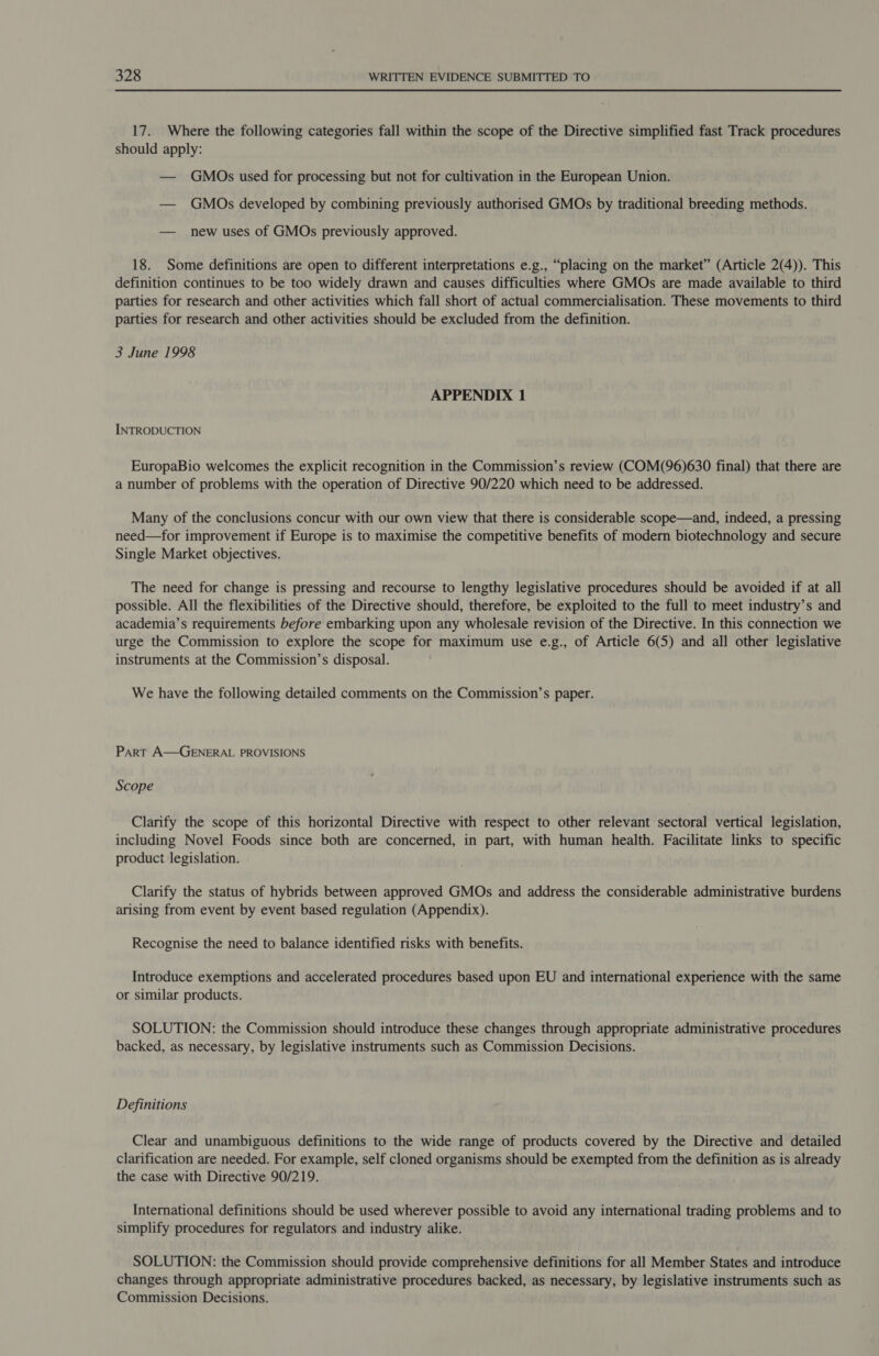 17. Where the following categories fall within the scope of the Directive simplified fast Track procedures should apply: — GMOs used for processing but not for cultivation in the European Union. — GMOs developed by combining previously authorised GMOs by traditional breeding methods. — new uses of GMOs previously approved. 18. Some definitions are open to different interpretations e.g., “placing on the market” (Article 2(4)). This definition continues to be too widely drawn and causes difficulties where GMOs are made available to third parties for research and other activities which fall short of actual commercialisation. These movements to third parties for research and other activities should be excluded from the definition. 3 June 1998 APPENDIX 1 INTRODUCTION EuropaBio welcomes the explicit recognition in the Commission’s review (COM(96)630 final) that there are a number of problems with the operation of Directive 90/220 which need to be addressed. Many of the conclusions concur with our own view that there is considerable scope—and, indeed, a pressing need—for improvement if Europe is to maximise the competitive benefits of modern biotechnology and secure Single Market objectives. The need for change is pressing and recourse to lengthy legislative procedures should be avoided if at all possible. All the flexibilities of the Directive should, therefore, be exploited to the full to meet industry’s and academia’s requirements before embarking upon any wholesale revision of the Directive. In this connection we urge the Commission to explore the scope for maximum use e.g., of Article 6(5) and all other legislative instruments at the Commission’s disposal. We have the following detailed comments on the Commission’s paper. Part A—GENERAL PROVISIONS Scope Clarify the scope of this horizontal Directive with respect to other relevant sectoral vertical legislation, including Novel Foods since both are concerned, in part, with human health. Facilitate links to specific product legislation. Clarify the status of hybrids between approved GMOs and address the considerable administrative burdens arising from event by event based regulation (Appendix). Recognise the need to balance identified risks with benefits. Introduce exemptions and accelerated procedures based upon EU and international experience with the same or similar products. SOLUTION: the Commission should introduce these changes through appropriate administrative procedures backed, as necessary, by legislative instruments such as Commission Decisions. Definitions Clear and unambiguous definitions to the wide range of products covered by the Directive and detailed clarification are needed. For example, self cloned organisms should be exempted from the definition as is already the case with Directive 90/219. International definitions should be used wherever possible to avoid any international trading problems and to simplify procedures for regulators and industry alike. SOLUTION: the Commission should provide comprehensive definitions for all Member States and introduce changes through appropriate administrative procedures backed, as necessary, by legislative instruments such as Commission Decisions.
