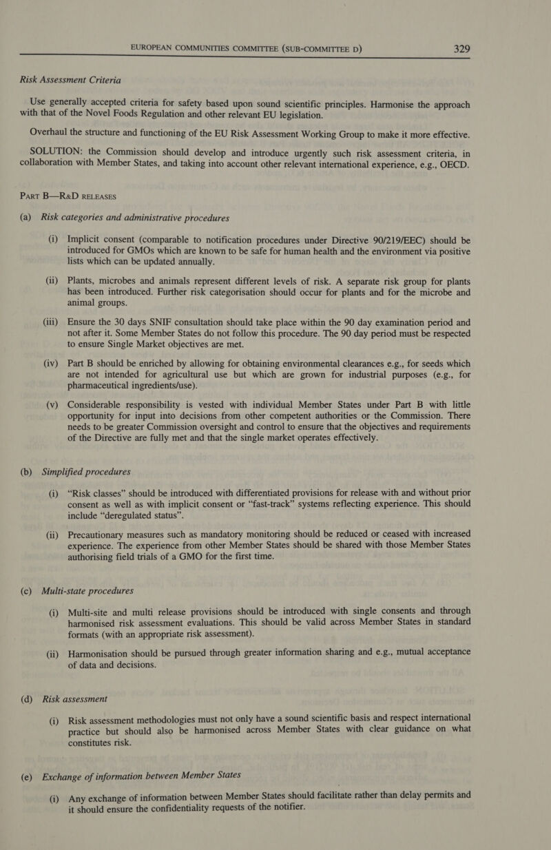Risk Assessment Criteria Use generally accepted criteria for safety based upon sound scientific principles. Harmonise the approach with that of the Novel Foods Regulation and other relevant EU legislation. Overhaul the structure and functioning of the EU Risk Assessment Working Group to make it more effective. SOLUTION: the Commission should develop and introduce urgently such risk assessment criteria, in collaboration with Member States, and taking into account other relevant international experience, e.g., OECD. Part B—R&amp;D RELEASES (a) Risk categories and administrative procedures (i) Implicit consent (comparable to notification procedures under Directive 90/219/EEC) should be introduced for GMOs which are known to be safe for human health and the environment via positive lists which can be updated annually. (ii) Plants, microbes and animals represent different levels of risk. A separate risk group for plants has been introduced. Further risk categorisation should occur for plants and for the microbe and animal groups. (iii) Ensure the 30 days SNIF consultation should take place within the 90 day examination period and not after it. Some Member States do not follow this procedure. The 90 day period must be respected to ensure Single Market objectives are met. (iv) Part B should be enriched by allowing for obtaining environmental clearances e.g., for seeds which are not intended for agricultural use but which are grown for industrial purposes (e.g., for pharmaceutical ingredients/use). (v) Considerable responsibility is vested with individual Member States under Part B with little opportunity for input into decisions from other competent authorities or the Commission. There needs to be greater Commission oversight and control to ensure that the objectives and requirements of the Directive are fully met and that the single market operates effectively. (b) Simplified procedures (i) “Risk classes” should be introduced with differentiated provisions for release with and without prior consent as well as with implicit consent or “fast-track” systems reflecting experience. This should include “deregulated status”. (ii) Precautionary measures such as mandatory monitoring should be reduced or ceased with increased experience. The experience from other Member States should be shared with those Member States authorising field trials of a GMO for the first time. (c) Multi-state procedures (i) Multi-site and multi release provisions should be introduced with single consents and through harmonised risk assessment evaluations. This should be valid across Member States in standard formats (with an appropriate risk assessment). (ii) Harmonisation should be pursued through greater information sharing and e.g., mutual acceptance of data and decisions. (d) Risk assessment (i) Risk assessment methodologies must not only have a sound scientific basis and respect international practice but should also be harmonised across Member States with clear guidance on what constitutes risk. (e) Exchange of information between Member States (i) Any exchange of information between Member States should facilitate rather than delay permits and it should ensure the confidentiality requests of the notifier.