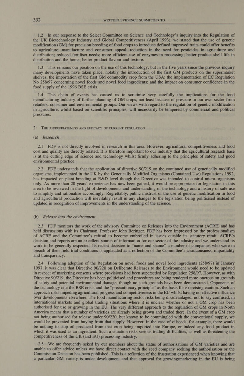 1.2 In our response to the Select Committee on Science and Technology’s inquiry into the Regulation of the UK Biotechnology Industry and Global Competitiveness (April 1993), we stated that the use of genetic modification (GM) for precision breeding of food crops to introduce defined improved traits could offer benefits to agriculture, manufacture and consumer appeal: reduction in the need for pesticides in agriculture and distribution; reduced fertiliser needs; more efficient use of enzymes in processing; better product shelf life in distribution and the home; better product flavour and texture. 1.3 This remains our position on the use of this technology, but in the five years since the previous inquiry many developments have taken place, notably the introduction of the first GM products on the supermarket shelves; the importation of the first GM commodity crop from the USA; the implementation of EC Regulation No 258/97 concerning novel foods and novel food ingredients; and the impact on consumer confidence in the food supply of the 1996 BSE crisis. 1.4 This chain of events has caused us to scrutinise very carefully the implications for the food manufacturing industry of further planning of GM crops, not least because of pressure in our own sector from retailers, consumer and environmental groups. Our views with regard to the regulation of genetic modification in agriculture, whilst based on scientific principles, will necessarily be tempered by commercial and political pressures. 2. THE APPROPRIATENESS AND EFFICACY OF CURRENT REGULATION (a) Research 2.1 FDF is not directly involved in research in this area. However, agricultural competitiveness and food cost and quality are directly related. It is therefore important to our industry that the agricultural research base is at the cutting edge of science and technology whilst firmly adhering to the principles of safety and good environmental practice. 2.2 DF understands that the application of directive 90/219 on the continued use of genetically modified organisms, implemented in the UK by the Genetically Modified Organisms (Contained Use) Regulations 1992, has impacted on plant breeding at R&amp;D level though the Directive was intended to control micro-organisms only. As more than 20 years’ experience has now been gained, it would be appropriate for legislation in this area to be reviewed in the light of developments and understanding of the technology and a history of safe use to simplify and rationalise accordingly. Regrettably, public mistrust of the use of genetic modification in food and agricultural production will inevitably result in any changes to the legislation being politicised instead of updated in recognition of improvements in the understanding of the science. (b) Release into the environment 2.3 FDF monitors the work of the advisory Committee on Releases into the Environment (ACRE) and has held discussions with its Chairman, Professor John Beringer. FDF has been impressed by the professionalism of ACRE and the Committee’s refusal to become embroiled in issues outside its statutory remit. ACRE’s decision and reports are an excellent source of information for our sector of the industry and we understand its work to be generally respected. Its recent decision to “name and shame” a number of companies who were in breach of their field trial conditions is applauded as a reflection of the Committee’s assiduousness, impartiality and transparency. 2.4 Following adoption of the Regulation on novel foods and novel food ingredients (258/97) in January 1997, it was clear that Directive 90/220 on Deliberate Releases to the Environment would need to be updated in respect of marketing consents where provisions had been superseded by Regulation 258/97. However, as with Directive 90/219, the Directive has been politicised and procedures are being rendered more onerous on grounds of safety and potential environmental damage, though no such grounds have been demonstrated. Opponents of the technology cite the BSE crisis and the “precautionary principle” as the basis for exercising caution. Such an approach risks impeding agricultural progress and competitiveness in the EU whilst having no effective influence over developments elsewhere. The food manufacturing sector risks being disadvantaged, not to say confused, in international markets and global trading situations where it is unclear whether or not a GM crop has been authorised for use or growing in the EU. The very different approach to the regulation of GM crops in North America means that a number of varieties are already being grown and traded there. In the event of a GM crop not being authorised for release under 90/220, but known to be commingled with the conventional supply, we would be prevented from buying from that supply. However, in the case of oilseeds, for example, there would be nothing to stop oil produced from that crop being imported into Europe, or indeed any food product in which it was used as an ingredient. Such a situation risks serious trading difficulties, as well as threatening the competitiveness of the UK (and EU) processing industry. 2.5 We are frequently asked by our members about the status of authorisations of GM varieties and are unable to offer advice unless we have direct contact with the seed company seeking the authorisation or the Commission Decision has been published. This is a reflection of the frustration experienced when knowing that a particular GM variety is under development and that approval for growing/marketing in the EU is being